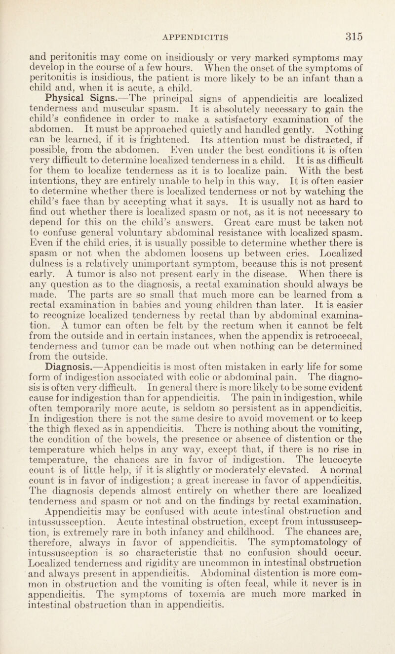 and peritonitis may come on insidiously or very marked symptoms may develop in the course of a few hours. When the onset of the symptoms of peritonitis is insidious, the patient is more likely to be an infant than a child and, when it is acute, a child. Physical Signs.—The principal signs of appendicitis are localized tenderness and muscular spasm. It is absolutely necessary to gain the child’s confidence in order to make a satisfactory examination of the abdomen. It must be approached quietly and handled gently. Nothing can be learned, if it is frightened. Its attention must be distracted, if possible, from the abdomen. Even under the best conditions it is often very difficult to determine localized tenderness in a child. It is as difficult for them to localize tenderness as it is to localize pain. With the best intentions, they are entirely unable to help in this way. It is often easier to determine whether there is localized tenderness or not by watching the child’s face than by accepting what it says. It is usually not as hard to find out whether there is localized spasm or not, as it is not necessary to depend for this on the child’s answers. Great care must be taken not to confuse general voluntary abdominal resistance with localized spasm. Even if the child cries, it is usually possible to determine whether there is spasm or not when the abdomen loosens up between cries. Localized dulness is a relatively unimportant symptom, because this is not present early. A tumor is also not present early in the disease. When there is any question as to the diagnosis, a rectal examination should always be made. The parts are so small that much more can be learned from a rectal examination in babies and young children than later. It is easier to recognize localized tenderness by rectal than by abdominal examina¬ tion. A tumor can often be felt by the rectum when it cannot be felt from the outside and in certain instances, when the appendix is retrocecal, tenderness and tumor can be made out when nothing can be determined from the outside. Diagnosis.—Appendicitis is most often mistaken in early life for some form of indigestion associated with colic or abdominal pain. The diagno¬ sis is often very difficult. In general there is more likely to be some evident cause for indigestion than for appendicitis. The pain in indigestion, while often temporarily more acute, is seldom so persistent as in appendicitis. In indigestion there is not the same desire to avoid movement or to keep the thigh flexed as in appendicitis. There is nothing about the vomiting, the condition of the bowels, the presence or absence of distention or the temperature which helps in any way, except that, if there is no rise in temperature, the chances are in favor of indigestion. The leucocyte count is of little help, if it is slightly or moderately elevated. A normal count is in favor of indigestion; a great increase in favor of appendicitis. The diagnosis depends almost entirely on whether there are localized tenderness and spasm or not and on the findings by rectal examination. Appendicitis may be confused with acute intestinal obstruction and intussussception. Acute intestinal obstruction, except from intussuscep¬ tion, is extremely rare in both infancy and childhood. The chances are, therefore, always in favor of appendicitis. The symptomatology of intussusception is so characteristic that no confusion should occur. Localized tenderness and rigidity are uncommon in intestinal obstruction and always present in appendicitis. Abdominal distention is more com¬ mon in obstruction and the vomiting is often fecal, while it never is in appendicitis. The symptoms of toxemia are much more marked in intestinal obstruction than in appendicitis.