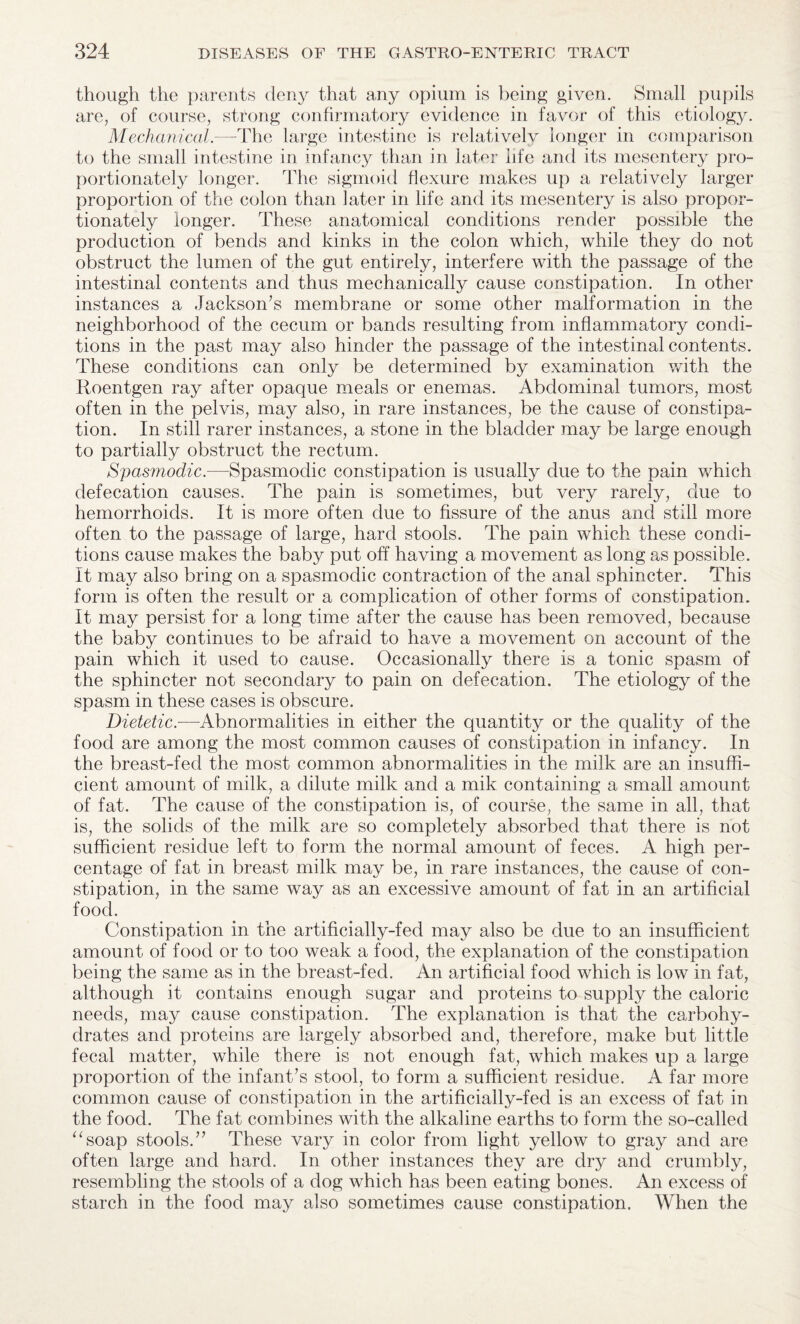 though the parents deny that any opium is being given. Small pupils are, of course, strong confirmatory evidence in favor of this etiology. Mechanical.—-The large intestine is relatively longer in comparison to the small intestine in infancy than in latm life and its mesentery pro¬ portionately longer. The sigmoid flexure makes up a relatively larger proportion of the colon than later in life and its mesentery is also propor¬ tionately longer. These anatomical conditions render possible the production of bends and kinks in the colon which, while they do not obstruct the lumen of the gut entirely, interfere with the passage of the intestinal contents and thus mechanically cause constipation. In other instances a Jackson’s membrane or some other malformation in the neighborhood of the cecum or bands resulting from inflammatory condi¬ tions in the past may also hinder the passage of the intestinal contents. These conditions can only be determined by examination with the Roentgen ray after opaque meals or enemas. Abdominal tumors, most often in the pelvis, may also, in rare instances, be the cause of constipa¬ tion. In still rarer instances, a stone in the bladder may be large enough to partially obstruct the rectum. Spasmodic.-—Spasmodic constipation is usually due to the pain which defecation causes. The pain is sometimes, but very rarely, due to hemorrhoids. It is more often due to fissure of the anus and still more often to the passage of large, hard stools. The pain which these condi¬ tions cause makes the baby put off having a movement as long as possible. It may also bring on a spasmodic contraction of the anal sphincter. This form is often the result or a complication of other forms of constipation. It may persist for a long time after the cause has been removed, because the baby continues to be afraid to have a movement on account of the pain which it used to cause. Occasionally there is a tonic spasm of the sphincter not secondary to pain on defecation. The etiology of the spasm in these cases is obscure. Dietetic.-—Abnormalities in either the quantity or the quality of the food are among the most common causes of constipation in infancy. In the breast-fed the most common abnormalities in the milk are an insuffi¬ cient amount of milk, a dilute milk and a mik containing a small amount of fat. The cause of the constipation is, of course, the same in all, that is, the solids of the milk are so completely absorbed that there is not sufficient residue left to form the normal amount of feces. A high per¬ centage of fat in breast milk may be, in rare instances, the cause of con¬ stipation, in the same way as an excessive amount of fat in an artificial food. Constipation in the artificially-fed may also be due to an insufficient amount of food or to too weak a food, the explanation of the constipation being the same as in the breast-fed. An artificial food which is low in fat, although it contains enough sugar and proteins to supply the caloric needs, may cause constipation. The explanation is that the carbohy¬ drates and proteins are largely absorbed and, therefore, make but little fecal matter, while there is not enough fat, which makes up a large proportion of the infant’s stool, to form a sufficient residue. A far more common cause of constipation in the artificially-fed is an excess of fat in the food. The fat combines with the alkaline earths to form the so-called “soap stools.” These vary in color from light yellow to gray and are often large and hard. In other instances they are dry and crumbly, resembling the stools of a dog which has been eating bones. An excess of starch in the food may also sometimes cause constipation. When the