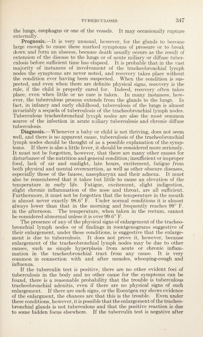 the lungs, esophagus or one of the vessels. It may occasionally rupture externally. Prognosis.—It is very unusual, however, for the glands to become large enough to cause these marked symptoms of pressure or to break down and form an abscess, because death usually occurs as the result of extension of the disease to the lungs or of acute miliary or diffuse tuber¬ culosis before sufficient time has elapsed. It is probable that in the vast majority of instances of involvement of the tracheobronchial lymph nodes the symptoms are never noted, and recovery takes place without the condition ever having been suspected. When the condition is sus¬ pected, and even when there are definite physical signs, recovery is the rule, if the child is properly cared for. Indeed, recovery often takes place, even when little or no care is taken. In many instances, how¬ ever, the tuberculous process extends from the glands to the lungs. In fact, in infancy and early childhood, tuberculosis of the lungs is almost invariably a sequela of tuberculosis of the tracheobronchial lymph nodes. Tuberculous tracheobronchial lymph nodes are also the most common source of the infection in acute miliary tuberculosis and chronic diffuse tuberculosis. Diagnosis.—Whenever a baby or child is not thriving, does not seem well, and there is no apparent cause, tuberculosis of the tracheobronchial lymph nodes should be thought of as a possible explanation of the symp¬ toms. If there is also a little fever, it should be considered more seriously. It must not be forgotten, however, that there are many other causes for disturbance of the nutrition and general condition; insufficient or improper food, lack of air and sunlight, late hours, excitement, fatigue from both physical and mental overexertion, as well as other obscure diseases, especially those of the fauces, nasopharynx and their adnexa. It must also be remembered that it takes but little to cause an elevation of the temperature in early fife. Fatigue, excitement, slight indigestion, slight chronic inflammation of the nose and throat, are all sufficient. Furthermore, it must not be forgotten that the temperature in the mouth is almost never exactly 98.6° F. Under normal conditions it is almost always lower than that in the morning and frequently reaches 99° F. in the afternoon. The temperature, when taken in the rectum, cannot be considered abnormal unless it is over 99.6° F. The presence of any of the physical signs of enlargement of the tracheo¬ bronchial lymph nodes or of findings in roentgenograms suggestive of their enlargement, under these conditions, is suggestive that the enlarge¬ ment is due to tuberculosis. It does not prove it, however, because enlargement of the tracheobronchial lymph nodes may be due to other causes, such as simple hyperplasia from acute or chronic inflam¬ mation in the tracheobronchial tract from any cause. It is very common in connection with and after measles, whooping-cough and influenza. If the tuberculin test is positive, there are no other evident foci of tuberculosis in the body and no other cause for the symptoms can be found, there is a reasonable probability that the trouble is tuberculous tracheobronchial adenitis, even if there are no physical signs of such enlargement. If there are such signs, or the Roentgen ray shows evidence of the enlargment, the chances are that this is the trouble. Even under these conditions, however, it is possible that the enlargement of the tracheo¬ bronchial glands is not tuberculous and that the positive reaction is due to some hidden focus elsewhere. If the tuberculin test is negative after i