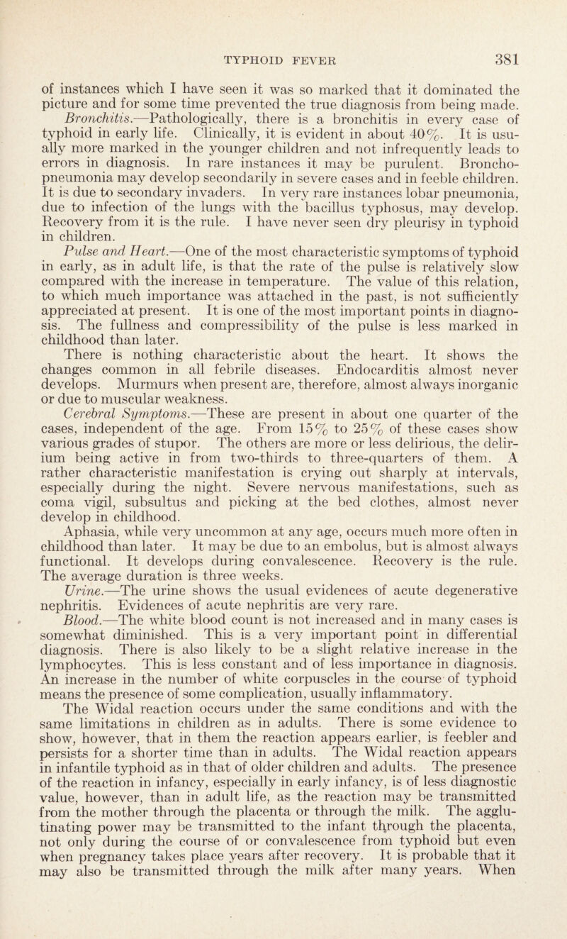 of instances which I have seen it was so marked that it dominated the picture and for some time prevented the true diagnosis from being made. Bronchitis.—Pathologically, there is a bronchitis in every case of typhoid in early life. Clinically, it is evident in about 40%. It is usu¬ ally more marked in the younger children and not infrequently leads to errors in diagnosis. In rare instances it may be purulent. Broncho¬ pneumonia may develop secondarily in severe cases and in feeble children. It is due to secondary invaders. In very rare instances lobar pneumonia, due to infection of the lungs with the bacillus typhosus, may develop. Recovery from it is the rule. I have never seen dry pleurisy in typhoid in children. Pulse and Heart.—One of the most characteristic symptoms of typhoid in early, as in adult life, is that the rate of the pulse is relatively slow compared with the increase in temperature. The value of this relation, to which much importance was attached in the past, is not sufficiently appreciated at present. It is one of the most important points in diagno¬ sis. The fullness and compressibility of the pulse is less marked in childhood than later. There is nothing characteristic about the heart. It shows the changes common in all febrile diseases. Endocarditis almost never develops. Murmurs when present are, therefore, almost always inorganic or due to muscular weakness. Cerebral Symptoms.—'These are present in about one quarter of the cases, independent of the age. From 15% to 25% of these cases show various grades of stupor. The others are more or less delirious, the delir¬ ium being active in from two-thirds to three-quarters of them. A rather characteristic manifestation is crying out sharply at intervals, especially during the night. Severe nervous manifestations, such as coma vigil, subsultus and picking at the bed clothes, almost never develop in childhood. Aphasia, while very uncommon at any age, occurs much more often in childhood than later. It may be due to an embolus, but is almost always functional. It develops during convalescence. Recovery is the rule. The average duration is three weeks. Urine.—The urine shows the usual evidences of acute degenerative nephritis. Evidences of acute nephritis are very rare. Blood.—The white blood count is not increased and in many cases is somewhat diminished. This is a very important point in differential diagnosis. There is also likely to be a slight relative increase in the lymphocytes. This is less constant and of less importance in diagnosis. An increase in the number of white corpuscles in the course of typhoid means the presence of some complication, usually inflammatory. The Widal reaction occurs under the same conditions and with the same limitations in children as in adults. There is some evidence to show, however, that in them the reaction appears earlier, is feebler and persists for a shorter time than in adults. The Widal reaction appears in infantile typhoid as in that of older children and adults. The presence of the reaction in infancy, especially in early infancy, is of less diagnostic value, however, than in adult life, as the reaction may be transmitted from the mother through the placenta or through the milk. The agglu¬ tinating power may be transmitted to the infant through the placenta, not only during the course of or convalescence from typhoid but even when pregnancy takes place years after recovery. It is probable that it may also be transmitted through the milk after many years. When