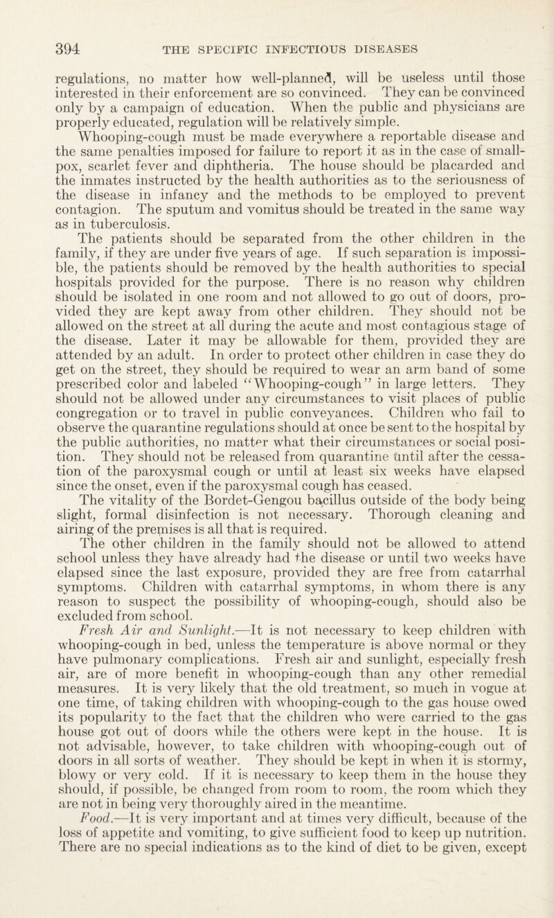 regulations, no matter how well-planned, will be useless until those interested in their enforcement are so convinced. They can be convinced only by a campaign of education. When the public and physicians are properly educated, regulation will be relatively simple. Whooping-cough must be made everywhere a reportable disease and the same penalties imposed for failure to report it as in the case of small¬ pox, scarlet fever and diphtheria. The house should be placarded and the inmates instructed by the health authorities as to the seriousness of the disease in infancy and the methods to be employed to prevent contagion. The sputum and vomitus should be treated in the same way as in tuberculosis. The patients should be separated from the other children in the family, if they are under five years of age. If such separation is impossi¬ ble, the patients should be removed by the health authorities to special hospitals provided for the purpose. There is no reason why children should be isolated in one room and not allowed to go out of doors, pro¬ vided they are kept away from other children. They should not be allowed on the street at all during the acute and most contagious stage of the disease. Later it may be allowable for them, provided they are attended by an adult. In order to protect other children in case they do get on the street, they should be required to wear an arm band of some prescribed color and labeled “Whooping-cough’’ in large letters. They should not be allowed under any circumstances to visit places of public congregation or to travel in public conveyances. Children who fail to observe the quarantine regulations should at once be sent to the hospital by the public authorities, no matter what their circumstances or social posi¬ tion. They should not be released from quarantine tmtil after the cessa¬ tion of the paroxysmal cough or until at least six weeks have elapsed since the onset, even if the paroxysmal cough has ceased. The vitality of the Bordet-Gengou bacillus outside of the body being slight, formal disinfection is not necessary. Thorough cleaning and airing of the prepiises is all that is required. The other children in the family should not be allowed to attend school unless they have already had the disease or until two weeks have elapsed since the last exposure, provided they are free from catarrhal symptoms. Children with catarrhal symptoms, in whom there is any reason to suspect the possibility of whooping-cough, should also be excluded from school. Fresh Air and Sunlight.—It is not necessary to keep children with whooping-cough in bed, unless the temperature is above normal or they have pulmonary complications. Fresh air and sunlight, especially fresh air, are of more benefit in whooping-cough than any other remedial measures. It is very likely that the old treatment, so much in vogue at one time, of taking children with whooping-cough to the gas house owed its popularity to the fact that the children who were carried to the gas house got out of doors while the others were kept in the house. It is not advisable, however, to take children with whooping-cough out of doors in all sorts of weather. They should be kept in when it is stormy, blowy or very cold. If it is necessary to keep them in the house they should, if possible, be changed from room to room, the room which they are not in being very thoroughly aired in the meantime. Food.—It is very important and at times very difficult, because of the loss of appetite and vomiting, to give sufficient food to keep up nutrition. There are no special indications as to the kind of diet to be given, except