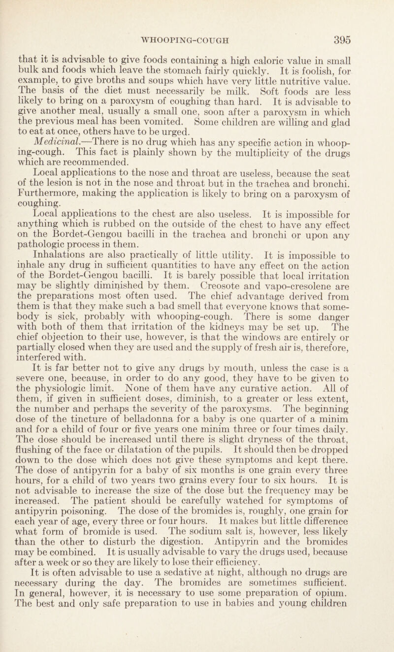 that it is advisable to give foods containing a high caloric value in small bulk and foods which leave the stomach fairly quickly. It is foolish, for example,, to give broths and soups which have very little nutritive value. The basis of the diet must necessarily be milk. Soft foods are less likely to bring on a paroxysm of coughing than hard. It is advisable to give another meal, usually a small one, soon after a paroxysm in which the previous meal has been vomited. Some children are willing and glad to eat at once, others have to be urged. Medicinal.—-There is no drug which has any specific action in whoop¬ ing-cough. This fact is plainly shown by the multiplicity of the drugs which are recommended. Local applications to the nose and throat are useless, because the seat of the lesion is not in the nose and throat but in the trachea and bronchi. Furthermore, making the application is likely to bring on a paroxysm of coughing. Local applications to the chest are also useless. It is impossible for anything which is rubbed on the outside of the chest to have any effect on the Bordet-Gengou bacilli in the trachea and bronchi or upon any pathologic process in them. Inhalations are also practically of little utility. It is impossible to inhale any drug in sufficient quantities to have any effect on the action of the Bordet-Gengou bacilli. It is barely possible that local irritation may be slightly diminished by them. Creosote and vapo-cresolene are the preparations most often used. The chief advantage derived from them is that they make such a bad smell that everyone knows that some¬ body is sick, probably with whooping-cough. There is some danger with both of them that irritation of the kidneys may be set up. The chief objection to their use, however, is that the windows are entirely or partially closed when they are used and the supply of fresh air is, therefore, interfered with. It is far better not to give any drugs by mouth, unless the case is a severe one, because, in order to do any good, they have to be given to the physiologic limit. None of them have any curative action. All of them, if given in sufficient doses, diminish, to a greater or less extent, the number and perhaps the severity of the paroxysms. The beginning dose of the tincture of belladonna for a baby is one quarter of a minim and for a child of four or five years one minim three or four times daily. The dose should be increased until there is slight dryness of the throat, flushing of the face or dilatation of the pupils. It should then be dropped down to the dose which does not give these symptoms and kept there. The dose of antipyrin for a baby of six months is one grain every three hours, for a child of two years two grains every four to six hours. It is not advisable to increase the size of the dose but the frequency may be increased. The patient should be carefully watched for symptoms of antipyrin poisoning. The dose of the bromides is, roughly, one grain for each year of age, every three or four hours. It makes but little difference what form of bromide is used. The sodium salt is, however, less likely than the other to disturb the digestion. Antipyrin and the bromides may be combined. It is usually advisable to vary the drugs used, because after a week or so they are likely to lose their efficiency. It is often advisable to use a sedative at night, although no drugs are necessary during the day. The bromides are sometimes sufficient. In general, however, it is necessary to use some preparation of opium. The best and only safe preparation to use in babies and young children
