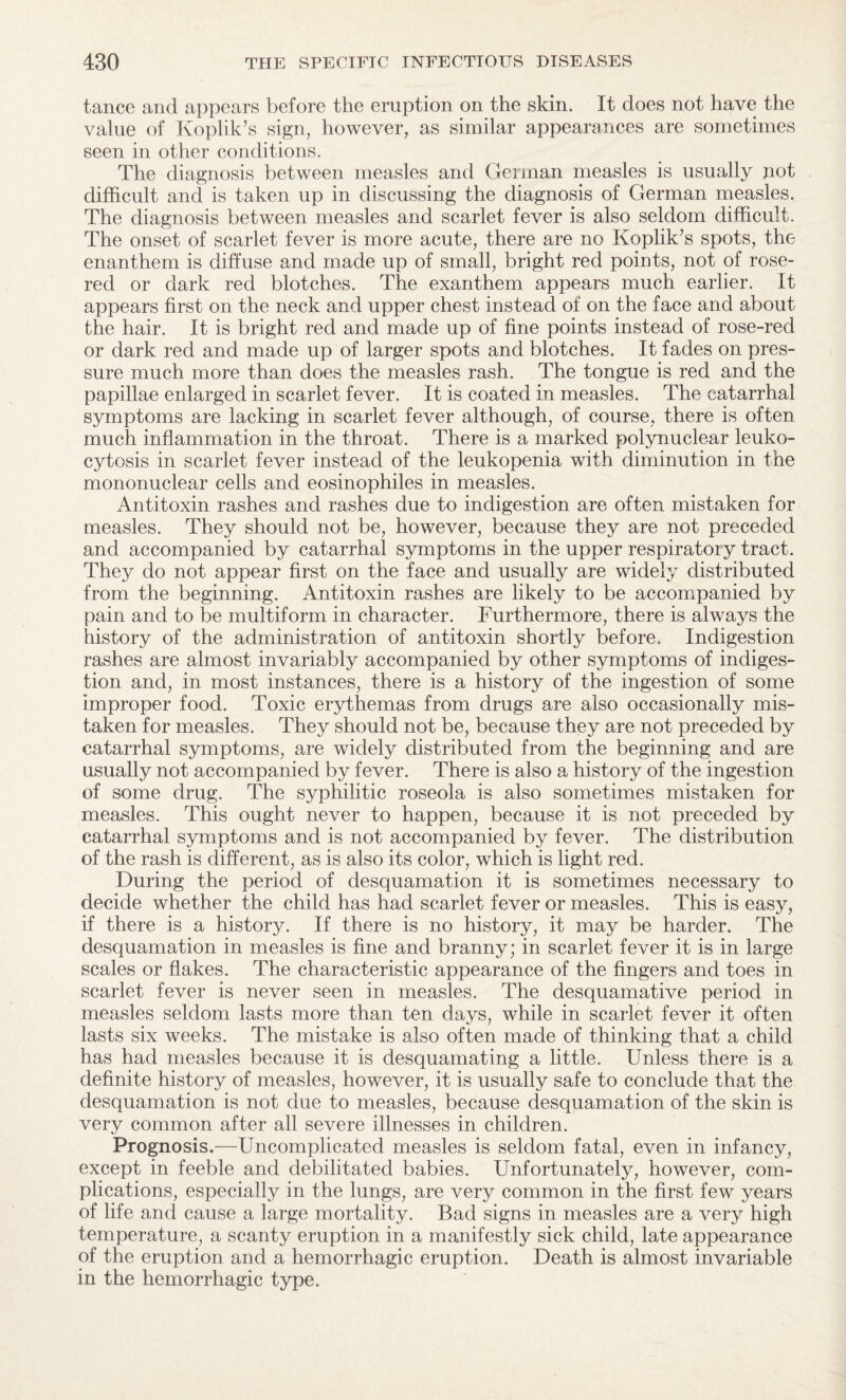 tance and appears before the eruption on the skin. It does not have the value of Koplik’s sign, however, as similar appearances are sometimes seen in other conditions. The diagnosis between measles and German measles is usually pot difficult and is taken up in discussing the diagnosis of German measles. The diagnosis between measles and scarlet fever is also seldom difficult. The onset of scarlet fever is more acute, there are no Koplik’s spots, the enanthem is diffuse and made up of small, bright red points, not of rose- red or dark red blotches. The exanthem appears much earlier. It appears first on the neck and upper chest instead of on the face and about the hair. It is bright red and made up of fine points instead of rose-red or dark red and made up of larger spots and blotches. It fades on pres¬ sure much more than does the measles rash. The tongue is red and the papillae enlarged in scarlet fever. It is coated in measles. The catarrhal symptoms are lacking in scarlet fever although, of course, there is often, much inflammation in the throat. There is a marked polynuclear leuko¬ cytosis in scarlet fever instead of the leukopenia with diminution in the mononuclear cells and eosinophiles in measles. Antitoxin rashes and rashes due to indigestion are often mistaken for measles. They should not be, however, because they are not preceded and accompanied by catarrhal symptoms in the upper respiratory tract. They do not appear first on the face and usually are widely distributed from the beginning. Antitoxin rashes are likely to be accompanied by pain and to be multiform in character. Furthermore, there is always the history of the administration of antitoxin shortly before. Indigestion rashes are almost invariably accompanied by other symptoms of indiges¬ tion and, in most instances, there is a history of the ingestion of some improper food. Toxic erythemas from drugs are also occasionally mis¬ taken for measles. They should not be, because they are not preceded by catarrhal symptoms, are widely distributed from the beginning and are usually not accompanied by fever. There is also a history of the ingestion of some drug. The syphilitic roseola is also sometimes mistaken for measles. This ought never to happen, because it is not preceded by catarrhal symptoms and is not accompanied by fever. The distribution of the rash is different, as is also its color, which is light red. During the period of desquamation it is sometimes necessary to decide whether the child has had scarlet fever or measles. This is easy, if there is a history. If there is no history, it may be harder. The desquamation in measles is fine and branny; in scarlet fever it is in large scales or flakes. The characteristic appearance of the fingers and toes in scarlet fever is never seen in measles. The desquamative period in measles seldom lasts more than ten days, while in scarlet fever it often lasts six weeks. The mistake is also often made of thinking that a child has had measles because it is desquamating a little. Unless there is a definite history of measles, however, it is usually safe to conclude that the desquamation is not due to measles, because desquamation of the skin is very common after all severe illnesses in children. Prognosis.—Uncomplicated measles is seldom fatal, even in infancy, except in feeble and debilitated babies. Unfortunately, however, com¬ plications, especially in the lungs, are very common in the first few years of life and cause a large mortality. Bad signs in measles are a very high temperature, a scanty eruption in a manifestly sick child, late appearance of the eruption and a hemorrhagic eruption. Death is almost invariable in the hemorrhagic type.