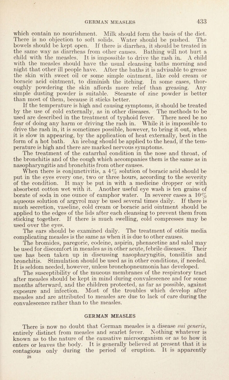 which contain no nourishment. Milk should form the basis of the diet. There is no objection to soft solids. Water should be pushed. The bowels should be kept open. If there is diarrhea, it should be treated in the same way as diarrheas from other causes. Bathing will not hurt a child with the measles. It is impossible to drive the rash in. A child with the measles should have the usual cleansing baths morning and night that other ill people have. After the baths it is advisable to grease the skin with sweet oil or some simple ointment, like cold cream or boracic acid ointment, to diminish the itching. In some cases, thor¬ oughly powdering the skin affords more relief than greasing. Any simple dusting powder is suitable. Stearate of zinc powder is better than most of them, because it sticks better. If the temperature is high and causing symptoms, it should be treated by the use of cold externally, as in other diseases. The methods to be used are described in the treatment of typhoid fever. There need be no fear of doing any harm or driving the rash in. While it is impossible to drive the rash in, it is sometimes possible, however, to bring it out, when it is slow in appearing, by the application of heat externally, best in the form of a hot bath. An icebag should be applied to the head, if the tem¬ perature is high and there are marked nervous symptoms. The treatment of the catarrhal condition in the nose and throat, of the bronchitis and of the cough which accompanies them is the same as in nasopharyngitis and bronchitis from other causes. When there is conjunctivitis, a 4% solution of boracic acid should be put in the eyes every one, two or three hours, according to the severity of the condition. It may be put in with a medicine dropper or with absorbent cotton wet with it. Another useful eye wash is ten grains of borate of soda in one ounce of camphor water. In severer cases a 10% aqueous solution of argyrol may be used several times daily. If there is much secretion, vaseline, cold cream or boracic acid ointment should be applied to the edges of the lids after each cleansing to prevent them from sticking together. If there is much swelling, cold compresses may be used over the eyes. The ears should be examined daily. The treatment of otitis media complicating measles is the same as when it is due to other causes. The bromides, paregoric, codeine, aspirin, phenacetine and salol may be used for discomfort in measles as in other acute, febrile diseases. Their use has been taken up in discussing nasopharyngitis, tonsilitis and bronchitis. Stimulation should be used as in other conditions, if needed. It is seldom needed, however, unless bronchopneumonia has developed. The susceptibility of the mucous membranes of the respiratory tract after measles should be kept in mind during convalescence and for some months afterward, and the children protected, as far as possible, against exposure and infection. Most of the troubles which develop after measles and are attributed to measles are due to lack of care during the convalescence rather than to the measles. GERMAN MEASLES There is now no doubt that German measles is a disease sui generis, entirely distinct from measles and scarlet fever. Nothing whatever is known as to the nature of the causative microorganism or as to how it enters or leaves the body. It is generally believed at present that it is contagious only during the period of eruption. It is apparently