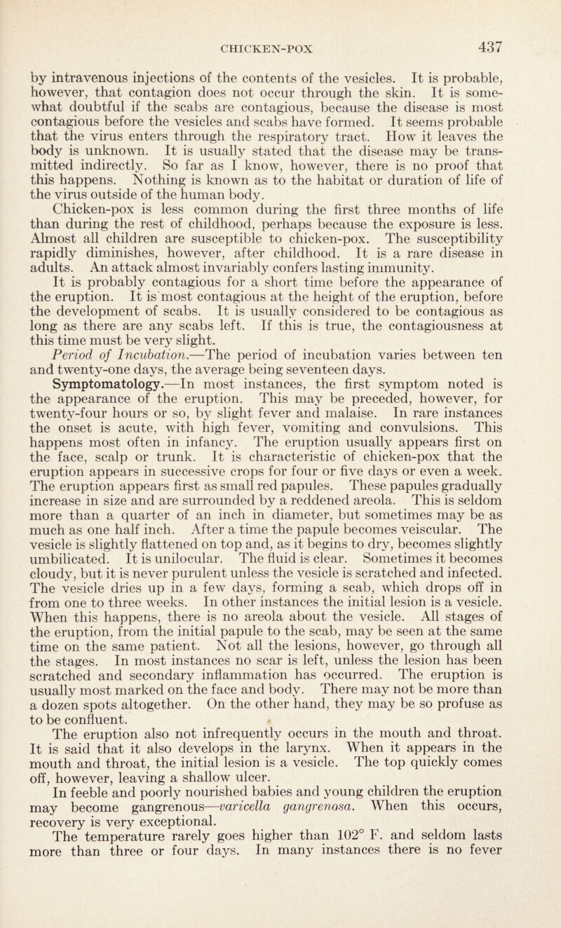 by intravenous injections of the contents of the vesicles. It is probable, however, that contagion does not occur through the skin. It is some¬ what doubtful if the scabs are contagious, because the disease is most contagious before the vesicles and scabs have formed. It seems probable that the virus enters through the respiratory tract. How it leaves the body is unknown. It is usually stated that the disease may be trans¬ mitted indirectly. So far as I know, however, there is no proof that this happens. Nothing is known as to the habitat or duration of life of the virus outside of the human body. Chicken-pox is less common during the first three months of life than during the rest of childhood, perhaps because the exposure is less. Almost all children are susceptible to chicken-pox. The susceptibility rapidly diminishes, however, after childhood. It is a rare disease in adults. An attack almost invariably confers lasting immunity. It is probably contagious for a short time before the appearance of the eruption. It is most contagious at the height of the eruption, before the development of scabs. It is usually considered to be contagious as long as there are any scabs left. If this is true, the contagiousness at this time must be very slight. Period of Incubation.—The period of incubation varies between ten and twenty-one days, the average being seventeen days. Symptomatology.—In most instances, the first symptom noted is the appearance of the eruption. This may be preceded, however, for twenty-four hours or so, by slight fever and malaise. In rare instances the onset is acute, with high fever, vomiting and convulsions. This happens most often in infancy. The eruption usually appears first on the face, scalp or trunk. It is characteristic of chicken-pox that the eruption appears in successive crops for four or five days or even a week. The eruption appears first as small red papules. These papules gradually increase in size and are surrounded by a reddened areola. This is seldom more than a quarter of an inch in diameter, but sometimes may be as much as one half inch. After a time the papule becomes veiscular. The vesicle is slightly flattened on top and, as it begins to dry, becomes slightly umbilicated. It is unilocular. The fluid is clear. Sometimes it becomes cloudy, but it is never purulent unless the vesicle is scratched and infected. The vesicle dries up in a few days, forming a scab, which drops off in from one to three weeks. In other instances the initial lesion is a vesicle. When this happens, there is no areola about the vesicle. All stages of the eruption, from the initial papule to the scab, may be seen at the same time on the same patient. Not all the lesions, however, go through all the stages. In most instances no scar is left, unless the lesion has been scratched and secondary inflammation has occurred. The eruption is usually most marked on the face and body. There may not be more than a dozen spots altogether. On the other hand, they may be so profuse as to be confluent. The eruption also not infrequently occurs in the mouth and throat. It is said that it also develops in the larynx. When it appears in the mouth and throat, the initial lesion is a vesicle. The top quickly comes off, however, leaving a shallow ulcer. In feeble and poorly nourished babies and young children the eruption may become gangrenous—varicella gangrenosa. When this occurs, recovery is very exceptional. The temperature rarely goes higher than 102° F. and seldom lasts more than three or four days. In many instances there is no fever