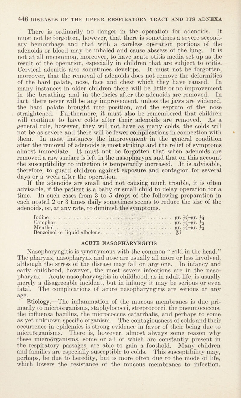 There is ordinarily no danger in the operation for adenoids. It must not be forgotten, however, that there is sometimes a severe second¬ ary hemorrhage and that with a careless operation portions of the adenoids or blood may be inhaled and cause abscess of the lung. It is not at all uncommon, moreover, to have acute otitis media set up as the result of the operation, especially in children that are subject to otitis. Cervical adenitis also sometimes develops. It must not be forgotten, moreover, that the removal of adenoids does not remove the deformities of the hard palate, nose, face and chest which they have caused. In many instances in older children there will be little or no improvement in the breathing and in the facies after the adenoids are removed. In fact, there never will be any improvement, unless the jaws are widened, the hard palate brought into position, and the septum of the nose straightened. Furthermore, it must also be remembered that children will continue to have colds after their adenoids are removed. As a general rule, however, they will not have as many colds, the colds will not be as severe and there will be fewer complications in connection with them. In most instances the improvement in the general condition after the removal of adenoids is most striking and the relief of symptoms almost immediate. It must not be forgotten that when adenoids are removed a raw surface is left in the nasopharynx and that on this account the susceptibility to infection is temporarily increased. It is advisable, therefore, to guard children against exposure and contagion for several days or a week after the operation. If the adenoids are small and not causing much trouble, it is often advisable, if the patient is a baby or small child to delay operation for a time. In such cases from 3 to 5 drops of the following preparation in each nostril 2 or 3 times daily sometimes seems to reduce the size of the adenoids, or, at any rate, to diminish the symptoms. Iodine. gr. 34~gr. 14 Camphor. gr. 34_gr- 34 Menthol. gr. 34-gr. 34 Benzoinol or liquid albolene... 5 i ACUTE NASOPHARYNGITIS Nasopharyngitis is synonymous with the common “cold in the head.” The pharynx, nasopharynx and nose are usually all more or less involved, although the stress of the disease may fall on any one. In infancy and early childhood, however, the most severe infections are in the naso¬ pharynx. Acute nasopharyngitis in childhood, as in adult life, is usually merely a disagreeable incident, but in infancy it may be serious or even fatal. The complications of acute nasopharyngitis are serious at any age. Etiology.—The inflammation of the mucous membranes is due pri¬ marily to microorganisms, staphylococci, streptococci, the pneumococcus, the influenza bacillus, the micrococcus catarrhalis, and perhaps to some as yet unknown specific organism. The contagiousness of colds and their occurrence in epidemics is strong evidence in favor of their being due to microorganisms. There is, however, almost always some reason why these microorganisms, some or all of which are constantly present in the respiratory passages, are able to gain a foothold. Many children and families are especially susceptible to colds. This susceptibility may, perhaps, be due to heredity, but is more often due to the mode of life, which lowers the resistance of the mucous membranes to infection.