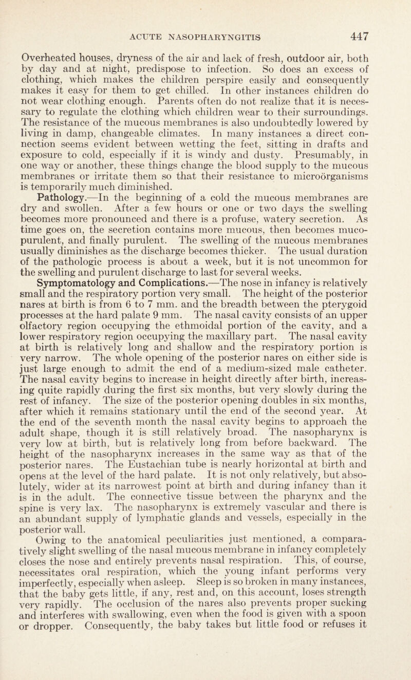Overheated houses, dryness of the air and lack of fresh, outdoor air, both by day and at night, predispose to infection. So does an excess of clothing, which makes the children perspire easily and consequently makes it easy for them to get chilled. In other instances children do not wear clothing enough. Parents often do not realize that it is neces¬ sary to regulate the clothing which children wear to their surroundings. The resistance of the mucous membranes is also undoubtedly lowered by living in damp, changeable climates. In many instances a direct con¬ nection seems evident between wetting the feet, sitting in drafts and exposure to cold, especially if it is windy and dusty. Presumably, in one way or another, these things change the blood supply to the mucous membranes or irritate them so that their resistance to microorganisms is temporarily much diminished. Pathology.—In the beginning of a cold the mucous membranes are dry and swollen. After a few hours or one or two days the swelling becomes more pronounced and there is a profuse, watery secretion. As time goes on, the secretion contains more mucous, then becomes muco¬ purulent, and finally purulent. The swelling of the mucous membranes usually diminishes as the discharge becomes thicker. The usual duration of the pathologic process is about a week, but it is not uncommon for the swelling and purulent discharge to last for several weeks. Symptomatology and Complications.—The nose in infancy is relatively small and the respiratory portion very small. The height of the posterior nares at birth is from 6 to 7 mm. and the breadth between the pterygoid processes at the hard palate 9 mm. The nasal cavity consists of an upper olfactory region occupying the ethmoidal portion of the cavity, and a lower respiratory region occupying the maxillary part. The nasal cavity at birth is relatively long and shallow and the respiratory portion is very narrow. The whole opening of the posterior nares on either side is just large enough to admit the end of a medium-sized male catheter. The nasal cavity begins to increase in height directly after birth, increas¬ ing quite rapidly during the first six months, but very slowly during the rest of infancy. The size of the posterior opening doubles in six months, after which it remains stationary until the end of the second year. At the end of the seventh month the nasal cavity begins to approach the adult shape, though it is still relatively broad. The nasopharynx is very low at birth, but is relatively long from before backward. The height of the nasopharynx increases in the same way as that of the posterior nares. The Eustachian tube is nearly horizontal at birth and opens at the level of the hard palate. It is not only relatively, but abso¬ lutely, wider at its narrowest point at birth and during infancy than it is in the adult. The connective tissue between the pharynx and the spine is very lax. The nasopharynx is extremely vascular and there is an abundant supply of lymphatic glands and vessels, especially in the posterior wall. Owing to the anatomical peculiarities just mentioned, a compara¬ tively slight swelling of the nasal mucous membrane in infancy completely closes the nose and entirely prevents nasal respiration. This, of course, necessitates oral respiration, which the young infant performs very imperfectly, especially when asleep. Sleep is so broken in many instances, that the baby gets little, if any, rest and, on this account, loses strength very rapidly. The occlusion of the nares also prevents proper sucking and interferes with swallowing, even when the food is given with a spoon or dropper. Consequently, the baby takes but little food or refuses it