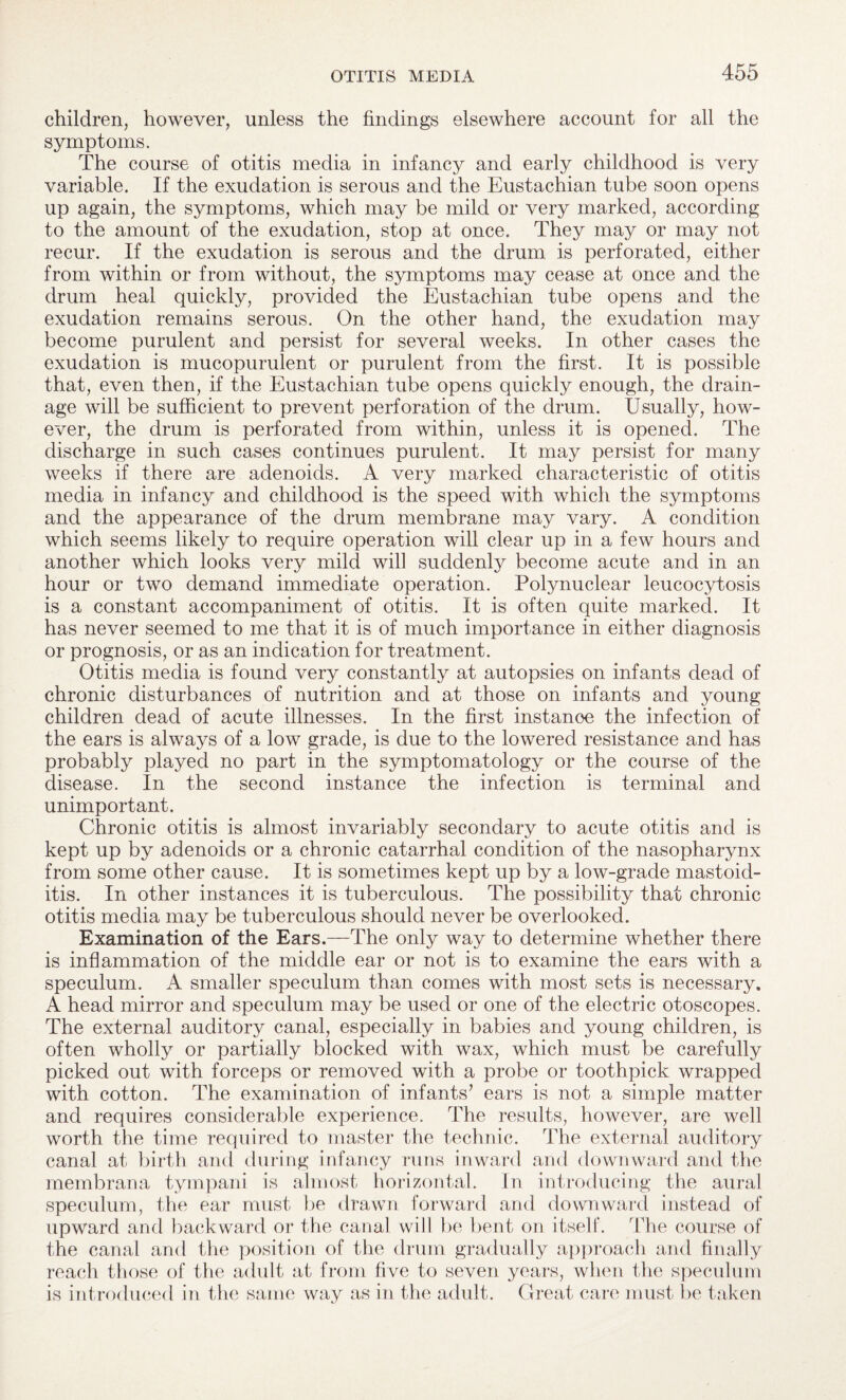 children, however, unless the findings elsewhere account for all the symptoms. The course of otitis media in infancy and early childhood is very variable. If the exudation is serous and the Eustachian tube soon opens up again, the symptoms, which may be mild or very marked, according to the amount of the exudation, stop at once. They may or may not recur. If the exudation is serous and the drum is perforated, either from within or from without, the symptoms may cease at once and the drum heal quickly, provided the Eustachian tube opens and the exudation remains serous. On the other hand, the exudation may become purulent and persist for several weeks. In other cases the exudation is mucopurulent or purulent from the first. It is possible that, even then, if the Eustachian tube opens quickly enough, the drain¬ age will be sufficient to prevent perforation of the drum. Usually, how¬ ever, the drum is perforated from within, unless it is opened. The discharge in such cases continues purulent. It may persist for many weeks if there are adenoids. A very marked characteristic of otitis media in infancy and childhood is the speed with which the symptoms and the appearance of the drum membrane may vary. A condition which seems likely to require operation will clear up in a few hours and another which looks very mild will suddenly become acute and in an hour or two demand immediate operation. Polynuclear leucocytosis is a constant accompaniment of otitis. It is often quite marked. It has never seemed to me that it is of much importance in either diagnosis or prognosis, or as an indication for treatment. Otitis media is found very constantly at autopsies on infants dead of chronic disturbances of nutrition and at those on infants and young children dead of acute illnesses. In the first instance the infection of the ears is always of a low grade, is due to the lowered resistance and has probably played no part in the symptomatology or the course of the disease. In the second instance the infection is terminal and unimportant. Chronic otitis is almost invariably secondary to acute otitis and is kept up by adenoids or a chronic catarrhal condition of the nasopharynx from some other cause. It is sometimes kept up by a low-grade mastoid¬ itis. In other instances it is tuberculous. The possibility that chronic otitis media may be tuberculous should never be overlooked. Examination of the Ears.—The only way to determine whether there is inflammation of the middle ear or not is to examine the ears with a speculum. A smaller speculum than comes with most sets is necessary. A head mirror and speculum may be used or one of the electric otoscopes. The external auditory canal, especially in babies and young children, is often wholly or partially blocked with wax, which must be carefully picked out with forceps or removed with a probe or toothpick wrapped with cotton. The examination of infants’ ears is not a simple matter and requires considerable experience. The results, however, are well worth the time required to master the technic. The external auditory canal at birth and during infancy runs inward and downward and the membrana tympani is almost horizontal. In introducing the aural speculum, the ear must be drawn forward and downward instead of upward and backward or the canal will be bent on itself. The course of the canal and the position of the drum gradually approach and finally reach those of the adult at from five to seven years, when the speculum is introduced in the same way as in the adult. Great care must be taken