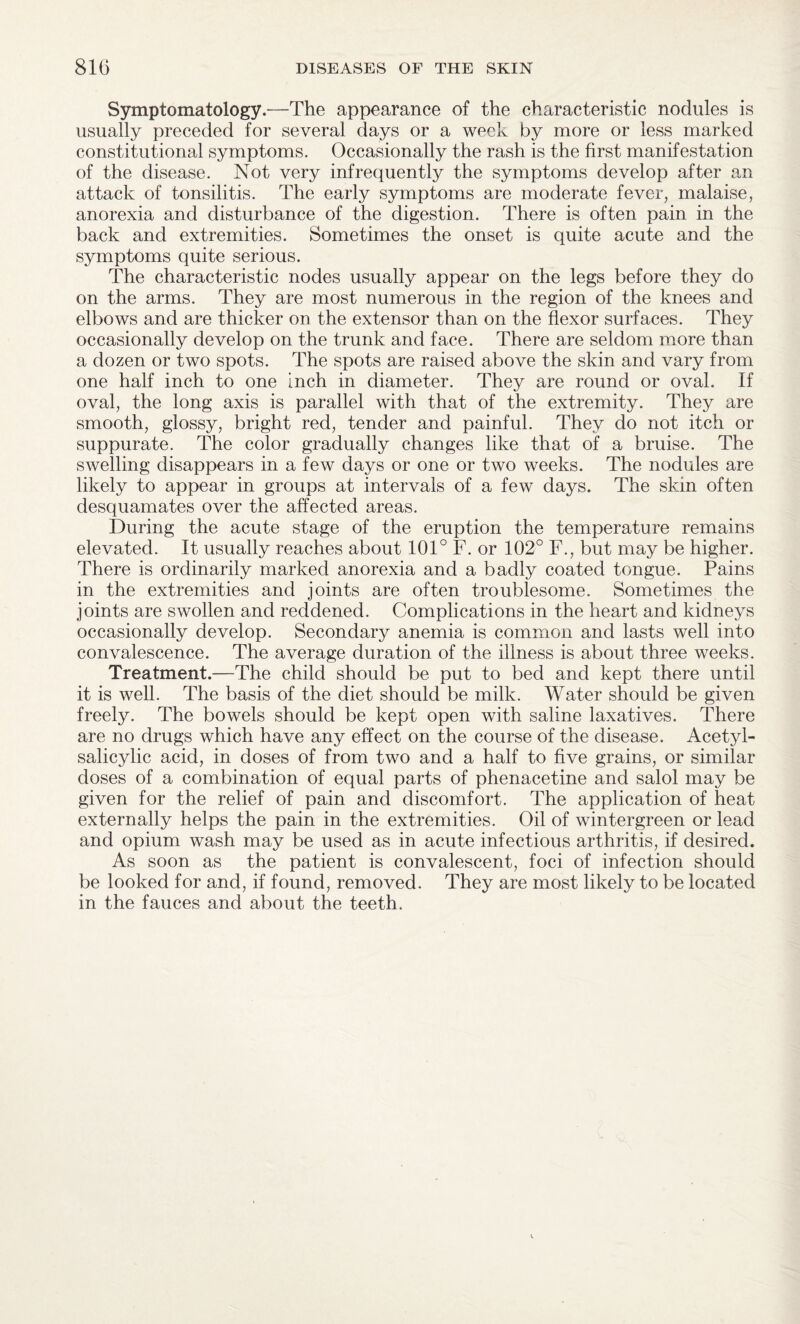 Symptomatology.—The appearance of the characteristic nodules is usually preceded for several days or a wpcL by more or less marked constitutional symptoms. Occasionally the rash is the first manifestation of the disease. Not very infrequently the symptoms develop after an attack of tonsilitis. The early symptoms are moderate fever, malaise, anorexia and disturbance of the digestion. There is often pain in the back and extremities. Sometimes the onset is quite acute and the symptoms quite serious. The characteristic nodes usually appear on the legs before they do on the arms. They are most numerous in the region of the knees and elbows and are thicker on the extensor than on the flexor surfaces. They occasionally develop on the trunk and face. There are seldom more than a dozen or two spots. The spots are raised above the skin and vary from one half inch to one inch in diameter. They are round or oval. If oval, the long axis is parallel with that of the extremity. They are smooth, glossy, bright red, tender and painful. They do not itch or suppurate. The color gradually changes like that of a bruise. The swelling disappears in a few days or one or two weeks. The nodules are likely to appear in groups at intervals of a few days. The skin often desquamates over the affected areas. During the acute stage of the eruption the temperature remains elevated. It usually reaches about 101° F. or 102° F., but may be higher. There is ordinarily marked anorexia and a badly coated tongue. Pains in the extremities and joints are often troublesome. Sometimes the joints are swollen and reddened. Complications in the heart and kidneys occasionally develop. Secondary anemia is common and lasts well into convalescence. The average duration of the illness is about three weeks. Treatment.—The child should be put to bed and kept there until it is well. The basis of the diet should be milk. Water should be given freely. The bowels should be kept open with saline laxatives. There are no drugs which have any effect on the course of the disease. Acetyl- salicylic acid, in doses of from two and a half to five grains, or similar doses of a combination of equal parts of phenacetine and salol may be given for the relief of pain and discomfort. The application of heat externally helps the pain in the extremities. Oil of wintergreen or lead and opium wash may be used as in acute infectious arthritis, if desired. As soon as the patient is convalescent, foci of infection should be looked for and, if found, removed. They are most likely to be located in the fauces and about the teeth.