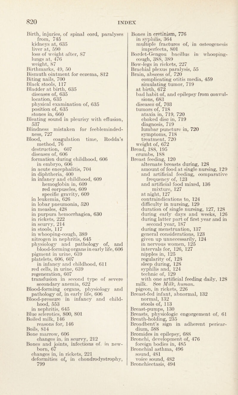 Birth, injuries, of spinal cord, paralyses from, 745 kidneys at, 635 liver at, 590 loss of weight after, 87 lungs at, 476 weight, 87 Birthmarks, 49, 50 Bismuth ointment for eczema, 812 Biting nails, 700 Black stools, 117 Bladder at birth, 635 diseases of, 635 location, 635 physical examination of, 635 position of, 635 stones in, 660 Bleating sound in pleurisy with effusion, 537 Blindness mistaken for feebleminded¬ ness, 727 Blood, coagulation time, Rodda’s method, 76 destruction, 607 diseases of, 606 formation during childhood, 606 in embryo, 606 in acute encephalitis, 704 in diphtheria, 400 in infancy and childhood, 609 hemoglobin in, 609 red corpuscles, 609 specific gravity, 609 in leukemia, 626 in lobar pneumonia, 520 in measles, 428 in purpura hemorrhagica, 630 in rickets, 222 in scurvy, 214 in stools, 117 in whooping-cough, 389 nitrogen in nephritis, 645 physiology and pathology of, and blood-forming organs in early life, 606 pigment in urine, 639 platelets, 606, 607 in infancy and childhood, 611 red cells, in urine, 639 regeneration, 607 transfusion in second type of severe secondary anemia, 622 Blood-forming organs, physiology and pathology of, in early life, 606 Blood-pressure in infancy and child¬ hood, 553 in nephritis, 645 Blue sclerotics, 800, 801 Boiled milk, 146 reasons for, 146 Boils, 814 Bone marrow, 606 changes in, in scurvy, 212 Bones and joints, infections of. in new¬ born, 67 changes in, in rickets, 221 deformities of, in chondrodystrophy, 799 Bones in cretinism, 776 in syphilis, 364 multiple fractures of, in osteogenesis imperfecta, 801 Bordet-Gengou bacillus in whooping- cough, 388, 389 Bow-legs in rickets, 227 Brachial plexus paralysis, 55 Brain, abscess of, 720 complicating otitis media, 459 simulating tumor, 719 at birth, 672 bad habit of, and epilepsy from convul¬ sions, 683 diseases of, 703 tumors of, 718 ataxia in, 719, 720 choked disc in, 719 diagnosis, 719 lumbar puncture in, 720 symptoms, 718 treatment, 720 weight of, 672 Bread, 188, 195 crumbs, 188 Breast feeding, 120 alternate breasts during, 128 amount of food at single nursing, 129 and artificial feeding, comparative frequency of, 123 and artificial food mixed, 136 mixture, 127 at night, 127 contraindications to, 124 difficulty in nursing, 129 duration of single nursing, 127, 128 during early days and weeks, 126 during latter part of first year and in second year, 187 during menstruation, 137 general considerations, 123 given up unnecessarily, 124 in nervous women, 125 intervals for, 126, 127 nipples in, 125 regularity of, 128 sleep during, 128 syphilis and, 124 technic of, 129 with one artificial feeding daily, 128 milk. See Milk, human. pigeon, in rickets, 226 Breast-fed infant, abnormal, 132 normal, 132 stools of, 113 Breast-pumps, 130 Breasts, physiologic engorgement of, 61 Breath-holding, 235 Broadbent’s sign in adherent pericar¬ dium, 588 Bromides in epilepsy, 688 Bronchi, development of, 476 foreign bodies in, 485 Bronchial asthma, 496 sound, 481 voice sound, 482 Bronchiectasis, 494