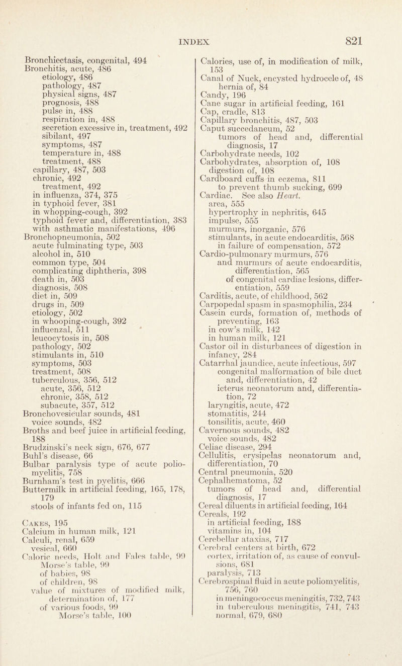 Bronchiectasis, congenital, 494 Bronchitis, acute, 486 etiology, 486 pathology, 487 physical signs, 487 prognosis, 488 pulse in, 488 respiration in, 488 secretion excessive in, treatment, 492 sibilant, 497 symptoms, 487 temperature in, 488 treatment, 488 capillary, 487, 503 chronic, 492 treatment, 492 in influenza, 374, 375 in typhoid fever, 381 in whopping-cough, 392 typhoid fever and, differentiation, 383 with asthmatic manifestations, 496 Bronchopneumonia, 502 acute fulminating type, 503 alcohol in, 510 common type, 504 complicating diphtheria, 398 death in, 503 diagnosis, 508 diet in, 509 drugs in, 509 etiology, 502 in whooping-cough, 392 influenzal, 511 leucocytosis in, 508 pathology, 502 stimulants in, 510 symptoms, 503 treatment, 508 tuberculous, 356, 512 acute, 356, 512 chronic, 358, 512 subacute, 357, 512 Broncho vesicular sounds, 481 voice sounds, 482 Broths and beef juice in artificial feeding, 188 Brudzinski’s neck sign, 676, 677 Buhl’s disease, 66 Bulbar paralysis type of acute polio¬ myelitis, 758 Burnham’s test in pyelitis, 666 Buttermilk in artificial feeding, 165, 178, 179 stools of infants fed on, 115 Cakes, 195 Calcium in human milk, 121 Calculi, renal, 659 vesical, 660 Caloric needs, Holt and Fains table, 99 Morse’s table, 99 of babies, 98 of children, 98 value of mixtures of modified milk, determination of, 177 of various foods, 99 Morse’s table, 100 Calories, use of, in modification of milk, 153 Canal of Nuck, encysted hydrocele of, 48 hernia of, 84 Candy, 196 Cane sugar in artificial feeding, 161 Cap, cradle, 813 Capillary bronchitis, 487, 503 Caput succedaneum, 52 tumors of head and, differential diagnosis, 17 Carbohydrate needs, 102 Carbohydrates, absorption of, 108 digestion of, 108 Cardboard cuffs in eczema, 811 to prevent thumb sucking, 699 Cardiac. See also Heart. area, 555 hypertrophy in nephritis, 645 impulse, 555 murmurs, inorganic, 576 stimulants, in acute endocarditis, 568 in failure of compensation, 572 Cardio-pulmonary murmurs, 576 and murmurs of acute endocarditis, differentiation, 565 of congenital cardiac lesions, differ¬ entiation, 559 Carditis, acute, of childhood, 562 Carpopedal spasm in spasmophilia, 234 Casein curds, formation of, methods of preventing, 163 in cow’s milk, 142 in human milk, 121 Castor oil in disturbances of digestion in infancy, 284 Catarrhal jaundice, acute infectious, 597 congenital malformation of bile duct and, differentiation, 42 icterus neonatorum and, differentia¬ tion, 72 laryngitis, acute, 472 stomatitis, 244 tonsilitis, acute, 460 Cavernous sounds, 482 voice sounds, 482 Celiac disease, 294 Cellulitis, erysipelas neonatorum and, differentiation, 70 Central pneumonia, 520 Cephalhematoma, 52 tumors of head and, differential diagnosis, 17 Cereal diluents in artificial feeding, 164 Cereals, 192 in artificial feeding, 188 vitamins in, 104 Cerebellar ataxias, 717 Cerebral centers at birth, 672 cortex, irritation of, as cause of convul¬ sions, 681 paralysis, 713 Cerebrospinal fluid in acute poliomyelitis, 756, 760 in meningococcus meningitis, 732, 743 in tuberculous meningitis, 741, 743 normal, 679, 680