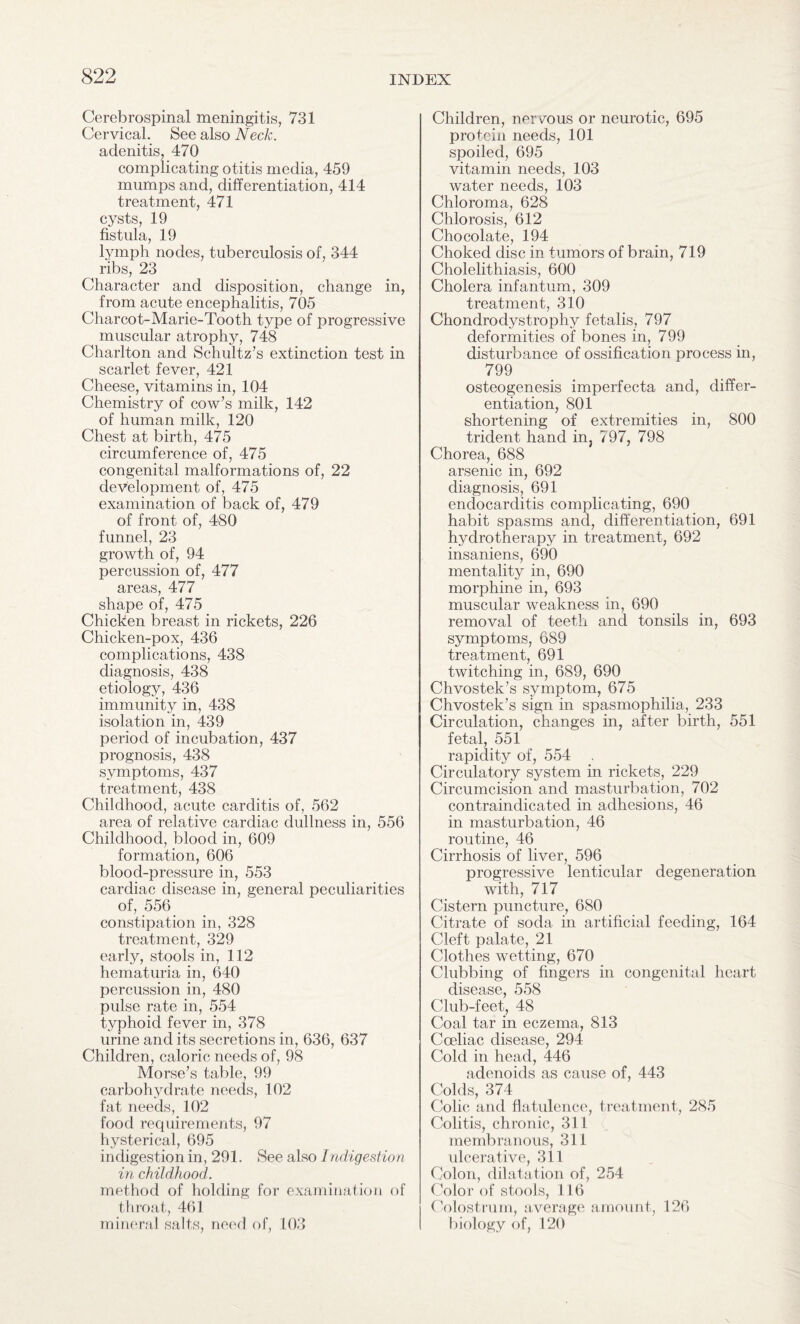 Cerebrospinal meningitis, 731 Cervical. See also Neck. adenitis, 470 complicating otitis media, 459 mumps and, differentiation, 414 treatment, 471 cysts, 19 fistula, 19 lymph nodes, tuberculosis of, 344 ribs, 23 Character and disposition, change in, from acute encephalitis, 705 Charcot-Marie-Tooth type of progressive muscular atrophy, 748 Charlton and Schultz’s extinction test in scarlet fever, 421 Cheese, vitamins in, 104 Chemistry of cow’s milk, 142 of human milk, 120 Chest at birth, 475 circumference of, 475 congenital malformations of, 22 development of, 475 examination of back of, 479 of front of, 480 funnel, 23 growth of, 94 percussion of, 477 areas, 477 shape of, 475 Chicken breast in rickets, 226 Chicken-pox, 436 complications, 438 diagnosis, 438 etiology, 436 immunity in, 438 isolation in, 439 period of incubation, 437 prognosis, 438 symptoms, 437 treatment, 438 Childhood, acute carditis of, 562 area of relative cardiac dullness in, 556 Childhood, blood in, 609 formation, 606 blood-pressure in, 553 cardiac disease in, general peculiarities of, 556 constipation in, 328 treatment, 329 early, stools in, 112 hematuria in, 640 percussion in, 480 pulse rate in, 554 typhoid fever in, 378 urine and its secretions in, 636, 637 Children, caloric needs of, 98 Morse’s table, 99 carbohydrate needs, 102 fat needs, 102 food requirements, 97 hysterical, 695 indigestion in, 291. See also Indigestion in childhood. method of holding for examination of throat, 461 mineral salts, need of, 103 Children, nervous or neurotic, 695 protein needs, 101 spoiled, 695 vitamin needs, 103 water needs, 103 Chloroma, 628 Chlorosis, 612 Chocolate, 194 Choked disc in tumors of brain, 719 Cholelithiasis, 600 Cholera infantum, 309 treatment, 310 Chondrodystrophy fetalis, 797 deformities of bones in, 799 disturbance of ossification process in, 7 osteogenesis imperfecta and, differ¬ entiation, 801 shortening of extremities in, 800 trident hand in? 797, 798 Chorea, 688 arsenic in, 692 diagnosis, 691 endocarditis complicating, 690 habit spasms and, differentiation, 691 hydrotherapy in treatment, 692 insaniens, 690 mentality in, 690 morphine in, 693 muscular weakness in, 690 removal of teeth and tonsils in, 693 symptoms, 689 treatment, 691 twitching in, 689, 690 Chvostek’s symptom, 675 Chvostek’s sign in spasmophilia, 233 Circulation, changes in, after birth, 551 fetal, 551 rapidity of, 554 Circulatory system in rickets, 229 Circumcision and masturbation, 702 contraindicated in adhesions, 46 in masturbation, 46 routine, 46 Cirrhosis of liver, 596 progressive lenticular degeneration with, 717 Cistern puncture, 680 Citrate of soda in artificial feeding, 164 Cleft palate, 21 Clothes wetting, 670 Clubbing of fingers in congenital heart disease, 558 Club-feet, 48 Coal tar in eczema, 813 Coeliac disease, 294 Cold in head, 446 adenoids as cause of, 443 Colds, 374 Colic and flatulence, treatment, 285 Colitis, chronic, 311 membranous, 311 ulcerative, 311 Colon, dilatation of, 254 Color of stools, 116 Colostrum, average amount, 126 biology of, 120