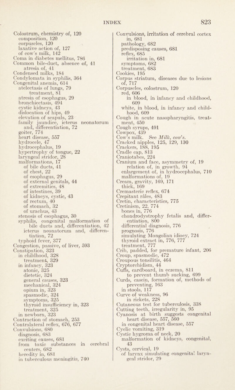 Colostrum, chemistry of, 120 composition, 120 corpuscles, 120 laxative action of, 127 of cow’s milk, 142 Coma in diabetes mellitus, 786 Common bile-cluct, absence of, 41 atresia of, 41 Condensed milks, 184 Condylomata in syphilis, 364 Congenital anemia, 614 atelectasis of lungs, 79 treatment, 81 atresia of esophagus, 29 bronchiectasis, 494 cystic kidneys, 43 dislocation of hips, 49 elevation of scapula, 23 family jaundice, icterus neonatorum and, differentiation, 72 goiter, 774 heart disease, 557 hydrocele, 47 hydrocephalus, 19 hypertrophy of tongue, 22 laryngeal stridor, 28 malformations, 17 of bile ducts, 41 of chest, 22 of esophagus, 29 of external genitals, 44 of extremities, 48 of intestines, 39 of kidneys, cystic, 43 of rectum, 40 of stomach, 32 of urachus, 43 stenosis of esophagus, 30 syphilis, congenital malformation of bile ducts and, differentiation, 42 icterus neonatorum and, differen¬ tiation, 72 typhoid fever, 377 Congestion, passive, of liver, 593 Constipation, 323 in childhood, 328 treatment, 329 in infancy, 323 atonic, 325 dietetic, 324 general causes, 323 mechanical, 324 opium in, 323 spasmodic, 324 symptoms, 325 thyroid insufficiency in, 323 treatment, 325 in newborn, 323 Contraction of stomach, 253 Contralateral reflex, 676, 677 Convulsions, 680 diagnosis, 683 exciting causes, 681 from toxic substances in cerebral centers, 682 heredity in, 681 in tuberculous meningitis, 740 Convulsions, irritation of cerebral cortex in, 681 pathology, 682 predisposing causes, 681 reflex, 685 irritation in, 681 symptoms, 682 treatment, 683 Cookies, 195 Corpus striatum, diseases due to lesions of, 717 Corpuscles, colostrum, 120 red, 606 in blood, in infancy and childhood, . 60? white, in blood, in infancy and child¬ hood, 609 Cough in acute nasopharyngitis, treat¬ ment, 450 Cough syrups, 491 Cowpox, 439 Cow’s milk. See Milk, cow’s. Cracked nipples, 125, 129, 130 Crackers, 188, 195 Cradle cap, 813 Craniotabes, 224 Cranium and face, asymmetry of, 19 relation of, in growth, 94 enlargement of, in hydrocephalus, 710 malformations of, 19 Cream, gravity, 169, 171 thick, 169 Cremasteric reflex, 674 Crepitant rales, 483 Cretin, characteristics, 775 Cretinism, 22, 774 bones in, 776 chondrodystrophy fetalis and, differ¬ entiation, 800 differential diagnosis, 776 prognosis, 776 simulating Mongolian idiocy, 724 thyroid extract in, 776, 777 treatment, 777 Crib, padded, for premature infant, 206 Croup, spasmodic, 472 Croupous tonsilitis, 464 Cryptorchidism, 44 Cuffs, cardboard, in eczema, 811 to prevent thumb sucking, 699 Curds, casein, formation of, methods of preventing, 163 in stools, 117 Curve of weakness, 96 in rickets, 228 Cutaneous test for tuberculosis, 338 Cutting teeth, irregularity in, 95 Cyanosis at birth suggests congenital heart disease, 557, 560 in congenital heart disease, 557 Cyclic vomiting, 319 Cystic hygroma of neck, 20 malformation of kidneys, congenital, 43 Cysts, cervical, 19 of larynx simulating congenital laryn¬ geal stridor, 29