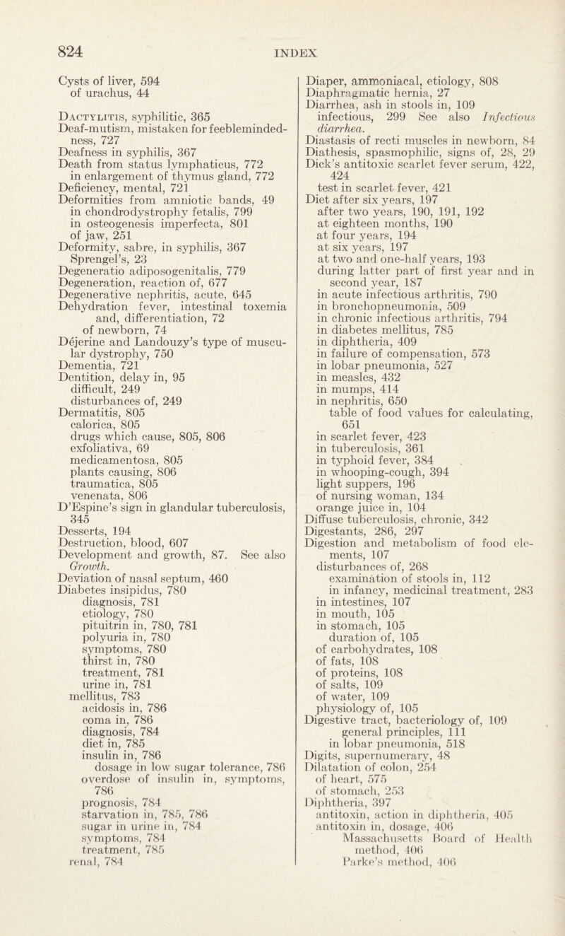 Cysts of liver, 594 of urachus, 44 Dactylitis, syphilitic, 365 Deaf-mutism, mistaken for feebleminded¬ ness, 727 Deafness in syphilis, 367 Death from status lymphaticus, 772 in enlargement of thymus gland, 772 Deficiency, mental, 721 Deformities from amniotic bands, 49 in chondrodystrophy fetalis, 799 in osteogenesis imperfecta, 801 of jaw, 251 Deformity, sabre, in syphilis, 367 Sprengel’s, 23 Degeneratio adiposogenitalis, 779 Degeneration, reaction of, 677 Degenerative nephritis, acute, 645 Dehydration fever, intestinal toxemia and, differentiation, 72 of newborn, 74 Dejerine and Landouzy’s type of muscu¬ lar dystrophy, 750 Dementia, 721 Dentition, delay in, 95 difficult, 249 disturbances of, 249 Dermatitis, 805 calorica, 805 drugs which cause, 805, 806 exfoliativa, 69 medicamentosa, 805 plants causing, 806 traumatica, 805 venenata, 806 D’Espine’s sign in glandular tuberculosis, 345 Desserts, 194 Destruction, blood, 607 Development and growth, 87. See also Growth. Deviation of nasal septum, 460 Diabetes insipidus, 780 diagnosis, 781 etiology, 780 pituitrin in, 780, 781 polyuria in, 780 symptoms, 780 thirst in, 780 treatment, 781 urine in, 781 inellitus, 783 acidosis in, 786 coma in, 786 diagnosis, 784 diet in, 785 insulin in, 786 dosage in low sugar tolerance, 786 overdose of insulin in, symptoms, 786 prognosis, 784 starvation in, 785, 786 sugar in urine in, 784 symptoms, 784 treatment, 785 renal, 784 Diaper, ammoniacal, etiology, 808 Diaphragmatic hernia, 27 Diarrhea, ash in stools in, 109 infectious, 299 See also Infectious diarrhea. Diastasis of recti muscles in newborn, 84 Diathesis, spasmophilic, signs of, 28, 29 Dick’s antitoxic scarlet fever serum, 422, 424 test in scarlet fever, 421 Diet after six years, 197 after two years, 190, 191, 192 at eighteen months, 190 at four years, 194 at six years, 197 at two and one-half years, 193 during latter part of first year and in second year, 187 in acute infectious arthritis, 790 in bronchopneumonia, 509 in chronic infectious arthritis, 794 in diabetes mellitus, 785 in diphtheria, 409 in failure of compensation, 573 in lobar pneumonia, 527 in measles, 432 in mumps, 414 in nephritis, 650 table of food values for calculating, 651 in scarlet fever, 423 in tuberculosis, 361 in typhoid fever, 384 in whooping-cough, 394 light suppers, 196 of nursing woman, 134 orange juice in, 104 Diffuse tuberculosis, chronic, 342 Digestants, 286, 297 Digestion and metabolism of food ele¬ ments, 107 disturbances of, 268 examination of stools in, 112 in infancy, medicinal treatment, 283 in intestines, 107 in mouth, 105 in stomach, 105 duration of, 105 of carbohydrates, 108 of fats, 108 of proteins, 108 of salts, 109 of water, 109 physiology of, 105 Digestive tract, bacteriology of, 109 general principles, 111 in lobar pneumonia, 518 Digits, supernumerary, 48 Dilatation of colon, 254 of heart, 575 of stomach, 253 Diphtheria, 397 antitoxin, action in diphtheria, 405 antitoxin in, dosage, 406 Massachusetts Board of Health method, 406 Parke’s method, 406