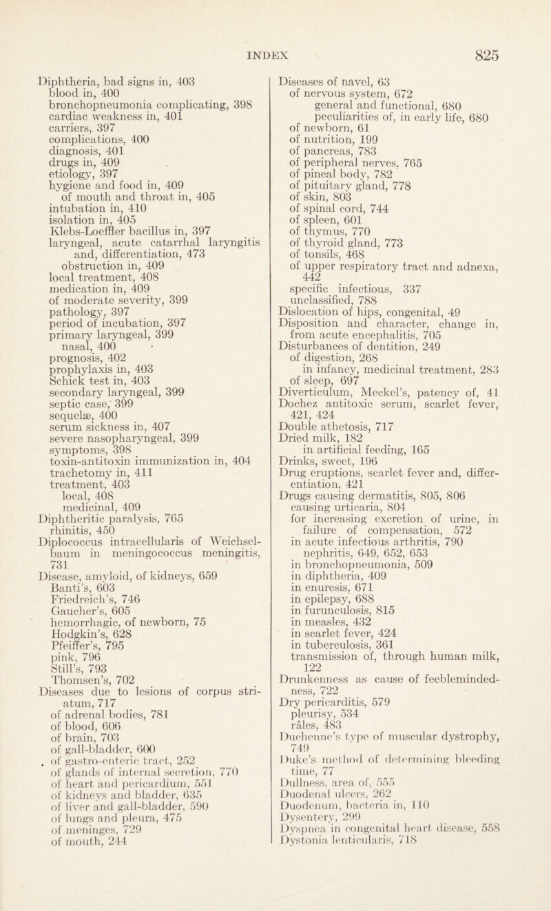 Diphtheria, bad signs in, 403 blood in, 400 bronchopneumonia complicating, 398 cardiac weakness in, 401 carriers, 397 complications, 400 diagnosis, 401 drugs in, 409 etiology, 397 hygiene and food in, 409 of mouth and throat in, 405 intubation in, 410 isolation in, 405 Klebs-Loeffler bacillus in, 397 laryngeal, acute catarrhal laryngitis and, differentiation, 473 obstruction in, 409 local treatment, 408 medication in, 409 of moderate severity, 399 pathology, 397 period of incubation, 397 primary laryngeal, 399 nasal, 400 prognosis, 402 prophylaxis in, 403 Schick test in, 403 secondary laryngeal, 399 septic case, 399 sequelae, 400 serum sickness in, 407 severe nasopharyngeal, 399 symptoms, 398 toxin-antitoxin immunization in, 404 trachetomy in, 411 treatment, 403 local, 408 medicinal, 409 Diphtheritic paralysis, 765 rhinitis, 450 Diplococcus intracellularis of Weichsel- baum in meningococcus meningitis, 731 Disease, amyloid, of kidneys, 659 Banti’s, 603 Friedreich’s, 746 Gaucher’s, 605 hemorrhagic, of newborn, 75 Hodgkin’s, 628 Pfeiffer’s, 795 pink, 796 Still’s, 793 Thomsen’s, 702 Diseases due to lesions of corpus stri¬ atum, 717 of adrenal bodies, 781 of blood, 606 of brain, 703 of gall-bladder, 600 . of gastro-enteric tract, 252 of glands of internal secretion, 770 of heart and pericardium, 551 of kidneys and bladder, 635 of liver and gall-bladder, 590 of lungs and pleura, 475 of meninges, 729 of mouth, 244 Diseases of navel, 63 of nervous system, 672 general and functional, 680 peculiarities of, in early life, 680 of newborn, 61 of nutrition, 199 of pancreas, 783 of peripheral nerves, 765 of pineal body, 782 of pituitary gland, 778 of skin, 803 of spinal cord, 744 of spleen, 601 of thymus, 770 of thyroid gland, 773 of tonsils, 468 of upper respiratory tract and adnexa, 442 specific infectious, 337 unclassified, 788 Dislocation of hips, congenital, 49 Disposition and character, change in, from acute encephalitis, 705 Disturbances of dentition, 249 of digestion, 268 in infancy, medicinal treatment, 283 of sleep, 697 Diverticulum, Meckel’s, patency of, 41 Dochez antitoxic serum, scarlet fever, 421, 424 Double athetosis, 717 Dried milk, 182 in artificial feeding, 165 Drinks, sweet, 196 Drug eruptions, scarlet fever and, differ¬ entiation, 421 Drugs causing dermatitis, 805, 806 causing urticaria, 804 for increasing excretion of urine, in failure of compensation, 572 in acute infectious arthritis, 790 nephritis, 649, 652, 653 in bronchopneumonia, 509 in diphtheria, 409 in enuresis, 671 in epilepsy, 688 in furunculosis, 815 in measles, 432 in scarlet fever, 424 in tuberculosis, 361 transmission of, through human milk, 122 Drunkenness as cause of feebleminded¬ ness, 722 Dry pericarditis, 579 pleurisy, 534 rales, 483 Duchenne’s type of muscular dvstrophy, 749 Duke’s method of determining bleeding time, 77 Dullness, area of, 555 Duodenal ulcers, 262 Duodenum, bacteria in, 110 Dysentery, 299 Dyspnea in congenital heart disease, 558 Dystonia lenticularis, 718
