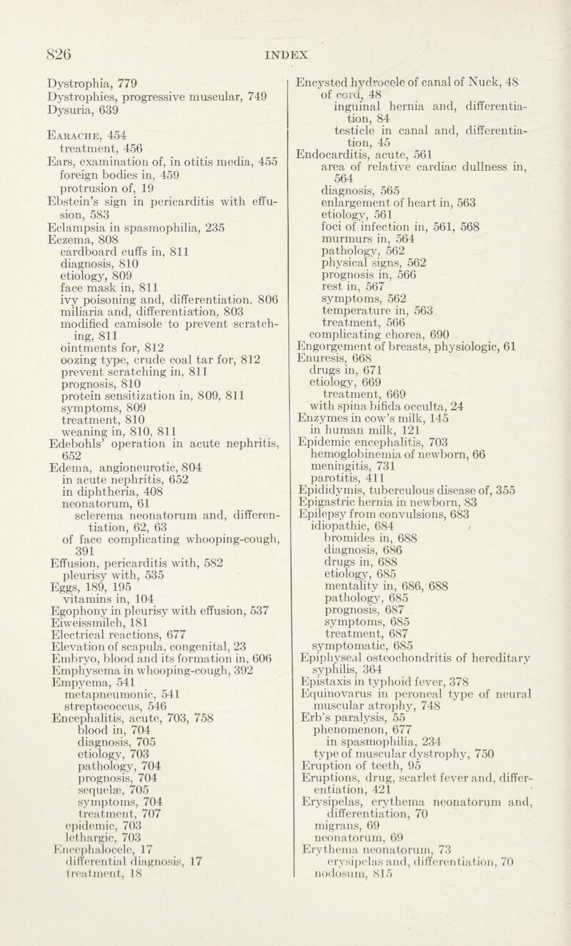 Dystrophia, 779 Dystrophies, progressive muscular, 749 Dysuria, 639 Earache, 454 treatment, 456 Ears, examination of, in otitis media, 455 foreign bodies in, 459 protrusion of, 19 Ebstein’s sign in pericarditis with effu¬ sion, 583 Eclampsia in spasmophilia, 235 Eczema, 808 cardboard cuffs in, 811 diagnosis, 810 etiology, 809 face mask in, 811 ivy poisoning and, differentiation, 806 miliaria and, differentiation, 803 modified camisole to prevent scratch¬ ing, 811 ointments for, 812 oozing type, crude coal tar for, 812 prevent scratching in, 811 prognosis, 810 protein sensitization in, 809, 811 symptoms, 809 treatment, 810 weaning in, 810, 811 Edebohls’ operation in acute nephritis, 652 Edema, angioneurotic, 804 in acute nephritis, 652 in diphtheria, 408 neonatorum, 61 sclerema neonatorum and, differen¬ tiation, 62, 63 of face complicating whooping-cough, 391 Effusion, pericarditis with, 582 pleurisy with, 535 Eggs, 189, 195 vitamins in, 104 Egophony in pleurisy with effusion, 537 Eiweissmilch, 181 Electrical reactions, 677 Elevation of scapula, congenital, 23 Embryo, blood and its formation in, 606 Emphysema in whooping-cough, 392 Empyema, 541 metapneumonic, 541 streptococcus, 546 Encephalitis, acute, 703, 758 blood in, 704 diagnosis, 705 etiology, 703 pathology, 704 prognosis, 704 sequelse, 705 symptoms, 704 treatment, 707 epidemic, 703 lethargic, 703 Encephalocele, 17 differential diagnosis, 17 treatment, 18 Encysted hydrocele of canal of Nuck, 48 of cord, 48 inguinal hernia and, differentia¬ tion, 84 testicle in canal and, differentia¬ tion, 45 Endocarditis, acute, 561 area of relative cardiac dullness in, 564 diagnosis, 565 enlargement of heart in, 563 etiology, 561 foci of infection in, 561, 568 murmurs in, 564 pathology, 562 physical signs, 562 prognosis in, 566 rest in, 567 symptoms, 562 temperature in, 563 treatment, 566 complicating chorea, 690 Engorgement of breasts, physiologic, 61 Enuresis, 668 drugs in, 671 etiology, 669 treatment, 669 with spina bifida occulta, 24 Enzymes in cow’s milk, 145 in human milk, 121 Epidemic encephalitis, 703 hemoglobinernia of newborn, 66 meningitis, 731 parotitis, 411 Epididymis, tuberculous disease of, 355 Epigastric hernia in newborn, 83 Epilepsy from convulsions, 683 idiopathic, 684 bromides in, 688 diagnosis, 686 drugs in, 688 etiology, 685 mentality in, 686, 688 pathology, 685 prognosis, 687 symptoms, 685 treatment, 687 symptomatic, 685 Epiphyseal osteochondritis of hereditary syphilis, 364 Epistaxis in typhoid fever, 378 Equinovarus in peroneal type of neural muscular atrophy, 748 Erb’s paralysis, 55 phenomenon, 677 in spasmophilia, 234 type of muscular dystrophy, 750 Eruption of teeth, 95 Eruptions, drug, scarlet fever and, differ¬ entiation, 421 Erysipelas, erythema neonatorum and, differentiation, 70 migrans, 69 neonatorum, 69 Erythema neonatorum, 73 erysipelas and, differentiation, 70 nodosum, 815