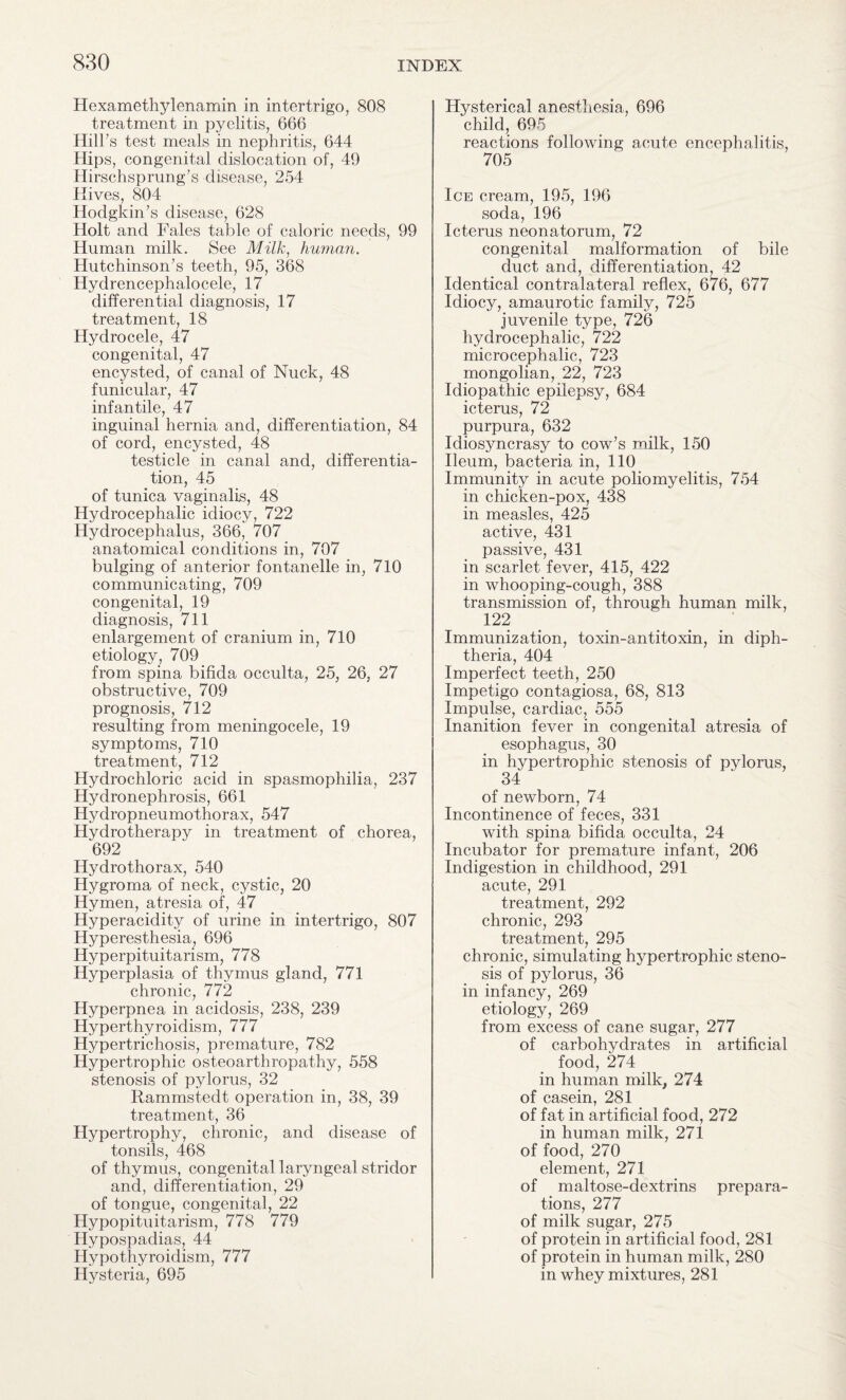 Hexamethylenamin in intertrigo, 808 treatment in pyelitis, 666 Hill’s test meals in nephritis, 644 Hips, congenital dislocation of, 49 Hirschsprung’s disease, 254 Hives, 804 Hodgkin’s disease, 628 Holt and Fales table of caloric needs, 99 Human milk. See Milk, human. Hutchinson’s teeth, 95, 368 Hydrencephalocele, 17 differential diagnosis, 17 treatment, 18 Hydrocele, 47 congenital, 47 encysted, of canal of Nuck, 48 funicular, 47 infantile, 47 inguinal hernia and, differentiation, 84 of cord, encysted, 48 testicle in canal and, differentia¬ tion, 45 of tunica vaginalis, 48 Hydrocephalic idiocy, 722 Hydrocephalus, 366, 707 anatomical conditions in, 707 bulging of anterior fontanelle in, 710 communicating, 709 congenital, 19 diagnosis, 711 enlargement of cranium in, 710 etiology, 709 from spina bifida occulta, 25, 26, 27 obstructive, 709 prognosis, 712 resulting from meningocele, 19 symptoms, 710 treatment, 712 Hydrochloric acid in spasmophilia, 237 Hydronephrosis, 661 Hydropneumothorax, 547 Hydrotherapy in treatment of chorea, 692 Hydrothorax, 540 Hygroma of neck, cystic, 20 Hymen, atresia of, 47 Hyperacidity of urine in intertrigo, 807 Hyperesthesia, 696 Hyperpituitarism, 778 Hyperplasia of thymus gland, 771 chronic, 772 Hyperpnea in acidosis, 238, 239 Hyperthyroidism, 777 Hypertrichosis, premature, 782 Hypertrophic osteoarthropathy, 558 stenosis of pylorus, 32 Rammstedt operation in, 38, 39 treatment, 36 Hypertrophy, chronic, and disease of tonsils, 468 of thymus, congenital laryngeal stridor and, differentiation, 29 of tongue, congenital, 22 Hypopituitarism, 778 779 Hypospadias, 44 Hypothyroidism, 777 Hysteria, 695 Hysterical anesthesia, 696 child, 695 reactions following acute encephalitis, 705 Ice cream, 195, 196 soda, 196 Icterus neonatorum, 72 congenital malformation of bile duct and, differentiation, 42 Identical contralateral reflex, 676, 677 Idiocy, amaurotic family, 725 juvenile type, 726 hydrocephalic, 722 microcephalic, 723 mongolian, 22, 723 Idiopathic epilepsy, 684 icterus, 72 purpura, 632 Idiosyncrasy to cow’s milk, 150 Ileum, bacteria in, 110 Immunity in acute poliomyelitis, 754 in chicken-pox, 438 in measles, 425 active, 431 passive, 431 in scarlet fever, 415, 422 in whooping-cough, 388 transmission of, through human milk, 122 Immunization, toxin-antitoxin, in diph¬ theria, 404 Imperfect teeth, 250 Impetigo contagiosa, 68, 813 Impulse, cardiac, 555 Inanition fever in congenital atresia of esophagus, 30 in hypertrophic stenosis of pylorus, 34 of newborn, 74 Incontinence of feces, 331 with spina bifida occulta, 24 Incubator for premature infant, 206 Indigestion in childhood, 291 acute, 291 treatment, 292 chronic, 293 treatment, 295 chronic, simulating hypertrophic steno¬ sis of pylorus, 36 in infancy, 269 etiology, 269 from excess of cane sugar, 277 of carbohydrates in artificial food, 274 in human milk, 274 of casein, 281 of fat in artificial food, 272 in human milk, 271 of food, 270 element, 271 of maltose-dextrins prepara¬ tions, 277 of milk sugar, 275 of protein in artificial food, 281 of protein in human milk, 280 in whey mixtures, 281