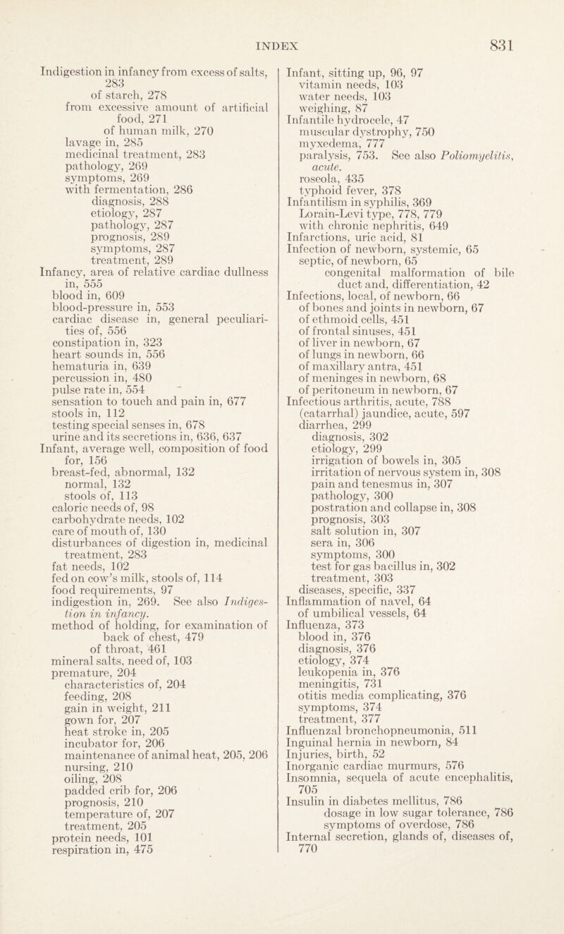 Indigestion in infancy from excess of salts, 283 of starch, 278 from excessive amount of artificial food, 271 of human milk, 270 lavage in, 285 medicinal treatment, 283 pathology, 269 symptoms, 269 with fermentation, 286 diagnosis, 288 etiology, 287 pathology, 287 prognosis, 289 symptoms, 287 treatment, 289 Infancy, area of relative cardiac dullness in, 555 blood in, 609 blood-pressure in, 553 cardiac disease in, general peculiari¬ ties of, 556 constipation in, 323 heart sounds in, 556 hematuria in, 639 percussion in, 480 pulse rate in, 554 sensation to touch and pain in, 677 stools in, 112 testing special senses in, 678 urine and its secretions in, 636, 637 Infant, average well, composition of food for, 156 breast-fed, abnormal, 132 normal, 132 stools of, 113 caloric needs of, 98 carbohydrate needs, 102 care of mouth of, 130 disturbances of digestion in, medicinal treatment, 283 fat needs, 102 fed on cow’s milk, stools of, 114 food requirements, 97 indigestion in, 269. See also Indiges¬ tion in infancy. method of holding, for examination of back of chest, 479 of throat, 461 mineral salts, need of, 103 premature, 204 characteristics of, 204 feeding, 208 gain in weight, 211 gown for, 207 heat stroke in, 205 incubator for, 206 maintenance of animal heat, 205, 206 nursing, 210 oiling, 208 padded crib for, 206 prognosis, 210 temperature of, 207 treatment, 205 protein needs, 101 respiration in, 475 Infant, sitting up, 96, 97 vitamin needs, 103 water needs, 103 weighing, 87 Infantile hydrocele, 47 muscular dystrophy, 750 myxedema, 777 paralysis, 753. See also Poliomyelitis, acute. roseola, 435 typhoid fever, 378 Infantilism in syphilis, 369 Lorain-Levi type, 778, 779 with chronic nephritis, 649 Infarctions, uric acid, 81 Infection of newborn, systemic, 65 septic, of newborn, 65 congenital malformation of bile duct and, differentiation, 42 Infections, local, of newborn, 66 of bones and joints in newborn, 67 of ethmoid cells, 451 of frontal sinuses, 451 of liver in newborn, 67 of lungs in newborn, 66 of maxillary antra, 451 of meninges in newborn, 68 of peritoneum in newborn, 67 Infectious arthritis, acute, 788 (catarrhal) jaundice, acute, 597 diarrhea, 299 diagnosis, 302 etiology, 299 irrigation of bowels in, 305 irritation of nervous system in, 308 pain and tenesmus in, 307 pathology, 300 postration and collapse in, 308 prognosis, 303 salt solution in, 307 sera in, 306 symptoms, 300 test for gas bacillus in, 302 treatment, 303 diseases, specific, 337 Inflammation of navel, 64 of umbilical vessels, 64 Influenza, 373 blood in, 376 diagnosis, 376 etiology, 374 leukopenia in, 376 meningitis, 731 otitis media complicating, 376 symptoms, 374 treatment, 377 Influenzal bronchopneumonia, 511 Inguinal hernia in newborn, 84 Injuries, birth, 52 Inorganic cardiac murmurs, 576 Insomnia, sequela of acute encephalitis, 705 Insulin in diabetes mellitus, 786 dosage in low sugar tolerance, 786 symptoms of overdose, 786 Internal secretion, glands of, diseases of, 770
