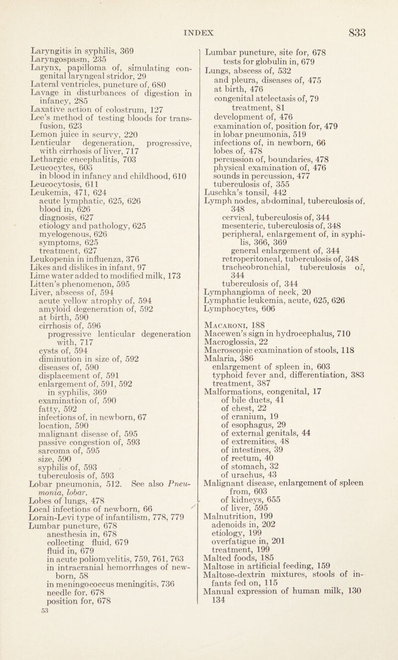 Laryngitis in syphilis, 369 Laryngospasm, 235 Larynx, papilloma of, simulating con¬ genital laryngeal stridor, 29 Lateral ventricles, puncture of, 680 Lavage in disturbances of digestion in infancy, 285 Laxative action of colostrum, 127 Lee’s method of testing bloods for trans¬ fusion, 623 Lemon juice in scurvy, 220 Lenticular degeneration, progressive, with cirrhosis of liver, 717 Lethargic encephalitis, 703 Leucocytes, 606 in blood in infancy and childhood, 610 Leucocytosis, 611 Leukemia, 471, 624 acute lymphatic, 625, 626 blood in, 626 diagnosis, 627 etiology and pathology, 625 myelogenous, 626 symptoms, 625 treatment, 627 Leukopenia in influenza, 376 Likes and dislikes in infant, 97 Lime water added to modified milk, 173 Litten’s phenomenon, 595 Liver, abscess of, 594 acute yellow atrophy of, 594 amyloid degeneration of, 592 at birth, 590 cirrhosis of, 596 progressive lenticular degeneration with, 717 cysts of, 594 diminution in size of, 592 diseases of, 590 displacement of, 591 enlargement of, 591, 592 in syphilis, 369 examination of, 590 fatty, 592 infections of, in newborn, 67 location, 590 malignant disease of, 595 passive congestion of, 593 sarcoma of, 595 size, 590 syphilis of, 593 tuberculosis of, 593 Lobar pneumonia, 512. See also Pneu¬ monia, lobar. Lobes of lungs, 478 Local infections of newborn, 66 Lorain-Levi type of infantilism, 778, 779 Lumbar puncture, 678 anesthesia in, 678 collecting fluid, 679 fluid in, 679 in acute poliomyelitis, 759, 761, 763 in intracranial hemorrhages of new¬ born, 58 in meningococcus meningitis, 736 needle for, 678 position for, 678 53 Lumbar puncture, site for, 678 tests for globulin in, 679 Lungs, abscess of, 532 and pleura, diseases of, 475 at birth, 476 congenital atelectasis of, 79 treatment, 81 development of, 476 examination of, position for, 479 in lobar pneumonia, 519 infections of, in newborn, 66 lobes of, 478 percussion of, boundaries, 478 physical examination of, 476 sounds in percussion, 477 tuberculosis of, 355 Luschka’s tonsil, 442 Lymph nodes, abdominal, tuberculosis of, 348 cervical, tuberculosis of, 344 mesenteric, tuberculosis of, 348 peripheral, enlargement of, in syphi¬ lis, 366, 369 general enlargement of, 344 retroperitoneal, tuberculosis of, 348 tracheobronchial, tuberculosis of, 344 tuberculosis of, 344 Lymphangioma of neck, 20 Lymphatic leukemia, acute, 625, 626 Lymphocytes, 606 Macaroni, 188 Macewen’s sign in hydrocephalus, 710 Macroglossia, 22 Macroscopic examination of stools, 118 Malaria, 386 enlargement of spleen in, 603 typhoid fever and, differentiation, 383 treatment, 387 Malformations, congenital, 17 of bile ducts, 41 of chest, 22 of cranium, 19 of esophagus, 29 of external genitals, 44 of extremities, 48 of intestines, 39 of rectum, 40 of stomach, 32 of urachus, 43 Malignant disease, enlargement of spleen from, 603 of kidneys, 655 of liver, 595 Malnutrition, 199 adenoids in, 202 etiology, 199 overfatigue in, 201 treatment, 199 Malted foods, 185 Maltose in artificial feeding, 159 Maltose-dextrin mixtures, stools of in¬ fants fed on, 115 Manual expression of human milk, 130 134