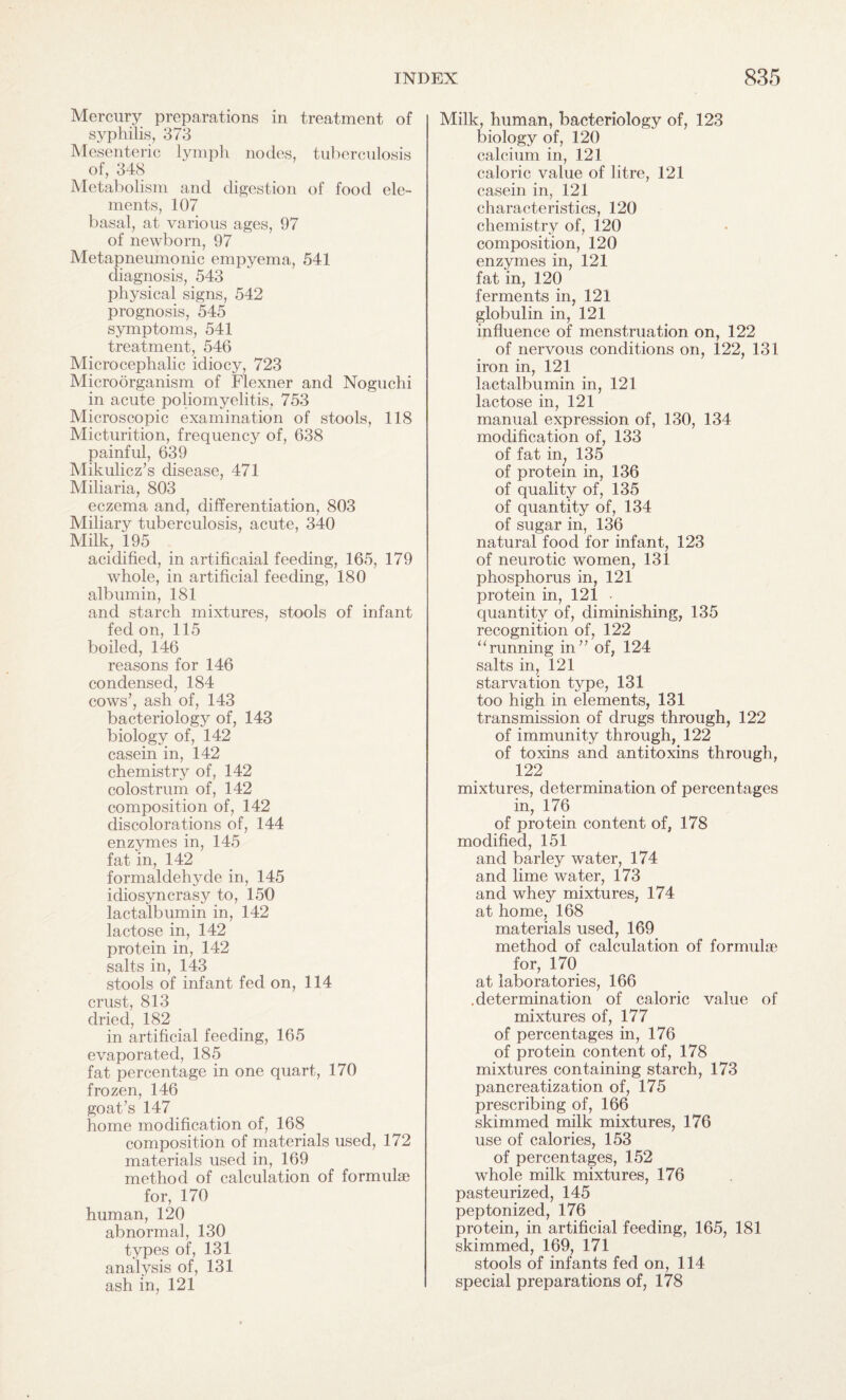 Mercury preparations in treatment of syphilis, 373 Mesenteric lymph nodes, tuberculosis of, 348 Metabolism and digestion of food ele¬ ments, 107 basal, at various ages, 97 of newborn, 97 Metapneumonic empyema, 541 diagnosis, 543 physical signs, 542 prognosis, 545 symptoms, 541 treatment, 546 Microcephalic idiocy, 723 Microorganism of Flexner and Noguchi in acute poliomyelitis, 753 Microscopic examination of stools, 118 Micturition, frequency of, 638 painful, 639 Mikulicz’s disease, 471 Miliaria, 803 eczema and, differentiation, 803 Miliary tuberculosis, acute, 340 Milk, 195 acidified, in artificaial feeding, 165, 179 whole, in artificial feeding, 180 albumin, 181 and starch mixtures, stools of infant fed on, 115 boiled, 146 reasons for 146 condensed, 184 cows’, ash of, 143 bacteriology of, 143 biology of, 142 casein in, 142 chemistry of, 142 colostrum of, 142 composition of, 142 discolorations of, 144 enzymes in, 145 fat in, 142 formaldehyde in, 145 idiosyncrasy to, 150 lactalbumin in, 142 lactose in, 142 protein in, 142 salts in, 143 stools of infant fed on, 114 crust, 813 dried, 182 in artificial feeding, 165 evaporated, 185 fat percentage in one quart, 170 frozen, 146 goat’s 147 home modification of, 168 composition of materials used, 172 materials used in, 169 method of calculation of formuke for, 170 human, 120 abnormal, 130 types of, 131 analysis of, 131 ash in, 121 Milk, human, bacteriology of, 123 biology of, 120 calcium in, 121 caloric value of litre, 121 casein in, 121 characteristics, 120 chemistry of, 120 composition, 120 enzymes in, 121 fat in, 120 ferments in, 121 globulin in, 121 influence of menstruation on, 122 of nervous conditions on, 122, 131 iron in, 121 lactalbumin in, 121 lactose in, 121 manual expression of, 130, 134 modification of, 133 of fat in; 135 of protein in, 136 of quality of, 135 of quantity of, 134 of sugar in, 136 natural food for infant, 123 of neurotic women, 131 phosphorus in, 121 protein in, 121 • quantity of, diminishing, 135 recognition of, 122 “running in” of, 124 salts in, 121 starvation type, 131 too high in elements, 131 transmission of drugs through, 122 of immunity through, 122 of toxins and antitoxins through, 122 mixtures, determination of percentages in, 176 of protein content of, 178 modified, 151 and barley water, 174 and lime water, 173 and whey mixtures, 174 at home, 168 materials used, 169 method of calculation of formulae for, 170 at laboratories, 166 .determination of caloric value of mixtures of, 177 of percentages in, 176 of protein content of, 178 mixtures containing starch, 173 pancreatization of, 175 prescribing of, 166 skimmed milk mixtures, 176 use of calories, 153 of percentages, 152 whole milk mixtures, 176 pasteurized, 145 peptonized, 176 protein, in artificial feeding, 165, 181 skimmed, 169, 171 stools of infants fed on, 114 special preparations of, 178