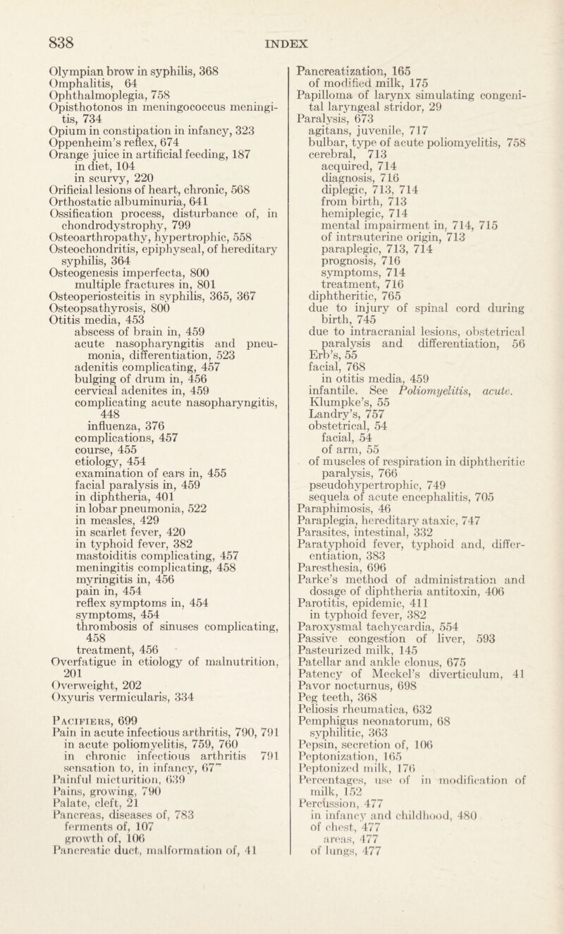 Olympian brow in syphilis, 368 Omphalitis, 64 Ophthalmoplegia, 758 Opisthotonos in meningococcus meningi¬ tis, 734 Opium in constipation in infancy, 323 Oppenheim’s reflex, 674 Orange juice in artificial feeding, 187 in diet, 104 in scurvy, 220 Orificial lesions of heart, chronic, 568 Orthostatic albuminuria, 641 Ossification process, disturbance of, in chondrodystrophy, 799 Osteoarthropathy, hypertrophic, 558 Osteochondritis, epiphyseal, of hereditary syphilis, 364 Osteogenesis imperfecta, 800 multiple fractures in, 801 Osteoperiosteitis in syphilis, 365, 367 Osteopsathyrosis, 800 Otitis media, 453 abscess of brain in, 459 acute nasopharyngitis and pneu¬ monia, differentiation, 523 adenitis complicating, 457 bulging of drum in, 456 cervical adenites in, 459 complicating acute nasopharyngitis, 448 influenza, 376 complications, 457 course, 455 etiology, 454 examination of ears in, 455 facial paralysis in, 459 in diphtheria, 401 in lobar pneumonia, 522 in measles, 429 in scarlet fever, 420 in typhoid fever, 382 mastoiditis complicating, 457 meningitis complicating, 458 myringitis in, 456 pain in, 454 reflex symptoms in, 454 symptoms, 454 thrombosis of sinuses complicating, 458 treatment, 456 Overfatigue in etiology of malnutrition, 201 Overweight, 202 Oxyuris vermicularis, 334 Pacifiers, 699 Pain in acute infectious arthritis, 790, 791 in acute poliomyelitis, 759, 760 in chronic infectious arthritis 791 sensation to, in infancy, 67'' Painful micturition, 639 Pains, growing, 790 Palate, cleft, 21 Pancreas, diseases of, 783 ferments of, 107 growth of, 106 Pancreatic duct, malformation of, 41 Pancreatization, 165 of modified milk, 175 Papilloma of larynx simulating congeni¬ tal laryngeal stridor, 29 Paralysis, 673 agitans, juvenile, 717 bulbar, type of acute poliomyelitis, 758 cerebral, 713 acquired, 714 diagnosis, 716 diplegic, 713, 714 from birth, 713 hemiplegic, 714 mental impairment in, 714, 715 of intrauterine origin, 713 paraplegic, 713, 714 prognosis, 716 symptoms, 714 treatment, 716 diphtheritic, 765 due to injury of spinal cord during birth, 745 due to intracranial lesions, obstetrical paralysis and differentiation, 56 Erb’s, 55 facial, 768 in otitis media, 459 infantile. See Poliomyelitis, acute. Klumpke’s, 55 Landry’s, 757 obstetrical, 54 facial, 54 of arm, 55 of muscles of respiration in diphtheritic paralysis, 766 pseudohypertrophic, 749 sequela of acute encephalitis, 705 Paraphimosis, 46 Paraplegia, hereditary ataxic, 747 Parasites, intestinal, 332 Paratyphoid fever, typhoid and, differ¬ entiation, 383 Paresthesia, 696 Parke’s method of administration and dosage of diphtheria antitoxin, 406 Parotitis, epidemic, 411 in typhoid fever, 382 Paroxysmal tachycardia, 554 Passive congestion of liver, 593 Pasteurized milk, 145 Patellar and ankle clonus, 675 Patency of Meckel’s diverticulum, 41 Pavor nocturnus, 698 Peg teeth, 368 Peliosis rheumatica, 632 Pemphigus neonatorum, 68 syphilitic, 363 Pepsin, secretion of, 106 Peptonization, 165 Peptonized milk, 176 Percentages, use of in modification of milk, 152 Percussion, 477 in infancy and childhood, 480 of chest, 477 areas, 477 of lungs, 477