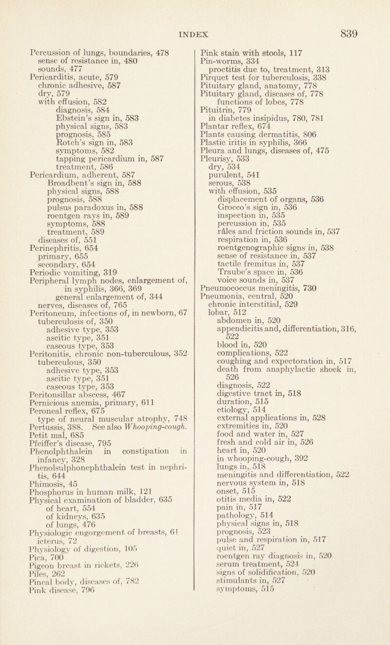 Percussion of lungs, boundaries, 478 sense of resistance in, 480 sounds, 477 Pericarditis, acute, 579 chronic adhesive, 587 dry, 579 with effusion, 582 diagnosis, 584 Ebstein’s sign in, 583 physical signs, 583 prognosis, 585 Rotch’s sign in, 583 symptoms, 582 tapping pericardium in, 587 treatment, 586 Pericardium, adherent, 587 Broadbent’s sign in, 588 physical signs, 588 prognosis, 588 pulsus paradoxus in, 588 roentgen rays in, 589 symptoms, 588 treatment, 589 diseases of, 551 Perinephritis, 654 primary, 655 secondary, 654 Periodic vomiting, 319 Peripheral lymph nodes, enlargement of, in syphilis, 366, 369 general enlargement of, 344 nerves, diseases of, 765 Peritoneum, infections of, in newborn, 67 tuberculosis of, 350 adhesive type, 353 ascitic type, 351 caseous type, 353 Peritonitis, chronic non-tuberculous, 352 tuberculous, 350 adhesive type, 353 ascitic type, 351 caseous type, 353 Peritonsillar abscess, 467 Pernicious anemia, primary, 611 Peroneal reflex, 675 type of neural muscular atrophy, 748 Pertussis, 388. See also Whooping-cough. Petit mal, 685 Pfeiffer’s disease, 795 Phenolphthalein in constipation in infancy, 328 Phenolsulphonephthalein test in nephri¬ tis, 644 Phimosis, 45 Phosphorus in human milk, 121 Physical examination of bladder, 635 of heart, 554 of kidneys, 635 of lungs, 476 Physiologic engorgement of breasts, 61 icterus, 72 Physiology of digestion, 105 Pica, 700 Pigeon breast in rickets, 226 Piles, 262 Pineal body, diseases of, 782 Pink disease, 796 Pink stain with stools, 117 Pin-worms, 334 proctitis due to, treatment, 313 Pirquet test for tuberculosis, 338 Pituitary gland, anatomy, 778 Pituitary glandr diseases of, 778 functions of lobes, 778 Pituitrin, 779 in diabetes insipidus, 780, 781 Plantar reflex, 674 Plants causing dermatitis, 806 Plastic iritis in syphilis, 366 Pleura and lungs, diseases of, 475 Pleurisy, 533 dry, 534 purulent, 541 serous, 538 with effusion, 535 displacement of organs, 536 Grocco’s sign in, 536 inspection in, 535 percussion in, 535 rales and friction sounds in, 537 respiration in, 536 roentgenographic signs in, 538 sense of resistance in, 537 tactile fremitus in, 537 Traube’s space in, 536 voice sounds in, 537 Pneumococcus meningitis, 730 Pneumonia, central, 520 chronic interstitial, 529 lobar, 512 abdomen in, 520 appendicitis and, differentiation, 316, 522 blood in, 520 complications, 522 coughing and expectoration in, 517 death from anaphvlactic shock in, 526 diagnosis, 522 digestive tract in, 518 duration, 515 etiology, 514 external applications in, 528 extremities in, 520 food and water in, 527 fresh and cold air in, 526 heart in, 520 in whooping-cough, 392 lungs in,,, 518 meningitis and differentiation, 522 nervous system in, 518 onset, 515 otitis media in, 522 pain in, 517 pathology, 514 physical signs in, 518 prognosis, 523 pulse and respiration in, 517 quiet in, 527 roentgen ray diagnosis in, 520 serum treatment, 524 signs of solidification, 520 stimulants in, 527 symptoms, 515