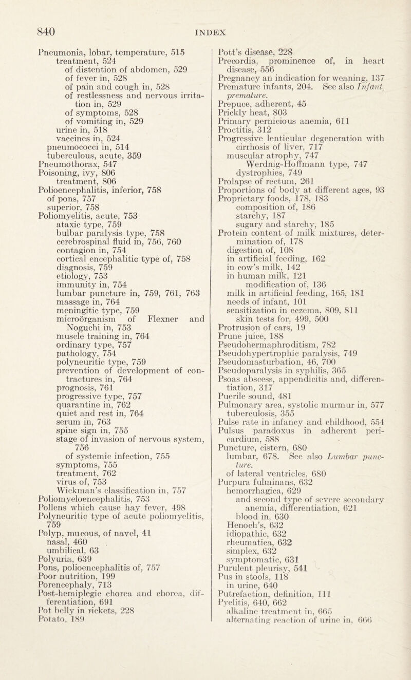 Pneumonia, lobar, temperature, 515 treatment, 524 of distention of abdomen, 529 of fever in, 528 of pain and cough in, 528 of restlessness and nervous irrita¬ tion in, 529 of symptoms, 528 of vomiting in, 529 urine in, 518 vaccines in, 524 pneumococci in, 514 tuberculous, acute, 359 Pneumothorax, 547 Poisoning, ivy, 806 treatment, 806 Polioencephalitis, inferior, 758 of pons, 757 superior, 758 Poliomyelitis, acute, 753 ataxic type, 759 bulbar paralysis type, 758 cerebrospinal fluid in, 756, 760 contagion in, 754 cortical encephalitic type of, 758 diagnosis, 759 etiology, 753 immunity in, 754 lumbar puncture in, 759, 761, 763 massage in, 764 meningitic type, 759 microorganism of Flexner and Noguchi in, 753 muscle training in, 764 ordinary type, 757 pathology, 754 polyneuritic type, 759 prevention of development of con¬ tractures in, 764 prognosis, 761 progressive type, 757 quarantine in, 762 quiet and rest in, 764 serum in, 763 spine sign in, 755 stage of invasion of nervous system, 756 of systemic infection, 755 symptoms, 755 treatment, 762 virus of, 753 Wickman’s classification in, 757 Poliomyeloencephalitis, 753 Pollens which cause hay fever, 498 Polyneuritic type of acute poliomyelitis, 759 Polyp, mucous, of navel, 41 nasal, 460 umbilical, 63 Polyuria, 639 Pons, polioencephalitis of, 757 Poor nutrition, 199 Porencephaly, 713 Post-hemiplegic chorea and chorea, dif¬ ferentiation, 691 Pot belly in rickets, 228 Potato, 189 Pott’s disease, 228 Precordia, prominence of, in heart disease, 556 Pregnancy an indication for weaning, 137 Premature infants, 204. See also Infant, 'premature. Prepuce, adherent, 45 Prickly heat, 803 Primary pernicious anemia, 611 Proctitis, 312 Progressive lenticular degeneration with cirrhosis of liver, 717 muscular atrophy, 747 Werdnig-Hoffmann type, 747 dystrophies, 749 Prolapse of rectum, 261 Proportions of body at different ages, 93 Proprietary foods, 178, 183 composition of, 186 starchy, 187 sugary and starchy, 185 Protein content of milk mixtures, deter¬ mination of, 178 digestion of, 108 in artificial feeding, 162 in cow’s milk, 142 in human milk, 121 modification of, 136 milk in artificial feeding, 165, 181 needs of infant, 101 sensitization in eczema, 809, 811 skin tests for, 499, 500 Protrusion of ears, 19 Prune juice, 188 Pseudohermaphroditism, 782 Pseudohypertrophic paralysis, 749 Pseudomasturbation, 46, 700 Pseudoparalysis in syphilis, 365 Psoas abscess, appendicitis and, differen¬ tiation, 317 Puerile sound, 481 Pulmonary area, systolic murmur in, 577 tuberculosis, 355 Pulse rate in infancy and childhood, 554 Pulsus paradoxus in adherent peri¬ cardium, 588 Puncture, cistern, 680 lumbar, 678. See also Lumbar punc¬ ture. of lateral ventricles, 680 Purpura fulminans, 632 hemorrhagica, 629 and second type of severe secondary anemia, differentiation, 621 blood in, 630 Henoch’s, 632 idiopathic, 632 rheumatica, 632 simplex, 632 symptomatic, 631 Purulent pleurisy, 541 Pus in stools, 118 in urine, 640 Putrefaction, definition, 111 Pyelitis, 640, 662 alkaline treatment in, 665 alternating reaction of ufine in, 666