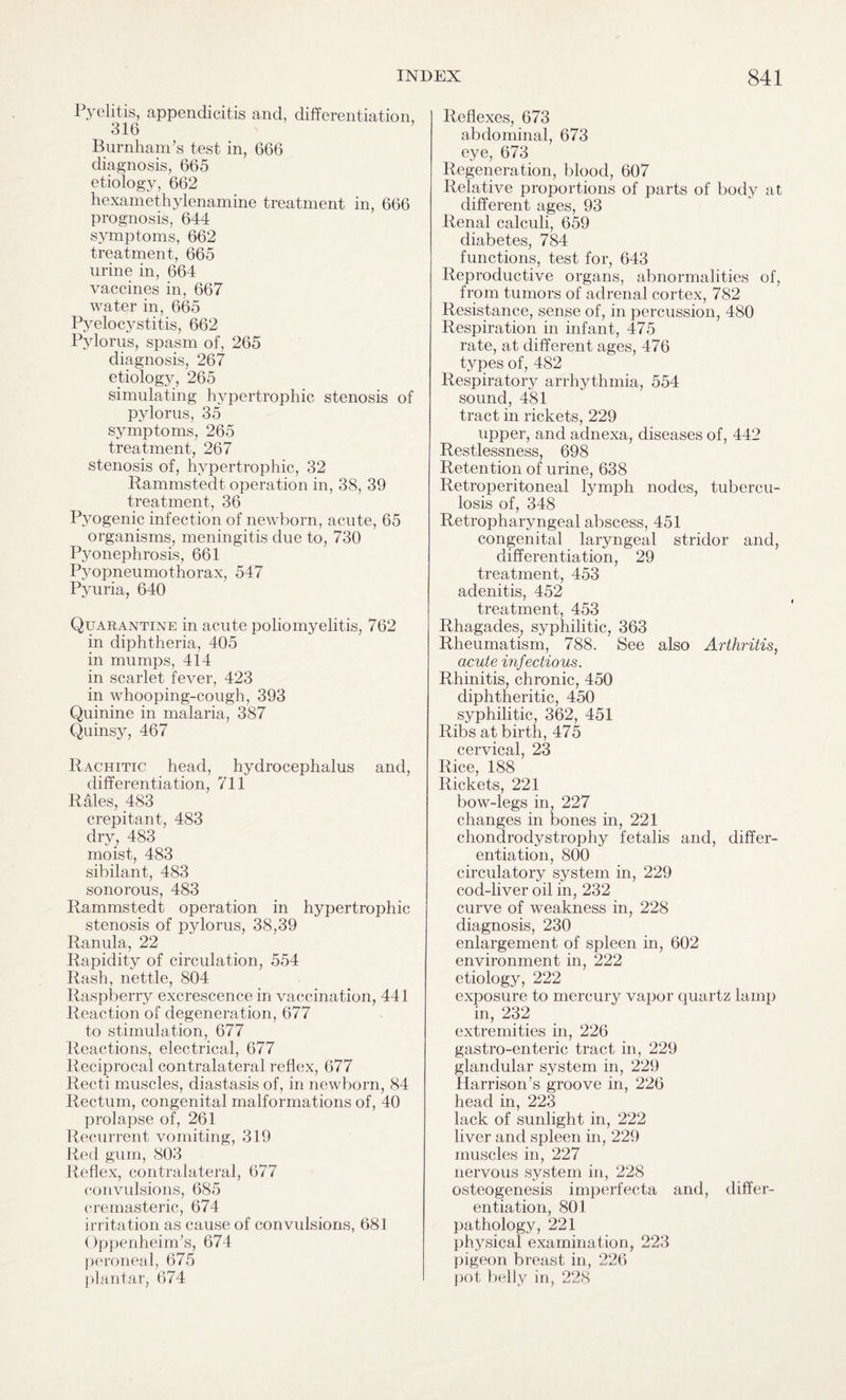 Pyelitis, appendicitis and, differentiation, 316 Burnham’s test in, 666 diagnosis, 665 etiology, 662 hexamethylenamine treatment in, 666 prognosis, 644 symptoms, 662 treatment, 665 urine in, 664 vaccines in, 667 water in, 665 Pyelocystitis, 662 Pylorus, spasm of, 265 diagnosis, 267 etiology, 265 simulating hypertrophic stenosis of pylorus, 35 symptoms, 265 treatment, 267 stenosis of, hypertrophic, 32 Rammstedt operation in, 38, 39 treatment, 36 Pyogenic infection of newborn, acute, 65 organisms, meningitis due to, 730 Pyonephrosis, 661 Pyopneumothorax, 547 Pyuria, 640 Quarantine in acute poliomyelitis, 762 in diphtheria, 405 in mumps, 414 in scarlet fever, 423 in whooping-cough, 393 Quinine in malaria, 387 Quinsy, 467 Rachitic head, hydrocephalus and, differentiation, 711 Rales, 483 crepitant, 483 dry, 483 moist, 483 sibilant, 483 sonorous, 483 Rammstedt operation in hypertrophic stenosis of pylorus, 38,39 Ranula, 22 Rapidity of circulation, 554 Rash, nettle, 804 Raspberry excrescence in vaccination, 441 Reaction of degeneration, 677 to stimulation, 677 Reactions, electrical, 677 Reciprocal contralateral reflex, 677 Recti muscles, diastasis of, in newborn, 84 Rectum, congenital malformations of, 40 prolapse of, 261 Recurrent vomiting, 319 Red gum, 803 Reflex, contralateral, 677 convulsions, 685 cremasteric, 674 irritation as cause of convulsions, 681 Oppenheim’s, 674 peroneal, 675 plantar, 674 Reflexes, 673 abdominal, 673 eye, 673 Regeneration, blood, 607 Relative proportions of parts of body at different ages, 93 Renal calculi, 659 diabetes, 784 functions, test for, 643 Reproductive organs, abnormalities of, from tumors of adrenal cortex, 782 Resistance, sense of, in percussion, 480 Respiration in infant, 475 rate, at different ages, 476 types of, 482 Respiratory arrhythmia, 554 sound, 481 tract in rickets, 229 upper, and adnexa, diseases of, 442 Restlessness, 698 Retention of urine, 638 Retroperitoneal lymph nodes, tubercu¬ losis of, 348 Retropharyngeal abscess, 451 congenital laryngeal stridor and, differentiation, 29 treatment, 453 adenitis, 452 treatment, 453 Rhagades, syphilitic, 363 Rheumatism, 788. See also Arthritis, acute infectious. Rhinitis, chronic, 450 diphtheritic, 450 syphilitic, 362, 451 Ribs at birth, 475 cervical, 23 Rice, 188 Rickets, 221 bow-legs in, 227 changes in bones in, 221 chondrodystrophy fetalis and, differ¬ entiation, 800 circulatory system in, 229 cod-liver oil in, 232 curve of weakness in, 228 diagnosis, 230 enlargement of spleen in, 602 environment in, 222 etiology, 222 exposure to mercury vapor quartz lamp in, 232 extremities in, 226 gastro-enteric tract in, 229 glandular system in, 229 Harrison’s groove in, 226 head in, 223 lack of sunlight in, 222 liver and spleen in, 229 muscles in, 227 nervous system in, 228 osteogenesis imperfecta and, differ¬ entiation, 801 pathology, 221 physical examination, 223 pigeon breast in, 226 pot belly in, 228
