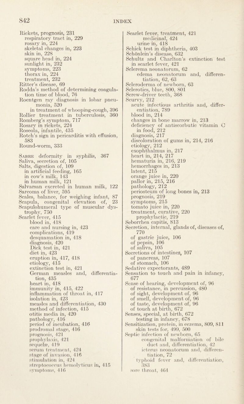 Rickets, prognosis, 231 respiratory tract in, 229 rosary in, 224 skeletal changes in, 223 skin in, 228 square head in, 224 sunlight in, 232 symptoms, 223 thorax in, 224 treatment, 232 Ritter’s disease, 69 Rodda’s method of determining coagula¬ tion time of blood, 76 Roentgen ray diagnosis in lobar pneu¬ monia, 520 in treatment of whooping-cough, 396 Rollier treatment in tuberculosis, 360 Romberg’s symptom, 717 Rosary in rickets, 224 Roseola, infantile, 435 Rotch’s sign in pericarditis with effusion, 583 Round-worm, 333 Sabre deformity in syphilis, 367 Saliva, secretion of, 105 Salts, digestion of, 109 in artificial feeding, 165 in cow’s milk, 143 in human milk, 121 Salvarsan excreted in human milk, 122 Sarcoma of liver, 595 Scales, balance, for weighing infant, 87 Scapula, congenital elevation of, 23 Scapulohumeral type of muscular dys¬ trophy, 750 Scarlet fever, 415 blood in, 418 care and nursing in, 423 complications, 419 desquamation in, 418 diagnosis, 420 Dick test in, 421 diet in, 423 eruption in, 417, 418 etiology, 415 extinction test in, 421 German measles and, differentia¬ tion, 435 heart in, 418 immunity in, 415, 422 inflammation of throat in, 417 isolation in, 423 measles and differentiation, 430 method of infection, 415 otitis media in, 420 pathology, 416 period of incubation, 416 prodromal stage, 416 prognosis, 421 prophylaxis, 421 sequelae, 419 serum treatment, 424 stage of invasion, 416 stimulation in, 424 streptococcus hemolyticus in, 415 symptoms, 416 Scarlet fever, treatment, 421 medicinal, 424 urine in, 418 Schick test in diphtheria, 403 Schonlein’s disease, 632 Schultz and Charlton’s extinction test in scarlet fever, 421 Sclerema neonatorum, 62 edema neonatorum and, differen¬ tiation, 62, 63 Scleroderma of newborn, 63 Sclerotics, blue, 800, 801 Screw-driver teeth, 368 Scurvy, 212 acute infectious arthritis and, differ¬ entiation, 789 blood in, 214 changes in bone marrow in, 213 deficiency of antiscorbutic vitamin C in food, 212 diagnosis, 217 discoloration of gums in, 214, 216 etiology, 212 exophthalmus in, 217 heart in, 214, 217 hematuria in, 216, 219 hemorrhages in, 213 latent, 215 orange juice in, 220 pallor in, 215, 216 pathology, 212 periosteum of long bones in, 213 prognosis, 219 symptoms, 215 tomato juice in, 220 treatment, curative, 220 prophylactic, 219 Seborrhea capitis, 813 Secretion, internal, glands of, diseases of, 770 of gastric juice, 106 of pepsin, 106 of saliva, 105 Secretions of intestines, 107 of pancreas, 107 of stomach, 106 Sedative expectorants, 489 Sensation to touch and pain in infancy, 677 Sense of hearing, development of, 96 of resistance, in percussion, 480 of sight, development of, 96 of smell, development of, 96 of taste, development of, 96 of touch at birth, 672 Senses, special, at birth, 672 testing in infancy, 678 Sensitization, protein, in eczema, 809, 811 skin tests for, 499, 500 Septic infection of newborn, 65 congenital malformation of bile duct and, differentiation, 42 icterus neonatorum and, differen¬ tiation, 72 typhoid fever and, differentiation, ‘ 383 sore t hroat, 464