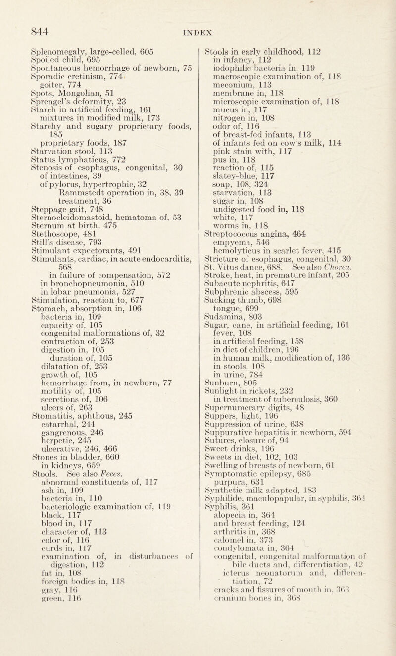 Splenomegaly, large-celled, 605 Spoiled child, 695 Spontaneous hemorrhage of newborn, 75 Sporadic cretinism, 774 goiter, 774 Spots, Mongolian, 51 Sprengel’s deformity, 23 Starch in artificial feeding, 161 mixtures in modified milk, 173 Starchy and sugary proprietary foods, 185 proprietary foods, 187 Starvation stool, 113 Status lymphaticus, 772 Stenosis of esophagus, congenital, 30 of intestines, 39 of pylorus, hypertrophic, 32 Rammstedt operation in, 38, 39 treatment, 36 Steppage gait, 748 Sternocleidomastoid, hematoma of, 53 Sternum at birth, 475 Stethoscope, 481 Still’s disease, 793 Stimulant expectorants, 491 Stimulants, cardiac, in acute endocarditis, 568 in failure of compensation, 572 in bronchopneumonia, 510 in lobar pneumonia, 527 Stimulation, reaction to, 677 Stomach, absorption in, 106 bacteria in, 109 capacity of, 105 congenital malformations of, 32 contraction of, 253 digestion in, 105 duration of, 105 dilatation of, 253 growth of, 105 hemorrhage from, in newborn, 77 motility of, 105 secretions of, 106 ulcers of, 263 Stomatitis, aphthous, 245 catarrhal, 244 gangrenous, 246 herpetic, 245 ulcerative, 246, 466 Stones in bladder, 660 in kidneys, 659 Stools. See also Feces. abnormal constituents of, 117 ash in, 109 bacteria in, 110 bacteriologic examination of, 119 black, 117 blood in, 117 character of, 113 color of, 116 curds in, 117 examination of, in disturbances of digestion, 112 fat in, 108 foreign bodies in, 118 gray, 116 green, 116 Stools in early childhood, 112 in infancy, 112 iodophilic bacteria in, 119 macroscopic examination of, 118 meconium, 113 membrane in, 118 microscopic examination of, 118 mucus in, 117 nitrogen in, 108 odor of, 116 of breast-fed infants, 113 of infants fed on cow’s milk, 1.14 pink stain with, 117 pus in, 118 reaction of, 115 slatey-blue, 117 soap, 108, 324 starvation, 113 sugar in, 108 undigested food in, 118 white, 117 worms in, 118 Streptococcus angina, 464 empyema, 546 hemolyticus in scarlet fever, 415 Stricture of esophagus, congenital, 30 St. Vitus dance, 688. See also Chorea. Stroke, heat, in premature infant, 205 Subacute nephritis, 647 Subphrenic abscess, 595 Sucking thumb, 698 tongue, 699 Sudamina, 803 Sugar, cane, in artificial feeding, 161 fever, 108 in artificial feeding, 158 in diet of children, 196 in human milk, modification of, 136 in stools, 108 in urine, 784 Sunburn, 805 Sunlight in rickets, 232 in treatment of tuberculosis, 360 Supernumerary digits, 48 Suppers, light, 196 Suppression of urine, 638 Suppurative hepatitis in newborn, 594 Sutures, closure of, 94 Sweet drinks, 196 Sweets in diet, 102, 103 Swelling of breasts of newborn, 61 Symptomatic epilepsy, 685 purpura, 631 Synthetic milk adapted, 183 Syphilide, maculopapular, in syphilis, 36 1 Syphilis, 361 alopecia in, 364 and breast feeding, 124 arthritis in, 368 calomel in, 373 condylomata in, 364 congenital, congenital malformation of bile ducts and, differentiation, 42 icterus neonatorum and, differen¬ tiation, 72 cracks and fissures of mouth in, 363 cranium bones in, 368