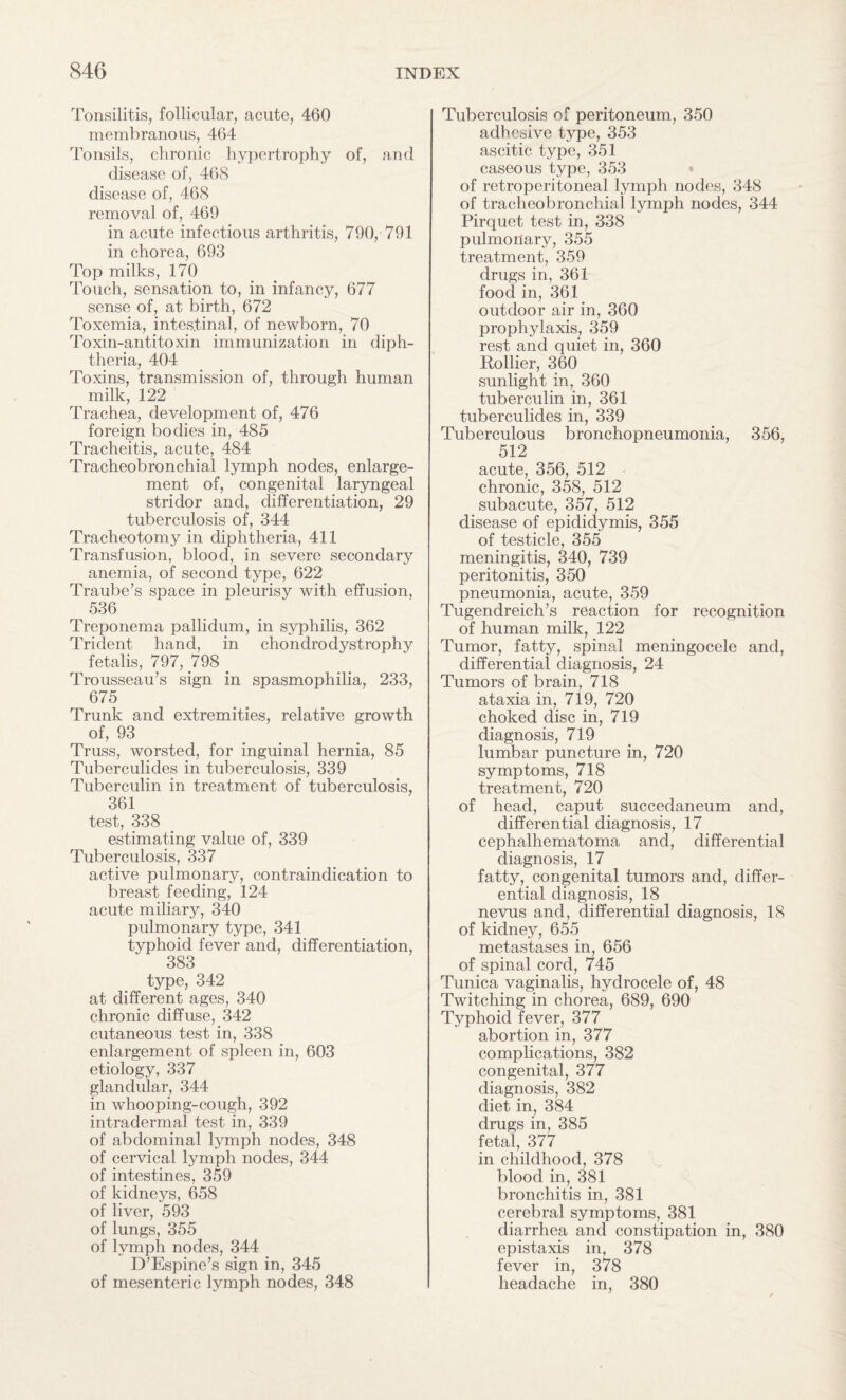 Tonsilitis, follicular, acute, 460 membranous, 464 Tonsils, chronic hypertrophy of, and disease of, 46S disease of, 468 removal of, 469 in acute infectious arthritis, 790, 791 in chorea, 693 Top milks, 170 Touch, sensation to, in infancy, 677 sense of, at birth, 672 Toxemia, intestinal, of newborn, 70 Toxin-antitoxin immunization in diph¬ theria, 404 Toxins, transmission of, through human milk, 122 Trachea, development of, 476 foreign bodies in, 485 Tracheitis, acute, 484 Tracheobronchial lymph nodes, enlarge¬ ment of, congenital laryngeal stridor and, differentiation, 29 tuberculosis of, 344 Tracheotomy in diphtheria, 411 Transfusion, blood, in severe secondary anemia, of second type, 622 Traube’s space in pleurisy with effusion, 536 Treponema pallidum, in syphilis, 362 Trident hand, in chondrodystrophy fetalis, 797, 798 Trousseau’s sign in spasmophilia, 233, 675 Trunk and extremities, relative growth of, 93 Truss, worsted, for inguinal hernia, 85 Tuberculides in tuberculosis, 339 Tuberculin in treatment of tuberculosis, 361 test, 338 estimating value of, 339 Tuberculosis, 337 active pulmonary, contraindication to breast feeding, 124 acute miliary, 340 pulmonary type, 341 typhoid fever and, differentiation, 383 type, 342 at different ages, 340 chronic diffuse, 342 cutaneous test in, 338 enlargement of spleen in, 603 etiology, 337 glandular, 344 in whooping-cough, 392 intradermal test in, 339 of abdominal lymph nodes, 348 of cervical lymph nodes, 344 of intestines, 359 of kidneys, 658 of liver, 593 of lungs, 355 of lymph nodes, 344 D’Espine’s sign in, 345 of mesenteric lymph nodes, 348 Tuberculosis of peritoneum, 350 adhesive type, 353 ascitic type, 351 caseous type, 353 of retroperitoneal lymph nodes, 348 of tracheobronchial lymph nodes, 344 Pirquet test in, 338 pulmoilary, 355 treatment, 359 drugs in, 361 food in, 361 outdoor air in, 360 prophylaxis, 359 rest and quiet in, 360 Rollier, 360 sunlight in, 360 tuberculin in, 361 tuberculides in, 339 Tuberculous bronchopneumonia, 356, 512 acute, 356, 512 chronic, 358, 512 subacute, 357, 512 disease of epididymis, 355 of testicle, 355 meningitis, 340, 739 peritonitis, 350 pneumonia, acute, 359 Tugendreich’s reaction for recognition of human milk, 122 Tumor, fatty, spinal meningocele and, differential diagnosis, 24 Tumors of brain, 718 ataxia in, 719, 720 choked disc in, 719 diagnosis, 719 lumbar puncture in, 720 symptoms, 718 treatment, 720 of head, caput succedaneum and, differential diagnosis, 17 cephalhematoma and, differential diagnosis, 17 fatty, congenital tumors and, differ¬ ential diagnosis, 18 nevus and, differential diagnosis, 18 of kidney, 655 metastases in, 656 of spinal cord, 745 Tunica vaginalis, hydrocele of, 48 Twitching in chorea, 689, 690 Typhoid fever, 377 abortion in, 377 complications, 382 congenital, 377 diagnosis, 382 diet in, 384 drugs in, 385 fetal, 377 in childhood, 378 blood in, 381 bronchitis in, 381 cerebral symptoms, 381 diarrhea and constipation in, 380 epistaxis in, 378 fever in, 378 headache in, 380