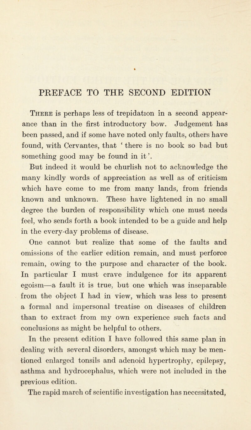 There is perhaps less of trepidation in a second appear¬ ance than in the first introductory bow. Judgement has been passed, and if some have noted only faults, others have found, with Cervantes, that 4 there is no book so bad but something good may be found in it’. But indeed it would be churlish not to acknowledge the many kindly wx>rds of appreciation as well as of criticism which have come to me from many lands, from friends known and unknown. These have lightened in no small degree the burden of responsibility which one must needs feel, who sends forth a book intended to be a guide and help in the every-day problems of disease. One cannot but realize that some of the faults and omissions of the earlier edition remain, and must perforce remain, owing to the purpose and character of the book. In particular I must crave indulgence for its apparent egoism—a fault it is true, but one which was inseparable from the object I had in view, which was less to present a formal and impersonal treatise on diseases of children than to extract from my own experience such facts and conclusions as might be helpful to others. In the present edition I have followed this same plan in dealing with several disorders, amongst which may be men¬ tioned enlarged tonsils and adenoid hypertrophy, epilepsy, asthma and hydrocephalus, which were not included in the previous edition. The rapid march of scientific investigation has necessitated,