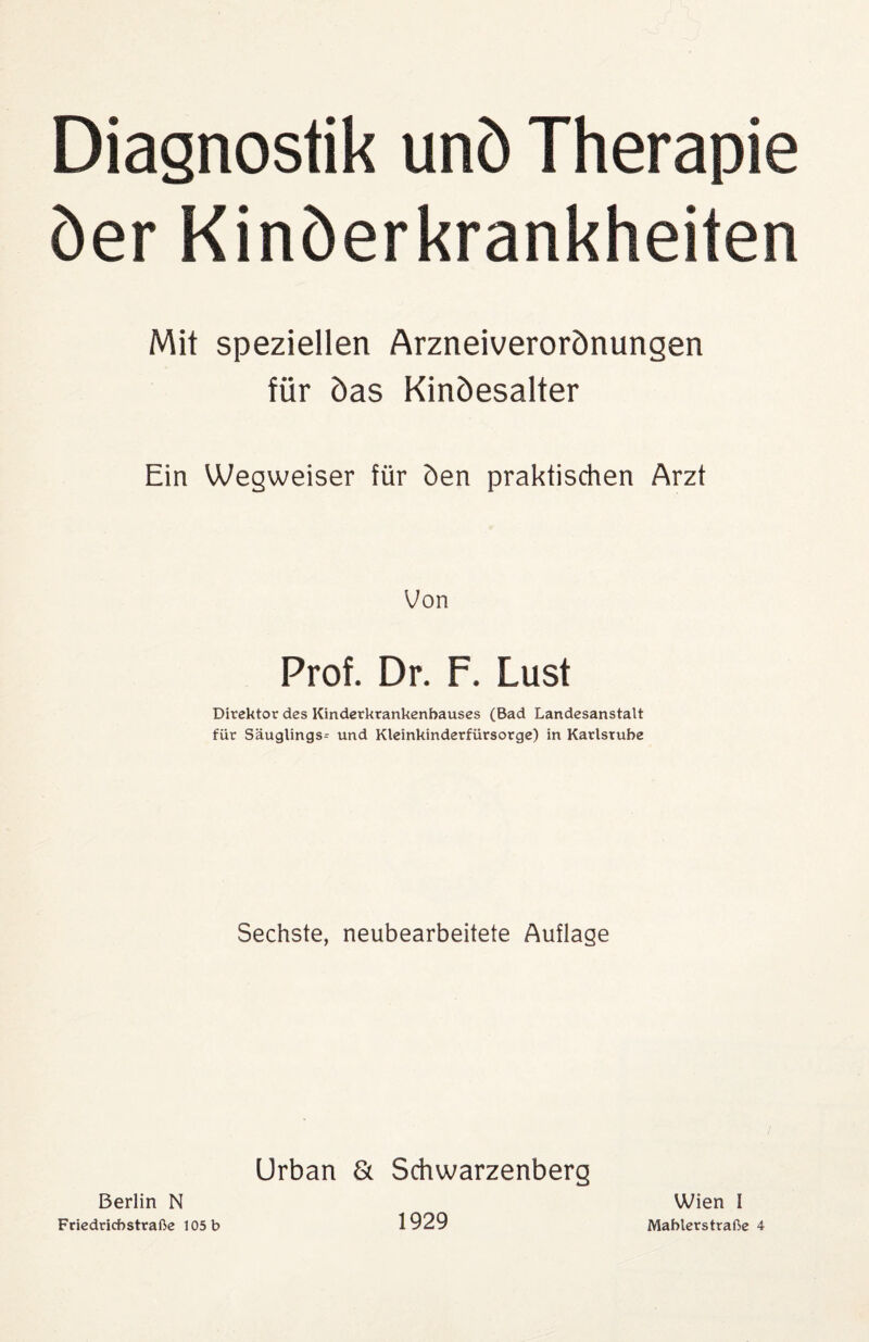 Diagnostik unö Therapie öer Kinöerkrankheiten Mit speziellen Arzneiverorönungen für Öas Kinöesalter Ein Wegweiser für öen praktischen Arzt Von Prof. Dr. F. Lust Direktor des Kinderkrankenhauses (Bad Landesanstalt für Säuglings- und Kleinkinderfürsorge) in Karlsruhe Sechste, neubearbeitete Auflage Urban & Schwarzenberg Berlin N Friedrichstraße 105 b 1929 Wien I Mahlerstraße 4