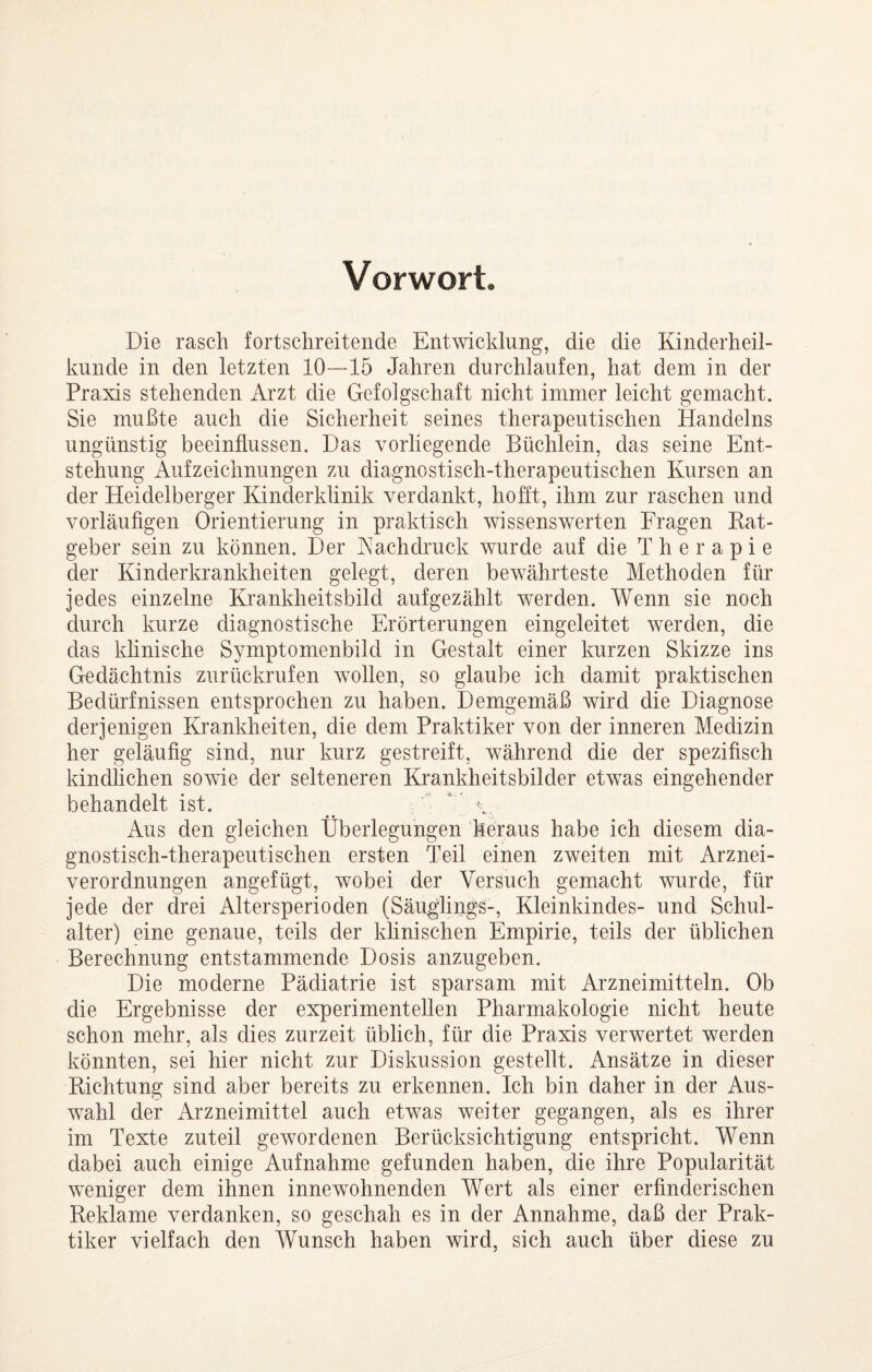 Vorwort. Die rasch fortschreitende Entwicklung, die die Kinderheil¬ kunde in den letzten 10—15 Jahren durchlaufen, hat dem in der Praxis stehenden Arzt die Gefolgschaft nicht immer leicht gemacht. Sie mußte auch die Sicherheit seines therapeutischen Handelns ungünstig beeinflussen. Das vorliegende Büchlein, das seine Ent¬ stehung Aufzeichnungen zu diagnostisch-therapeutischen Kursen an der Heidelberger Kinderklinik verdankt, hoht, ihm zur raschen und vorläufigen Orientierung in praktisch wissenswerten Fragen Rat¬ geber sein zu können. Der Aachdruck wurde auf die Therapie der Kinderkrankheiten gelegt, deren bewährteste Methoden für jedes einzelne Krankheitsbild aufgezählt werden. Wenn sie noch durch kurze diagnostische Erörterungen eingeleitet werden, die das klinische Symptomenbild in Gestalt einer kurzen Skizze ins Gedächtnis zurückrufen wollen, so glaube ich damit praktischen Bedürfnissen entsprochen zu haben. Demgemäß wird die Diagnose derjenigen IGankheiten, die dem Praktiker von der inneren Medizin her geläufig sind, nur kurz gestreift, während die der spezifisch kindlichen sowie der selteneren Eirankheitsbilder etwas eingehender behandelt ist. Aus den gleichen Überlegungen höraus habe ich diesem dia¬ gnostisch-therapeutischen ersten Teil einen zweiten mit Arznei¬ verordnungen angefügt, wobei der Versuch gemacht wurde, für jede der drei Altersperioden (Säu^liijgs-, Kleinkindes- und Schul¬ alter) eine genaue, teils der klinischen Empirie, teils der üblichen Berechnung entstammende Dosis anzugeben. Die moderne Pädiatrie ist sparsam mit Arzneimitteln. Ob die Ergebnisse der experimentellen Pharmakologie nicht heute schon mehr, als dies zurzeit üblich, für die Praxis verwertet werden könnten, sei hier nicht zur Diskussion gestellt. Ansätze in dieser Richtung sind aber bereits zu erkennen. Ich bin daher in der Aus¬ wahl der Arzneimittel auch etwas weiter gegangen, als es ihrer im Texte zuteil gewordenen Berücksichtigung entspricht. Wenn dabei auch einige Aufnahme gefunden haben, die ihre Popularität weniger dem ihnen innewohnenden Wert als einer erfinderischen Reklame verdanken, so geschah es in der Annahme, daß der Prak¬ tiker vielfach den Wunsch haben wird, sich auch über diese zu