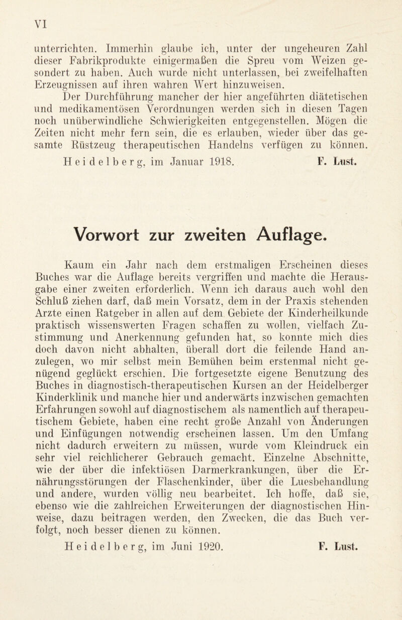 unterrichten. Immerhin glaube ich, unter der ungeheuren Zahl dieser Fabrikprodukte einigermaßen die Spreu vom Weizen ge¬ sondert zu haben. Auch wurde nicht unterlassen, bei zweifelhaften Erzeugnissen auf ihren wahren Wert hinzu weisen. Der Durchführung mancher der hier angeführten diätetischen und medikamentösen Verordnungen werden sich in diesen Tagen noch unüberwindliche Schwierigkeiten entgegenstellen. Mögen die Zeiten nicht mehr fern sein, die es erlauben, wieder über das ge¬ samte Rüstzeug therapeutischen Handelns verfügen zu können. Heidelberg, im Januar 1918. F. Lust. Vorwort zur zweiten Auflage. Kaum ein Jahr nach dem erstmaligen Erscheinen dieses Buches war die Auflage bereits vergriffen und machte die Heraus¬ gabe einer zweiten erforderlich. Wenn ich daraus auch wohl den Schluß ziehen darf, daß mein Vorsatz, dem in der Praxis stehenden Arzte einen Ratgeber in allen auf dem Gebiete der Kinderheilkunde praktisch wissenswerten Fragen schaffen zu wollen, vielfach Zu¬ stimmung und Anerkennung gefunden hat, so konnte mich dies doch davon nicht abhalten, überall dort die feilende Hand an¬ zulegen, wo mir selbst mein Bemühen beim erstenmal nicht ge¬ nügend geglückt erschien. Die fortgesetzte eigene Benutzung des Buches in diagnostisch-therapeutischen Kursen an der Heidelberger Kinderklinik und manche hier und anderwärts inzwischen gemachten Erfahrungen sowohl auf diagnostischem als namentlich auf therapeu¬ tischem Gebiete, haben eine recht große Anzahl von Änderungen und Einfügungen notwendig erscheinen lassen. Um den Umfang nicht dadurch erweitern zu müssen, wurde vom Kleindruck ein sehr viel reichlicherer Gebrauch gemacht. Einzelne Abschnitte, wie der über die infektiösen Darmerkrankungen, über die Er¬ nährungsstörungen der Flaschenkinder, über die Luesbehandlung und andere, wurden völlig neu bearbeitet. Ich hoffe, daß sie, ebenso wie die zahlreichen Erweiterungen der diagnostischen Hin¬ weise, dazu beitragen werden, den Zwecken, die das Buch ver¬ folgt, noch besser dienen zu können.