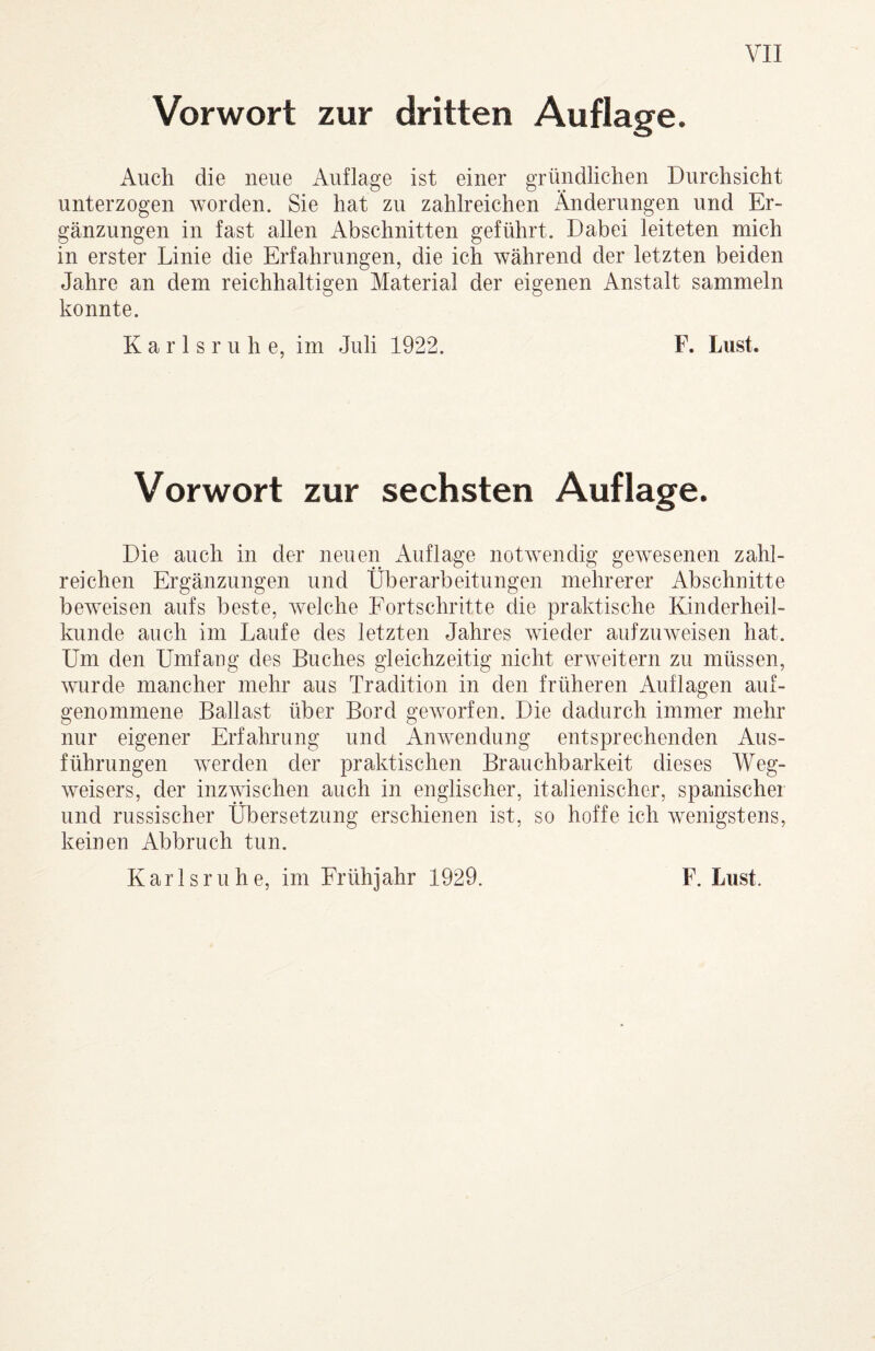 Vorwort zur dritten Auflage. iVuch die neue Auflage ist einer gründlichen Durchsicht unterzogen worden. Sie hat zu zahlreichen Änderungen und Er¬ gänzungen in fast allen Abschnitten geführt. Dabei leiteten mich in erster Linie die Erfahrungen, die ich während der letzten beiden Jahre an dem reichhaltigen Material der eigenen Anstalt sammeln konnte. Karlsruhe, im Juli 1922. F. Lust. Vorwort zur sechsten Auflage. Die auch in der neuen iVuflage notwendig gewesenen zahl¬ reichen Ergänzungen und Überarbeitungen mehrerer Abschnitte beweisen aufs beste, welche Fortschritte die praktische Kinderheil¬ kunde auch im Laufe des letzten Jahres wieder aufzuweisen hat. Um den Umfaug des Buches gleichzeitig nicht erweitern zu müssen, wurde mancher mehr aus Tradition in den früheren Auflagen auf¬ genommene Ballast über Bord geworfen. Die dadurch immer mehr nur eigener Erfahrung und Anwendung entsprechenden Aus¬ führungen werden der praktischen Brauchbarkeit dieses Weg¬ weisers, der inzwischen auch in englischer, italienischer, spanischer und russischer Übersetzung erschienen ist, so hoffe ich wenigstens, keinen Abbruch tun.