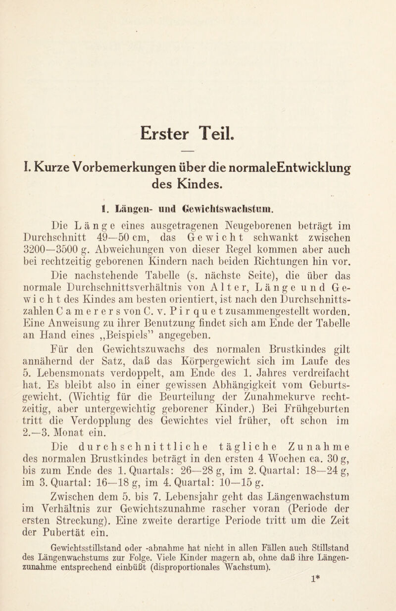 Erster Teil 1. Kurze Vorbemerkungen über die normaleEntwicklung des Kindes. I. Längen- und Oewichtswachstnm. Die Länge eines ausgetragenen Neugeborenen beträgt im Durchschnitt 49—50 cm, das Gewicht schwankt zwischen 3200—3500 g. Abweichungen von dieser Kegel kommen aber auch bei rechtzeitig geborenen Kindern nach beiden Richtungen hin vor. Die nachstehende Tabelle (s. nächste Seite), die über das normale Durchschnittsverhältnis von Alter, Länge und Ge¬ wicht des Kindes am besten orientiert, ist nach den Durchschnitts¬ zahlen Camerers von C. v. P i r q u e t zusammengestellt worden. Eine Anweisung zu ihrer Benutzung findet sich am Ende der Tabelle an Hand eines ,,Beispiels” angegeben. Für den Gewichtszuwachs des normalen Brustkindes gilt annähernd der Satz, daß das Körpergewicht sich im Laufe des 5. Lebensmonats verdoppelt, am Ende des 1. Jahres verdreifacht hat. Es bleibt also in einer gewissen Abhängigkeit vom Geburts¬ gewicht. (Wichtig für die Beurteilung der Zunahmekurve recht¬ zeitig, aber untergewichtig geborener Kinder.) Bei Frühgeburten tritt die Verdopplung des Gewichtes viel früher, oft schon im 2. -3. Monat ein. Die durchschnittliche tägliche Zunahme des normalen Brustkindes beträgt in den ersten 4 Wochen ca. 30 g, bis zum Ende des 1. Quartals: 26—28 g, im 2. Quartal: 18—24 g, im 3. Quartal: 16—18 g, im 4. Quartal: 10—15 g. Zwischen dem 5. bis 7. Lebensjahr geht das Längenwachstum im Verhältnis zur Gewichtszunahme rascher voran (Periode der ersten Streckung). Eine zweite derartige Periode tritt um die Zeit der Pubertät ein. Gewichtsstillstand oder -abnahme hat nicht in allen Fällen auch Stillstand des Längenwachstums zur Folge. Viele Kinder magern ab, ohne daß ihre Längen¬ zunahme entsprechend einbüßt (disproportionales Wachstum). 1*