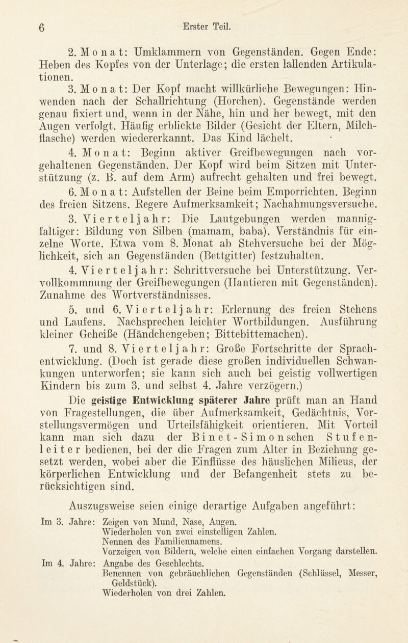 2. Monat: Umklammern von Gegenständen. Gegen Ende: Heben des Kopfes von der Unterlage; die ersten lallenden Artikula¬ tionen. 3. Monat: Der Kopf macht willkürliche Bewegungen: Hin¬ wenden nach der Schallrichtung (Horchen). Gegenstände werden genau fixiert und, wenn in der Nähe, hin und her bewegt, mit den Augen verfolgt. Häufig erblickte Bilder (Gesicht der Eltern, Milch¬ flasche) werden wiedererkannt. Das Kind lächelt. 4. Monat: Beginn aktiver Greifbewegungen nach vor¬ gehaltenen Gegenständen. Der Kopf wird beim Sitzen mit Unter¬ stützung (z. B. auf dem Arm) aufrecht gehalten und frei bewegt. 6. M 0 n a t: Aufstellen der Beine beim Emporrichten. Beginn des freien Sitzens. Kegere Aufmerksamkeit; Nachahmungsversuche. 3. Vierteljahr: Die Lautgebungen werden mannig¬ faltiger: Bildung von Silben (mamam, baba). Verständnis für ein¬ zelne Worte. Etwa vom 8. Monat ab Stehversuche bei der Mög¬ lichkeit, sich an Gegenständen (Bettgitter) festzuhalten. 4. Vierteljahr: Schrittversuche bei Unterstützung. Ver¬ vollkommnung der Greifbewegungen (Hantieren mit Gegenständen). Zunahme des Wortverständnisses. 5. und 6. Vierteljahr: Erlernung des freien Stehens und Laufens. Nachsprechen leichter Wortbildungen. Ausführung kleiner Geheiße (Händchengeben; Bittebittemachen). 7. und 8. Vierteljahr: Große Fortschritte der Sprach¬ entwicklung. (Doch ist gerade diese großen individuellen Schwan¬ kungen unterworfen; sie kann sich auch bei geistig vollwertigen Kindern bis zum 3. und selbst 4. Jahre verzögern.) Die geistige Entwicklung späterer Jahre prüft man an Hand von Fragestellungen, die über Aufmerksamkeit, Gedächtnis, Vor¬ stellungsvermögen und Urteilsfähigkeit orientieren. Mit Vorteil kann man sich dazu der Binet-Simon sehen Stufen¬ leiter bedienen, bei der die Fragen zum Alter in Beziehung ge¬ setzt werden, wobei aber die Einflüsse des häushchen Milieus, der körperlichen Entwicklung und der Befangenheit stets zu be¬ rücksichtigen sind. Auszugsweise seien einige derartige Aufgaben angeführt: Im 3. Jahre: Zeigen von Mund, Nase, Augen. Wiederholen von zwei einstelligen Zahlen. Nennen des Familiennamens. Vorzeigen von Bildern, welche einen einfachen Vorgang darstellen. Im 4. Jahre: Angabe des Geschlechts. Benennen von gebräuchlichen Gegenständen (Schlüssel, Messer, Geldstück). Wiederholen von drei Zahlen.