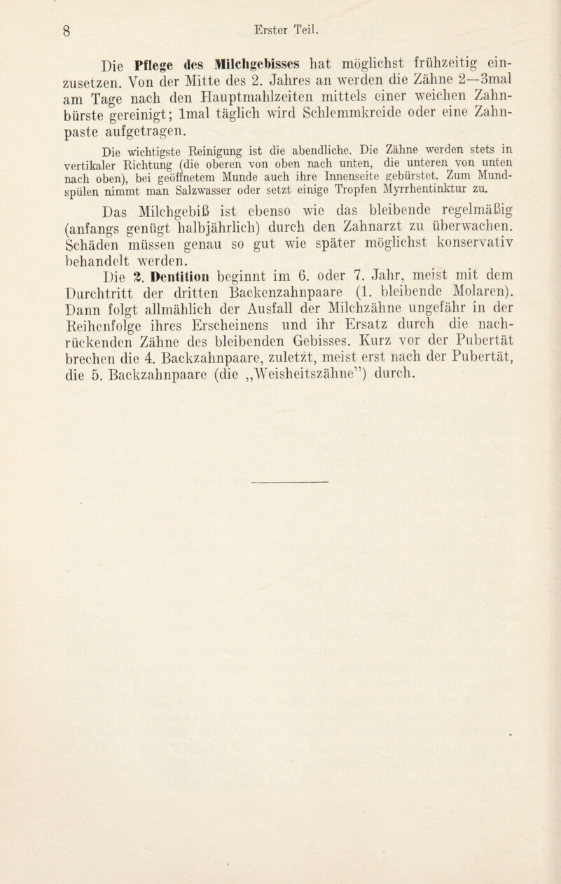Die Pflege des Milchgebisses hat möglichst frühzeitig ein¬ zusetzen. Von der Mitte des 2. Jahres an werden die Zähne 2—3mal am Tage nach den Hauptmahlzeiten mittels einer weichen Zahn¬ bürste gereinigt; Imal täglich wird Schlemmkreide oder eine Zahn¬ paste aufgetragen. Die wichtigste Reinigung ist die abendliche. Die Zähne werden stets in vertikaler Richtung (die oberen von oben nach unten, die unteren von unten nach oben), bei geöffnetem Munde auch ihre Innenseite gebürstet. Zum Mund¬ spülen nimmt man Salzwasser oder setzt einige Tropfen Myrrhentinktur zu. Das Milchgebiß ist ebenso wie das bleibende regelmäßig (anfangs genügt halbjährlich) durch den Zahnarzt zu überwachen. Schäden müssen genau so gut wie später möglichst konservativ behandelt werden. Die Z. Dentition beginnt im 6. oder 7. Jahr, meist mit dem Durchtritt der dritten Backenzahnpaare (1. bleibende Molaren). Dann folgt allmählich der Ausfall der Milchzähne ungefähr in der Reihenfolge ihres Erscheinens und ihr Ersatz durch die nach¬ rückenden Zähne des bleibenden Gebisses. Kurz vor der Pubertät brechen die 4. Backzahnpaare, zuletzt, meist erst nach der Pubertät, die 5. Backzahnpaare (die ,,Weisheitszähne”) durch.