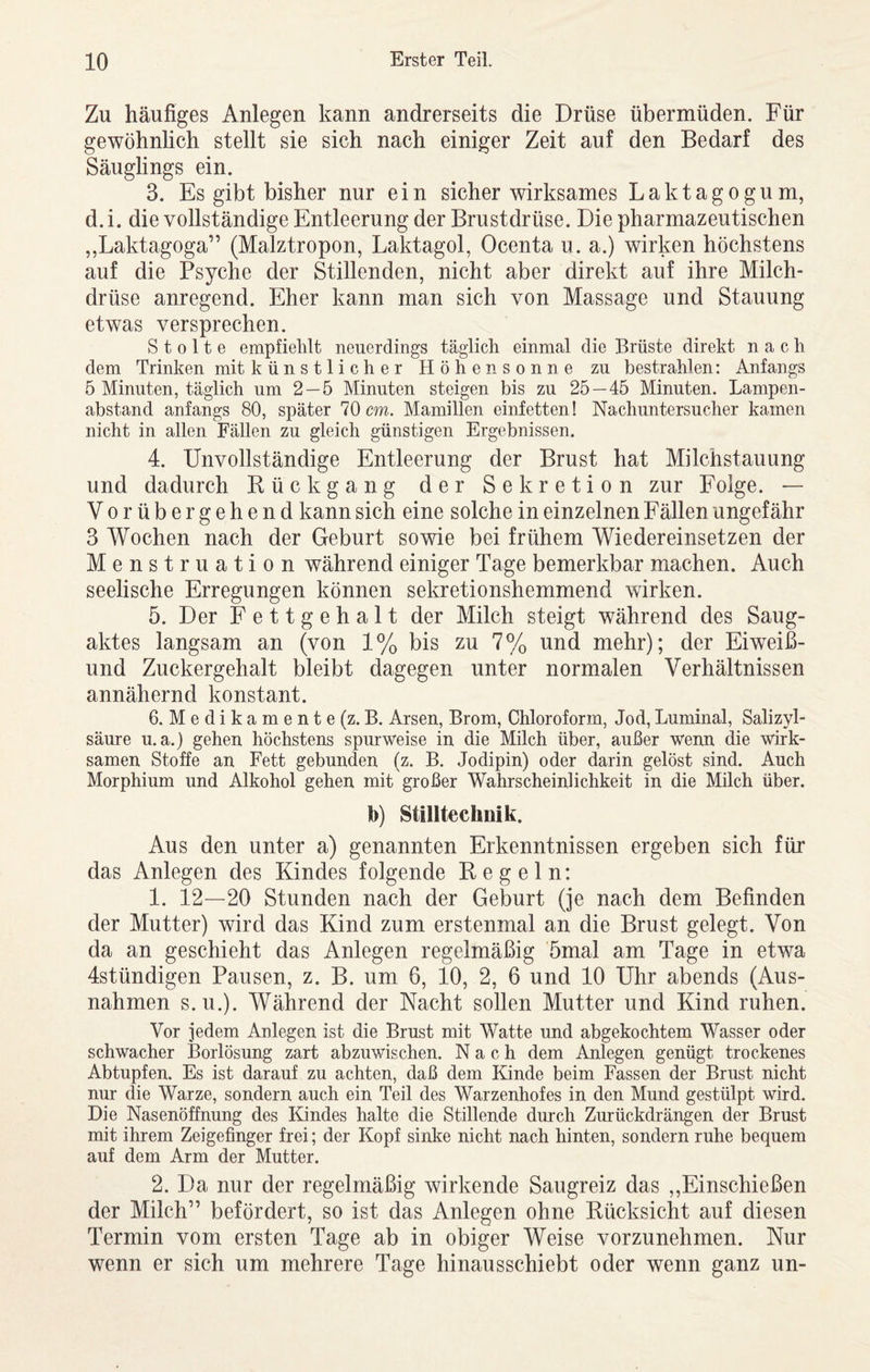 Zu häufiges Anlegen kann andrerseits die Drüse übermüden. Für gewöhnlich stellt sie sich nach einiger Zeit auf den Bedarf des Säuglings ein. 3. Es gibt bisher nur ein sicher wirksames Laktagogum, d. i. die vollständige Entleerung der Brustdrüse. Die pharmazeutischen „Laktagoga” (Malztropon, Laktagol, Ocenta u. a.) wirken höchstens auf die Psyche der Stillenden, nicht aber direkt auf ihre Milch¬ drüse anregend. Eher kann man sich von Massage und Stauung etwas versprechen. S t 0 11 e empfiehlt neuerdings täglich einmal die Brüste direkt nach dem Trinken mit k ü n s 11 i c h e r Höhensonne zu bestrahlen: Anfangs 5 Minuten, täglich um 2 — 5 Minuten steigen bis zu 25 — 45 Minuten. Lampen¬ abstand anfangs 80, später 70 cm. Mamillen einfetten! Nachuntersucher kamen nicht in allen Fällen zu gleich günstigen Ergebnissen. 4. Unvollständige Entleerung der Brust hat Milchstauung und dadurch Rückgang der Sekretion zur Folge. — Vorübergehend kann sich eine solche in einzelnen Fällen ungefähr 3 Wochen nach der Geburt sowie bei frühem Wiedereinsetzen der Menstruation während einiger Tage bemerkbar machen. Auch seelische Erregungen können sekretionshemmend wirken. 5. Der Fettgehalt der Milch steigt während des Saug¬ aktes langsam an (von 1% bis zu 7% und mehr); der Eiweiß- und Zuckergehalt bleibt dagegen unter normalen Verhältnissen annähernd konstant. 6. M e d i k a m e n t e (z. B. Arsen, Brom, Chloroform, Jod, Luminal, Salizyl¬ säure u.a.) gehen höchstens spur weise in die Milch über, außer wenn die wirk¬ samen Stoffe an Fett gebunden (z. B. Jodipin) oder darin gelöst sind. Auch Morphium und Alkohol gehen mit großer Wahrscheinlichkeit in die Milch über. b) Stilltechnik. Aus den unter a) genannten Erkenntnissen ergeben sich für das Anlegen des Kindes folgende Kegeln: 1. 12—20 Stunden nach der Geburt (je nach dem Befinden der Mutter) wird das Kind zum erstenmal an die Brust gelegt. Von da an geschieht das Anlegen regelmäßig 5mal am Tage in etwa 4stündigen Pausen, z. B. um 6, 10, 2, 6 und 10 Uhr abends (Aus¬ nahmen s. u.). Während der Nacht sollen Mutter und Kind ruhen. Vor jedem Anlegen ist die Brust mit Watte und abgekochtem Wasser oder schwacher Borlösung zart abzuwischen. Nach dem Anlegen genügt trockenes Abtupfen. Es ist darauf zu achten, daß dem Kinde beim Fassen der Brust nicht nur die Warze, sondern auch ein Teil des Warzenhofes in den Mund gestülpt wird. Die Nasenöffnung des Kindes halte die Stillende durch Zurückdrängen der Brust mit ihrem Zeigefinger frei; der Kopf sinke nicht nach hinten, sondern ruhe bequem auf dem Arm der Mutter. 2. Da nur der regelmäßig wirkende Saugreiz das ,,Einschießen der Milch” befördert, so ist das Anlegen ohne Rücksicht auf diesen Termin vom ersten Tage ab in obiger Weise vorzunehmen. Nur wenn er sich um mehrere Tage hinausschiebt oder wenn ganz un-