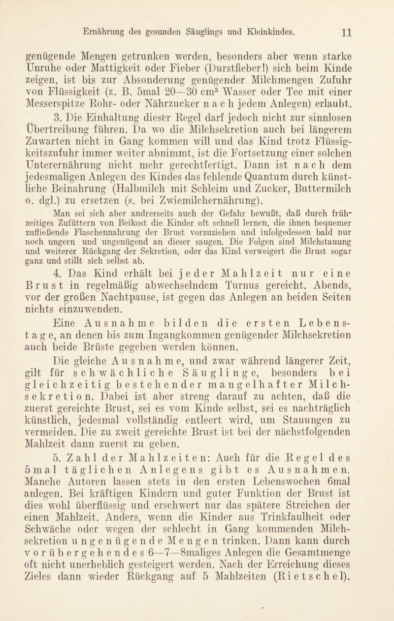 genügende Mengen getrunken werden, besonders aber wenn starke Unruhe oder Mattigkeit oder Fieber (Durstfieber!) sich beim Kinde zeigen, ist bis zur Absonderung genügender Milchmengen Zufuhr von Flüssigkeit (z. B. 5mal 20—30 cm^ Wasser oder Tee mit einer Messerspitze Kohr- oder Nährzucker nach jedem Anlegen) erlaubt. 3. Die Einhaltung dieser Regel darf jedoch nicht zur sinnlosen Übertreibung führen. Da wo die Milchsekretion auch bei längerem Zuwarten nicht in Gang kommen will und das Kind trotz Flüssig¬ keitszufuhr immer weiter abnimmt, ist die Fortsetzung einer solchen Unterernährung nicht mehr gerechtfertigt. Dann ist nach dem jedesmaligen Anlegen des Kindes das fehlende Quantum durch künst¬ liche Beinahrung (Halbmilch mit Schleim und Zucker, Buttermilch 0. dgl.) zu ersetzen (s. bei Zwiemilchernährung). Man sei sich aber andrerseits auch der Gefahr bewußt, daß durch früh¬ zeitiges Zufüttern von Beikost die Kinder oft schnell lernen, die ihnen bequemer zufließende Flaschennahrung der Brust vorzuziehen und infolgedessen bald nur noch ungern und ungenügend an dieser saugen. Die Folgen sind Milchstauung und weiterer Rückgang der Sekretion, oder das Kind verweigert die Brust sogar ganz und stillt sich selbst ab. 4. Das Kind erhält bei jeder Mahlzeit nur eine Brust in regelmäßig abwechselndem Turnus gereicht. Abends, vor der großen Nachtpause, ist gegen das Anlegen an beiden Seiten nichts einzuwenden. Eine Ausnahme bilden die ersten Lebens¬ tag e, an denen bis zum Ingangkommen genügender Milchsekretion auch beide Brüste gegeben werden können. Die gleiche Ausnahme, und zwar während längerer Zeit, gilt für schwächliche Säuglinge, besonders b e i gleichzeitig bestehender mangelhafter Milch¬ sekretion. Dabei ist aber streng darauf zu achten, daß die zuerst gereichte Brust, sei es vom Kinde selbst, sei es nachträglich künstlich, jedesmal vollständig entleert wird, um Stauungen zu vermeiden. Die zu zweit gereichte Brust ist bei der nächstfolgenden Mahlzeit dann zuerst zu geben. 5. Zahl der Mahlzeiten: Auch für die Regel des 5mal täglichen Anlegens gibt es Ausnahmen. Manche Autoren lassen stets in den ersten Lebenswochen 6mal anlegen. Bei kräftigen Kindern und guter Funktion der Brust ist dies wohl überflüssig und erschwert nur das spätere Streichen der einen Mahlzeit. Anders, wenn die Kinder aus Trinkfaulheit oder Schwäche oder wegen der schlecht in Gang kommenden Milch¬ sekretion ungenügende Mengen trinken. Dann kann durch vorübergehendes 6—7—Smaliges Anlegen die Gesamtmenge oft nicht unerheblich gesteigert werden. Nach der Erreichung dieses Zieles dann wieder Rückgang auf 5 Mahlzeiten (Rietschel).