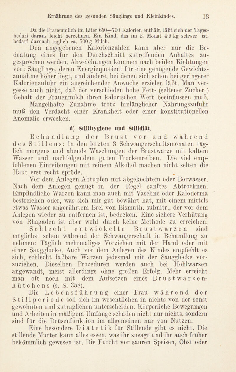 Da die Frauenmilch im Liter 650—700 Kalorien enthält, läßt sich der Tages¬ bedarf daraus leicht berechnen. Ein Kind, das im 2. Monat 4*9 kg schwer ist, bedarf darnach täglich ca. 700 g Milch. Den angegebenen Kalorienzalilen kann aber nur die Be¬ deutung eines für den Durclischnitt zutreffenden Anhaltes zu¬ gesprochen werden. Abweichungen kommen nach beiden Richtungen vor: Säuglinge, deren Energiequotient für eine genügende Gewichts¬ zunahme höher liegt, und andere, bei denen sich schon bei geringerer Kalorienzufuhr ein ausreichender Anwehs erzielen läßt. Man ver¬ gesse auch nicht, daß der verschieden hohe Fett- (seltener Zucker-) Gehalt der Frauenmilch ihren kalorischen Wert beeinflussen muß. Mangelhafte Zunahme trotz hinlänglicher Nahrungszufuhr muß den Verdacht einer Krankheit oder einer konstitutionellen Anomalie erwecken. (1) Stillhygiene und Stilldiät. Behandlung der Brust vor und während des Stillens: In den letzten 3 Schwangerschaftsmonaten täg¬ lich morgens und abends Waschungen der Brustwarze mit kaltem Wasser und nachfolgendem guten Trockenreiben. Die viel emp¬ fohlenen Einreibungen mit reinem Alkohol machen nicht selten die Haut erst recht spröde. Vor dem Anlegen Abtupfen mit abgekochtem oder Borwasser. Nach dem Anlegen genügt in der Regel sanftes Abtrocknen. Empfindliche Warzen kann man auch mit Vaseline oder Kalo derma bestreichen oder, was sich mir gut bewährt hat, mit einem mittels etwas Wasser angerührtem Brei von Bismuth. subnitr., der vor dem Anlegen wieder zu entfernen ist, bedecken. Eine sichere Verhütung von Rhagaden ist aber wohl durch keine Methode zu erreichen. Schlecht entwickelte Brustwarzen sind möglichst schon während der Schwangerschaft in Behandlung zu nehmen: Täglich mehrmaliges Vorziehen mit der Hand oder mit einer Saugglocke. Auch vor dem Anlegen des Kindes empfiehlt es sich, schlecht faßbare Warzen jedesmal mit der Saugglocke vor¬ zuziehen. Dieselben Prozeduren werden auch bei Hohlwarzen angewandt, meist allerdings ohne großen Erfolg. Mehr erreicht man oft noch mit dem Aufsetzen eines Brustwarzen¬ hütchens (s. S. 358). Die Lebensführung einer Frau während der Stillperiode soll sich im wesentlichen in nichts von der sonst gewohnten und zuträglichen unterscheiden. Körperliche Bewegungen und Arbeiten in mäßigem Umfange schaden nicht nur nichts, sondern sind für die Drüsenfunktion im allgemeinen nur von Nutzen. Eine besondere Diätetik für Stillende gibt es nicht. Die stillende Mutter kann alles essen, was ihr zusagt und ihr auch früher bekömmlich gewesen ist. Die Furcht vor sauren Speisen, Obst oder