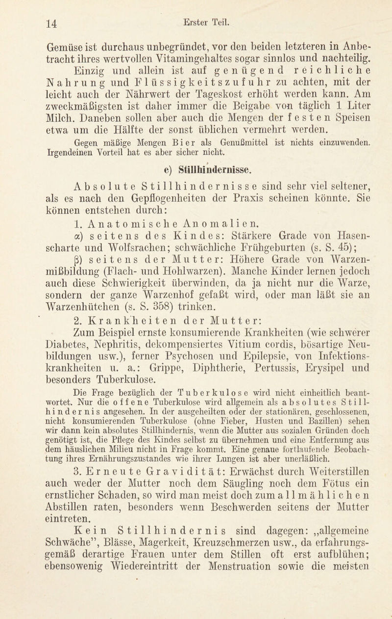 Gemüse ist durchaus unbegründet, vor den beiden letzteren in Anbe¬ tracht ihres wertvollen Vitamingehaltes sogar sinnlos und nachteilig. Einzig und allein ist auf genügend reichliche Nahrung und Flüssigkeitszufuhr zu achten, mit der leicht auch der Nährwert der Tageskost erhöht werden kann. Am zweckmäßigsten ist daher immer die Beigabe von täglich 1 Liter Milch. Daneben sollen aber auch die Mengen der festen Speisen etwa um die Hälfte der sonst üblichen vermehrt werden. Gegen mäßige Mengen Bier als Genußmittel ist nichts einzuwenden. Irgendeinen Vorteil hat es aber sicher nicht. e) Stillhindernisse. Absolute Stillhindernisse sind sehr viel seltener, als es nach den Gepflogenheiten der Praxis scheinen könnte. Sie können entstehen durch: 1. Anatomische Anomalien, a) seitens des Kindes: Stärkere Grade von Hasen¬ scharte und Wolfsrachen; schwächliche Frühgeburten (s. S. 45); ß) seitens der Mutter: Höhere Grade von Warzen¬ mißbildung (Flach- und Hohlwarzen). Manche Kinder lernen jedoch auch diese Schwierigkeit überwinden, da ja nicht nur die Warze, sondern der ganze Warzenhof gefaßt wird, oder man läßt sie an Warzenhütchen (s. S. 358) trinken. 2. Krankheiten der Mutter: Zum Beispiel ernste konsumierende Krankheiten (wie schwerer Diabetes, Nephritis, dekompensiertes Vitium cordis, bösartige Neu¬ bildungen usw.), ferner Psychosen und Epilepsie, von Infektions¬ krankheiten u. a.: Grippe, Diphtherie, Pertussis, Erysipel und besonders Tuberkulose. Die Frage bezüglich der Tuberkulose wird nicht einheitlich beant¬ wortet. Nur die offene Tuberkulose wird allgemein als absolutes Still¬ hindernis angesehen. In der ausgeheilten oder der stationären, geschlossenen, nicht konsumierenden Tuberkulose (ohne Fieber, Husten und Bazillen) sehen wir dann kein absolutes Stillhindernis, werm die Mutter aus sozialen Gründen doch genötigt ist, die Pflege des Kindes selbst zu übernehmen und eine Entfernung aus dem häuslichen Milieu nicht in Frage kommt. Eine genaue fortlaufende Beobach¬ tung ihres Ernährungszustandes wie ihrer Lungen ist aber unerläßlich. 3. Erneute Gravidität: Erwächst durch Weiterstillen auch weder der Mutter noch dem Säugling noch dem Fötus ein ernstlicher Schaden, so wird man meist doch zum allmählichen Abstillen raten, besonders wenn Beschwerden seitens der Mutter eintreten. Kein Stillhindernis sind dagegen: ,,allgemeine Schwäche”, Blässe, Magerkeit, Kreuzschmerzen usw., da erfahrungs¬ gemäß derartige Frauen unter dem Stillen oft erst aufblühen; ebensowenig Wiedereintritt der Menstruation sowie die meisten
