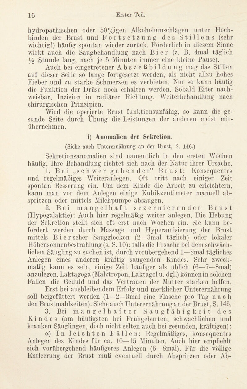 hydropathischen oder 50%igen Alkoholumschlägen unter Hoch¬ binden der Brust und Fortsetzung des Stillens (sehr wichtig!) häufig spontan wieder zurück. Förderlich in diesem Sinne wirkt auch die Saugbehandlung nach Bier (z. B. 4mal täglich % Stunde lang, nach je 5 Minuten immer eine kleine Pause). Auch bei eingetretener Abszeßbildung mag das Stillen auf dieser Seite so lange fortgesetzt werden, als nicht allzu hohes Fieber und zu starke Schmerzen es verbieten. Nur so kann häufig die Funktion der Drüse noch erhalten werden. Sobald Eiter nach¬ weisbar, Inzision in radiärer Dichtung. Weiterbehandlung nach chirurgischen Prinzipien. Wird die operierte Brust funktionsunfähig, so kann die ge¬ sunde Seite durch Übung die Leistungen der anderen meist mit¬ übernehmen. f) Anomalien der Sekretion. (Siehe auch Unterernährung an der Brust, S. 146.) Sekretionsanomalien sind namentlich in den ersten Wochen häufig. Ihre Behandlung richtet sich nach der Natur ihrer Ursache. 1. Bei ,,schwer gehender” Brust: Konsequentes und regelmäßiges Weiteranlegen. Oft tritt nach einiger Zeit spontan Besserung ein. Um dem Kinde die Arbeit zu erleichtern, kann man vor dem Anlegen einige Kubikzentimeter manuell ab¬ spritzen oder mittels Milchpumpe absaugen. 2. Bei mangelhaft sezernierender Brust (Hypogalaktie): Auch hier regelmäßig weiter anlegen. Die Hebung der Sekretion stellt sich oft erst nach Wochen ein. Sie kann be¬ fördert werden durch Massage und Hyperämisierung der Brust mittels Bier scher Saugglocken (2—3mal täglich) oder lokaler Höhensonnenbestrahlung (s. S. 10); falls die Ursache bei dem schwäch¬ lichen Säugling zu suchen ist, durch vorübergehend I—2mal tägliches Anlegen eines anderen kräftig saugenden Kindes. Sehr zweck¬ mäßig kann es sein, einige Zeit häufiger als üblich (6—7—8mal) anzulegen. Laktagoga (Malztropon, Laktagolu. dgl.) können in solchen Fällen die Geduld und das Vertrauen der Mutter stärken helfen. Erst bei ausbleibendem Erfolg und merklicher Unterernährung soll beigefüttert werden (I—2—3mal eine Flasche pro Tag nach den Brustmahlzeiten). Siehe auch Unterernährung an der Brust, S. 146. 3. Bei mangelhafter Saugfähigkeit des Kindes (am häufigsten bei Frühgeburten, schwächlichen und kranken Säuglingen, doch nicht selten auch bei gesunden, kräftigen): a) In leichten Fällen: Kegelmäßiges, konsequentes Anlegen des Kindes für ca. 10—15 Minuten. Auch hier empfiehlt sich vorübergehend häufigeres Anlegen (6—8mal). Für die völlige Entleerung der Brust muß eventuell durch Abspritzen oder Ab-