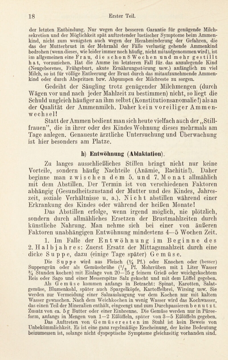 der letzten Entbindung. Nur wegen der besseren Garantie für genügende Milch¬ sekretion und der Möglichkeit spät auftretender luetischer Symptome beim Ammen¬ kind, nicht zum wenigsten auch wegen der Herabminderung der Gefahren, die das der Mutterbrust in der Mehrzahl der Fälle verlustig gehende Ammenkind bedrohen (wenn dieses, wie leider immer noch häufig, nicht mitaufgenommen wird), ist im allgemeinen eine Frau, die schonSWochen und mehr gestillt hat, vorzuziehen. Hat die Amme im letzteren Fall für. das anzulegende Kind (Neugeborenes, Frühgeburt, akute Ernährungsstörung usw.) anfänglich zu viel Milch, so ist für völlige Entleerung der Brust durch das mitaufzunehmende Ammen¬ kind oder durch Abspritzen bzw. Abpumpen der Milchreste zu sorgen. Gedeiht der Säugling trotz genügender Milchmengen (durch Wägen vor und nach jeder Mahlzeit zu bestimmen) nicht, so liegt die Schuld ungleich häufiger an ihm selbst (Konstitutionsanomalie!) als an der Qualität der Ammenmilch. Daher kein voreiliger Ammen¬ wechsel! Statt der Ammen bedient man sich heute vielfach auch der,,Still¬ frauen”, die in ihrer oder des Kindes Wohnung dieses mehrmals am Tage anlegen. Genaueste ärztliche Untersuchung und Überwachung ist hier besonders am Platze. h) Entwöhnung (Ablaktation). Zu langes ausschließliches Stillen bringt nicht nur keine Vorteile, sondern häufig Nachteile (Anämie, Kachitisi). Daher beginne man zwischen dem 5. und 7. Monat allmählich mit dem Abstillen. Der Termin ist von verschiedenen Faktoren abhängig (Gesundheitszustand der Mutter und des Kindes, Jahres¬ zeit, soziale Verhältnisse u. a.). Nicht abstillen während einer Erkrankung des Kindes oder während der heißen Monate! Das Abstillen erfolge, wenn irgend möglich, nie plötzlich, sondern durch allmähliches Ersetzen der Brustmahlzeiten durch künstliche Nahrung. Man nehme sich bei einer von äußeren Faktoren unabhängigen Entwöhnung mindestens 4—5 Wochen Zeit. 1. Im Falle der Entwöhnung im Beginne des 2. Halbjahres: Zuerst Ersatz der Mittagsmahlzeit durch eine dicke Suppe, dazu (einige Tage später) Gemüse. Die Suppe wird aus Fleisch (^4 Pf.) oder Knochen oder (besser) Suppengrün oder als Gemüsebrühe (V2 Pf« Mohrrüben mit 1 Liter Wasser % Stunden kochen) mit Einlage von 20—25 g feinem Grieß oder weichgekochtem Reis oder Sago und einer Messerspitze Salz gekocht und mit dem Löffel gegeben. Als Gemüse kommen anfangs in Betracht: Spinat, Karotten, Salat¬ gemüse, Blumenkohl, später auch Spargelköpfe, Kartoffelbrei, Wirsing usw. Sie werden zur Vermeidung einer Salzauslaugung vor dem Kochen nur mit kaltem Wasser gewaschen. Nach dem Weichkochen in wenig Wasser wird das Kochwasser, das einen Teil der Mineralien enthält, eingeengt und zum Durchpassieren benutzt. Zusatz von ca. 5 g Butter oder einer Einbrenne. Die Gemüse werden nur in Püree¬ form, anfangs in Mengen von 1—2 Eßlöffeln, später von 3—5 Eßlöffeln gegeben. Das Auftreten von Gemüseresten im Stuhl ist kein Beweis von Unbekömmlichkeit. Es ist eine ganz regelmäßige Erscheinung, der keine Bedeutung beizumessen ist, solange nicht dyspeptische Symptome gleichzeitig vorhanden sind.