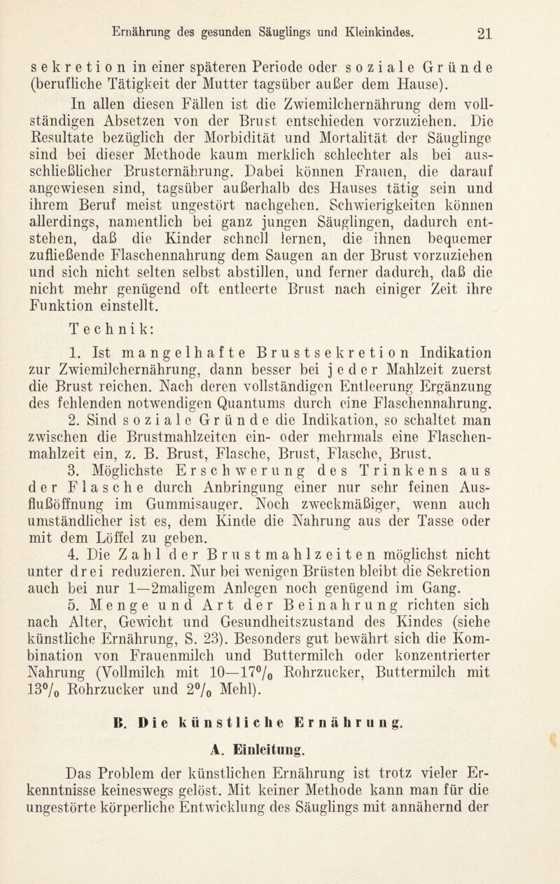 Sekretion in einer späteren Periode oder soziale Gründe (beruüiche Tätigkeit der Mutter tagsüber außer dem Hause). In allen diesen Fällen ist die Zwiemilchernährung dem voll¬ ständigen Absetzen von der Brust entschieden vorzuziehen. Die Resultate bezüglich der Morbidität und Mortalität der Säuglinge sind bei dieser Methode kaum merklich schlechter als bei aus¬ schließlicher Brusternährung. Dabei können Frauen, die darauf angewiesen sind, tagsüber außerhalb des Hauses tätig sein und ihrem Beruf meist ungestört nachgehen. Schwierigkeiten können allerdings, namentlich bei ganz jungen Säuglingen, dadurch ent¬ stehen, daß die Kinder schnell lernen, die ihnen bequemer zufließende Flaschennahrung dem Saugen an der Brust vorzuziehen und sich nicht selten selbst abstillen, und ferner dadurch, daß die nicht mehr genügend oft entleerte Brust nach einiger Zeit ihre Funktion einstellt. Technik: 1. Ist mangelhafte Brustsekretion Indikation zur Zwiemilchernährung, dann besser bei jeder Mahlzeit zuerst die Brust reichen. Nach deren vollständigen Entleerung Ergänzung des fehlenden notwendigen Quantums durch eine Flaschennahrung. 2. Sind soziale Gründe die Indikation, so schaltet man zwischen die Brustmahlzeiten ein- oder mehrmals eine Flaschen¬ mahlzeit ein, z. B. Brust, Flasche, Brust, Flasche, Brust. 3. Möglichste Erschwerung des Trinkens aus der Flasche durch Anbringung einer nur sehr feinen Aus¬ flußöffnung im Gummisauger. Noch zweckmäßiger, wenn auch umständlicher ist es, dem Kinde die Nahrung aus der Tasse oder mit dem Löffel zu geben. 4. Die Zahl der Brustmahlzeiten möglichst nicht unter drei reduzieren. Nur bei wenigen Brüsten bleibt die Sekretion auch bei nur I—2maligem Anlegen noch genügend im Gang. 5. Menge und Art der Beinahrung richten sich nach Alter, Gewicht und Gesundheitszustand des Kindes (siehe künstliche Ernährung, S. 23). Besonders gut bewährt sich die Kom¬ bination von Frauenmilch und Buttermilch oder konzentrierter Nahrung (Vollmilch mit 10—I7®/o Rohrzucker, Buttermilch mit I3®/o Rohrzucker und 2®/o Mehl). B. Die künstliche Ernährung. A. Einleitung. Das Problem der künstlichen Ernährung ist trotz vieler Er¬ kenntnisse keineswegs gelöst. Mit keiner Methode kann man für die ungestörte körperliche Entwicklung des Säuglings mit annähernd der