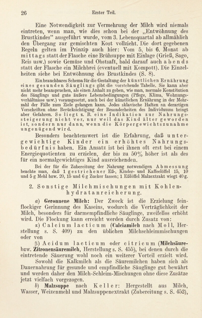 Eine Notwendigkeit zur Vermehrung der Milch wird niemals eintreten, wenn man, wie dies schon bei der „Entwöhnung des Brustkindes” ausgeführt wurde, vom 3. Lebensquartal ab allmählich den Übergang zur gemischten Kost vollzieht. Die dort gegebenen Regeln gelten im Prinzip auch hier: Vom 5. bis 6. Monat ab mittags statt der Flasche eine Brühsuppe mit Einlage (Grieß, Sago, Reis usw.) sowie Gemüse und Obstsaft, bald darauf auch abends statt der Flasche ein Milchbrei (eventuell mit Kompott). Die Einzel¬ heiten siehe bei Entwöhnung des Brustkindes (S. 8). Ein brauchbares Schema für die Gestaltung der künstlichenErnährung eines gesunden Säuglings gibt die vorstehende Tabelle. Sie kann aber nicht mehr beanspruchen, als einen Anhalt zu geben, wie man, normale Konstitution des Säuglings und gute äußere Lebensbedingungen (Pflege, Klima, Wohnungs¬ verhältnisse usw.) vorausgesetzt, auch bei der künstlichen Ernährung in der Mehr¬ zahl der Fälle zum Ziele gelangen kann. Jedes sklavische Haften an derartigen Vorschriften ohne Berücksichtigung der Besonderheiten des Individuums bringt aber Gefahren. So liegt z. B. eine Indikation zur Nahrungs- steigeruirg nicht vor, nur weil das Kind älter geworden ist, sondern nur dann, wenn die Körpergewichtszunahme ungenügend wird. Besonders beachtenswert ist die Erfahrung, daß unter¬ gewichtige Kinder ein erhöhtes Nahrungs¬ bedürfnis haben. Ein Ansatz ist bei ihnen oft erst bei einem Energiequotienten zu erzielen, der bis zu 50% höher ist als des für ein normalgewichtiges Kind ausreichenden. Bei der für die Zubereitung der Nahrung notwendigen Abmessung beachte man, daß 1 gestrichener Eß-, Kinder- und Kaffeelöffel 15, 10 und 5 g Mehl bzw. 20, 15 und 6 g Zucker fassen; 1 Eßlöffel Malzextrakt wiegt 40 g. 2. Sonstige Milchmischungen mit Kohlen¬ hydratanreicherung. a) Geronnene Milch: Der Zweck ist die Erzielung fein¬ flockiger Gerinnung des Kaseins, wodurch die Verträglichkeit der Milch, besonders für darmempfindliche Säuglinge, zweifellos erhöht wird. Die Flockung kann erreicht werden durch Zusatz von: a) Calcium lacticum (Calciamilch nach Moll, Her¬ stellung s. S. 409) zu den üblichen Milchschleimmischungen oder von ß) Acidum lacticum oder c i t r i c u m (Milchsäure- bzw. Zitronensäuremilch, Herstellung s. S. 455), bei denen durch die eintretende Säuerung wohl noch ein weiterer Vorteil erzielt wird. Sowohl die Kalkmilch als die Säuremilchen haben sich als Dauernahrung für gesunde und empfindliche Säuglinge gut bewährt und werden daher den Milch-Schleim-Mischungen ohne diese Zusätze jetzt vielfach vorgezogen. h) Malzsuppe nach Keller: Hergestellt aus Milch, Wasser, Weizenmehl und Malzsuppenextrakt (Zubereitung s. S. 452),