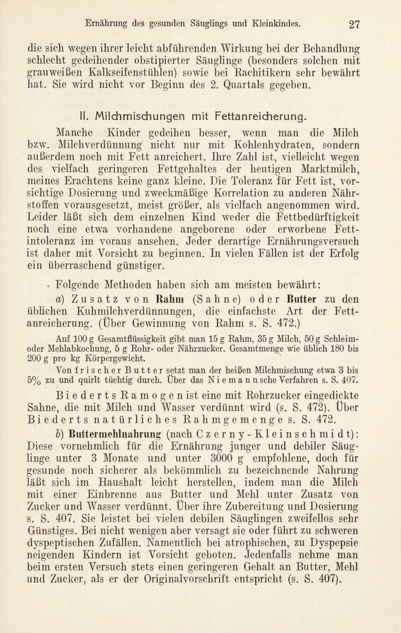 die sich wegen ihrer leicht abführenden Wirkung bei der Behandlung schlecht gedeihender obstipierter Säuglinge (besonders solchen mit grauweißen Kalkseifenstühlen) sowie bei Kachitikern sehr bewährt hat. Sie wird nicht vor Beginn des 2. Quartals gegeben. II. Milchmischungen mit Fettanreicherung. Manche Kinder gedeihen besser, wenn man die Milch bzw. Milch Verdünnung nicht nur mit Kohlenhydraten, sondern außerdem noch mit Fett anreichert. Ihre Zahl ist, vielleicht wegen des vielfach geringeren Fettgehaltes der heutigen Marktmilch, meines Erachtens keine ganz kleine. Die Toleranz für Fett ist, vor¬ sichtige Dosierung und zweckmäßige Korrelation zu anderen Nähr¬ stoffen vorausgesetzt, meist größer, als vielfach angenommen wird. Leider läßt sich dem einzelnen Kind weder die Fettbedürftigkeit noch eine etwa vorhandene angeborene oder erworbene Fett¬ intoleranz im voraus ansehen. Jeder derartige Ernährungsversuch ist daher mit Vorsicht zu beginnen. In vielen Fällen ist der Erfolg ein überraschend günstiger. • Folgende Methoden haben sich am meisten bewährt: a) Zusatz von Rahm (Sahne) oder Butter zu den übhchen Kuhmilchverdünnungen, die einfachste Art der Fett¬ anreicherung. (Über Gewinnung von Rahm s. S. 472.) Auf 100 g Gesamtflüssigkeit gibt man 15 g Kahm, 35 g Milch, 50 g Schleim¬ oder Mehlabkochung, 5 g Rohr- oder Nährzucker. Gesamtmenge wie üblich 180 bis 200 g pro kg Körpergewicht. Von frischer Butter setzt man der heißen Milchmischung etwa 3 bis 5% zu und quirlt tüchtig durch. Über das N i e m a n n sehe Verfahren s. S. 407. Biederts Ramogenist eine mit Rohrzucker eingedickte Sahne, die mit Milch und Wasser verdünnt wird (s. S. 472). Über Biederts natürliches Rahmgemenge s. S. 472. l) Buttermehlnahrung (nach Czerny-Kleinschmidt): Diese vornehmlich für die Ernährung junger und debiler Säug¬ linge unter 3 Monate und unter 3000 g empfohlene, doch für gesunde noch sicherer als bekömmlich zu bezeichnende Nahrung läßt sich im Haushalt leicht hersteilen, indem man die Milch mit einer Einbrenne aus Butter und Mehl unter Zusatz von Zucker und Wasser verdünnt. Über ihre Zubereitung und Dosierung s. S. 407. Sie leistet bei vielen debilen Säuglingen zweifellos sehr Günstiges. Bei nicht wenigen aber versagt sie oder führt zu schweren dyspeptischen Zufällen. Namentlich bei atrophischen, zu Dyspepsie neigenden Kindern ist Vorsicht geboten. Jedenfalls nehme man beim ersten Versuch stets einen geringeren Gehalt an Butter, Mehl und Zucker, als er der Originalvorschrift entspricht (s. S. 407).