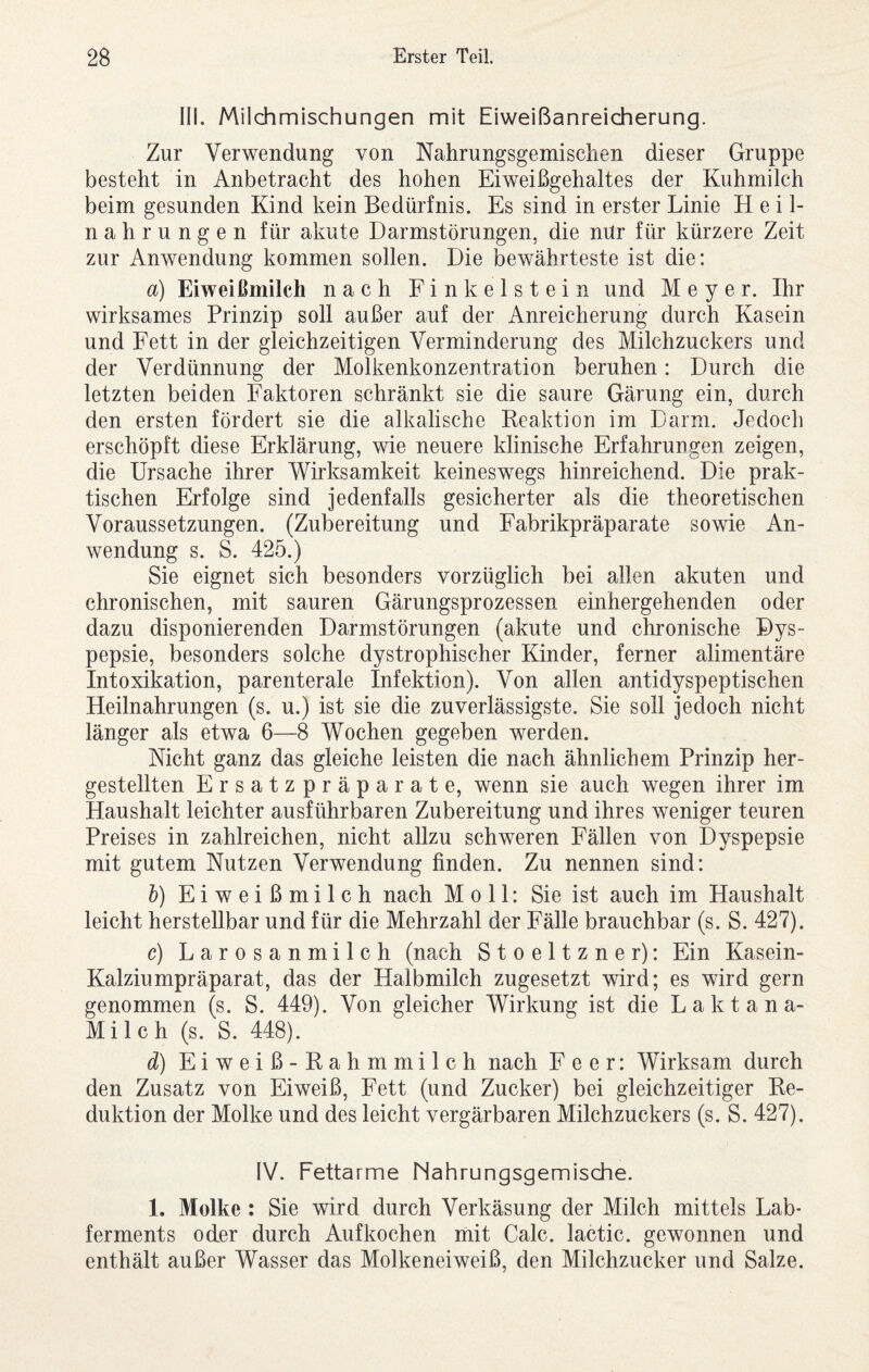 III. Milchmischungen mit Eiweißanreicherung. Zur Verwendung von Nahrungsgemischen dieser Gruppe besteht in Anbetracht des hohen Eiweißgehaltes der Kuhmilch beim gesunden Kind kein Bedürfnis. Es sind in erster Linie Heil¬ nahrungen für akute Darmstörungen, die mir für kürzere Zeit zur Anwendung kommen sollen. Die bewährteste ist die: a) Eiweißmilch nach Finkeistein und Meyer. Ihr wirksames Prinzip soll außer auf der Anreicherung durch Kasein und Fett in der gleichzeitigen Verminderung des Milchzuckers und der Verdünnung der Molkenkonzentration beruhen: Durch die letzten beiden Faktoren schränkt sie die saure Gärung ein, durch den ersten fördert sie die alkalische Keaktion im Darm. Jedoch erschöpft diese Erklärung, wie neuere klinische Erfahrungen zeigen, die Ursache ihrer Wirksamkeit keineswegs hinreichend. Die prak¬ tischen Erfolge sind jedenfalls gesicherter als die theoretischen Voraussetzungen. (Zubereitung und Fabrikpräparate sowie An¬ wendung s. S. 425.) Sie eignet sich besonders vorzüglich bei allen akuten und chronischen, mit sauren Gärungsprozessen einhergehenden oder dazu disponierenden Darmstörungen (akute und chronische Dys¬ pepsie, besonders solche dystrophischer Kinder, ferner alimentäre Intoxikation, parenterale Infektion). Von allen antidyspeptischen Heilnahrungen (s. u.) ist sie die zuverlässigste. Sie soll jedoch nicht länger als etwa 6—8 Wochen gegeben werden. Nicht ganz das gleiche leisten die nach ähnlichem Prinzip her¬ gestellten Ersatzpräparate, wenn sie auch wegen ihrer im Haushalt leichter ausführbaren Zubereitung und ihres weniger teuren Preises in zahlreichen, nicht allzu schweren Fällen von Dyspepsie mit gutem Nutzen Verwendung finden. Zu nennen sind: h) Eiweißmilch nach Moll: Sie ist auch im Haushalt leicht herstellbar und für die Mehrzahl der Fälle brauchbar (s. S. 427). c) Larosanmilch (nach Stoeltzner): Ein Kasein- Kalziumpräparat, das der Halbmilch zugesetzt wird; es wird gern genommen (s. S. 449). Von gleicher Wirkung ist die Laktana- Milch (s. S. 448). d) Eiweiß-Rahmmilch nach Feer: Wirksam durch den Zusatz von Eiweiß, Fett (und Zucker) bei gleichzeitiger Re¬ duktion der Molke und des leicht vergärbaren Milchzuckers (s. S. 427). IV. Fettarme Nahrungsgemische. 1. Molke ; Sie wird durch Verkäsung der Milch mittels Lab¬ ferments oder durch Auf kochen mit Calc. lactic. gewonnen und enthält außer Wasser das Molkeneiweiß, den Milchzucker und Salze.