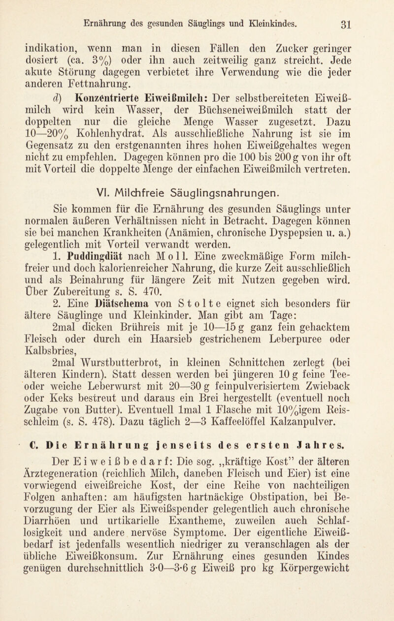 Indikation, wenn man in diesen Fällen den Zucker geringer dosiert (ca. 3%) oder ihn auch zeitweilig ganz streicht. Jede akute Störung dagegen verbietet ihre Verwendung wie die jeder anderen Fettnahrung. d) Konzentrierte Eiweißmilch: Der selbstbereiteten Eiweiß¬ milch wird kein Wasser, der Büchseneiweißmilch statt der doppelten nur die gleiche Menge Wasser zugesetzt. Dazu 10—20% Kohlenhydrat. Als ausschließliche Nahrung ist sie im Gegensatz zu den erstgenannten ihres hohen Eiweißgehaltes wegen nicht zu empfehlen. Dagegen können pro die 100 bis 200 g von ihr oft mit Vorteil die doppelte Menge der einfachen Eiweißmilch vertreten. VI. Milchfreie Säuglingsnahrungen. Sie kommen für die Ernährung des gesunden Säuglings unter normalen äußeren Verhältnissen nicht in Betracht. Dagegen können sie bei manchen Krankheiten (Anämien, chronische Dyspepsien u. a.) gelegentlich mit Vorteil verwandt werden. 1. Puddingdiät nach Moll. Eine zweckmäßige Form milch¬ freier und doch kalorienreicher Nahrung, die kurze Zeit ausschließlich und als Beinahrung für längere Zeit mit Nutzen gegeben wird. Über Zubereitung s. S. 470. 2. Eine Diätschema von S t o 11 e eignet sich besonders für ältere Säuglinge und Kleinkinder. Man gibt am Tage: 2mal dicken Brühreis mit je 10—15 g ganz fein gehacktem Fleisch oder durch ein Haarsieb gestrichenem Leberpuree oder Kalbsbries, 2mal Wurstbutterbrot, in kleinen Schnittchen zerlegt (bei älteren Kindern). Statt dessen werden bei jüngeren 10 g feine Tee¬ oder weiche Leberwurst mit 20—30 g feinpulverisiertem Zwieback oder Keks bestreut und daraus ein Brei hergestellt (eventuell noch Zugabe von Butter). Eventuell Imal 1 Flasche mit 10%igem Reis¬ schleim (s. S. 478). Dazu täglich 2—3 Kaffeelöffel Kalzanpulver. C. Die Ernährung jenseits des ersten Jahres. Der Eiweißbedarf: Die sog. ,,kräftige Kost” der älteren Ärztegeneration (reichlich Milch, daneben Fleisch und Eier) ist eine vorwiegend eiweißreiche Kost, der eine Reihe von nachteiligen Folgen anhaften: am häufigsten hartnäckige Obstipation, bei Be¬ vorzugung der Eier als Eiweißspender gelegentlich auch chronische Diarrhöen und urtikarielle Exantheme, zuweilen auch Schlaf¬ losigkeit und andere nervöse Symptome. Der eigentliche Eiweiß¬ bedarf ist jedenfalls wesentlich niedriger zu veranschlagen als der übliche Eiweißkonsum. Zur Ernährung eines gesunden Kindes genügen durchschnittlich 3-0—3-6 g Eiweiß pro kg Körpergewicht